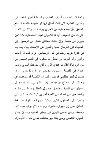 ‫ﻭﻟﺤﻅﺎﺕ ﻏﻀﺏ ﻭﺃﺴﺒﺎﺏ ﺍﻟﻐﻀﺏ ﻭﺍﻟﺴﻌﺎﺩﺓ ﺃﻤﻭﺭ ﺘﺨﺼـﻨﻲ‬
‫ﻭﺤﺩﻱ. ﺍﻟﻘﻀﻴﺔ ﺍﻟﺘﻲ ﻜﻨﺕ ﺃﺤﻘﻕ ﻓﻴﻬﺎ ﻟﻬﺎ ﻁﺒﻴﻌﺔ ﺨﺎﺼﺔ ﺘـﺩﻓﻊ‬
‫ﺍﻟﻤﺤﻘﻕ ﻷﻥ ﻴﻘﻁﻊ ﻗﻠﺒﻪ ﻤﻥ ﺍﻟﺠﺭﻱ ﻭﺭﺍﺀﻫـﺎ. ﻭﻟﻜﻨـﻲ ﻜﻠﻤـﺎ‬
‫ﺍﻗﺘﺭﺒﺕ ﻤﻥ ﺍﻟﺤﻘﻴﻘﺔ، ﺃﺠﺩﻫﺎ ﺘﻼﻋﺒﻨﻲ ﻟﻌﺒﺔ ﺍﻻﺴﺘﻐﻤﺎﻴﺔ، ﻜﻨﺎ ﻜﻤﻥ‬
‫ﻴﺠﺭﻱ ﻓﻲ ﻤﺘﺎﻫﺔ. ﻭﺇﻥ ﻜﺎﻨﺕ ﺴﻌﺎﺩﺘﻲ ﺘﺘﻤﺜل ﻓﻲ ﺍﻟﻭﺼﻭل ﺇﻟﻰ‬
‫ﺍﻟﺤﻘﻴﻘﺔ، ﻓﺈﻥ ﺍﻟﺘﻭﻫﺎﻥ ﻋﻨﻬﺎ ﻭﺍﻟﻌﺠﺯ ﻋﻥ ﺍﻹﻤﺴﺎﻙ ﺒﻬﺎ، ﻴﺴـﺒﺏ‬
‫ﻟﻲ ﻜﺩ ‪‬ﺍ ﻏﺭﻴ ‪‬ﺎ ﻭﻫﻤﺎ ﻓﻲ ﺜﻘل ﺍﻟﺭﺼﺎﺹ. ﺘﺭﻯ ﻟﻤـﺎﺫﺍ ﺃﻟـﻑ‬
                                     ‫ﺒ‬      ‫ﺭ‬
‫ﻭﺃﺩﻭﺭ ﻭﺃﻨﺎ ﺃﻗﺘﺭﺏ ﻤﻥ ﺃﺨﻁﺭ ﻤﺎ ﺴﺄﻗﻭﻟﻪ ﻓﻲ ﺍﻟﻘﺴﻡ ﺍﻟﺨﺎﺹ ﺒﻲ‬
‫ﻤﻥ ﺍﻟﺭﻭﺍﻴﺔ؟ ﻷﻗل ﻤﺎ ﻋﻨﺩﻱ ﺇﺫﻥ. ﻭﺍﻟﺫﻱ ﺤـﺩﺙ ﺃﻨﻨـﻲ ﻭﺃﻨـﺎ‬
‫ﻏﺎﺭﻕ ﻓﻲ ﺍﻟﻘﻀﻴﺔ – ﺴـﻴﻥ ﻭﺠـﻴﻡ ﻭﺃﻭﺭﺍﻕ ﻭﺘﻘـﺎﺭﻴﺭ – ﺇﺫﺍ‬
‫ﺒﻤﺴﺌﻭل ﻜﺒﻴﺭ ﻴﻁﻠﺒﻨﻲ ﻓﺭﺤﺕ، ﻗﻠﺕ ﺇﻥ ﺍﻟﻘﻀﻴﺔ ﻗﺩ ﺴﻤﻌﺕ، ﺃﻱ‬
‫ﻭﺼﻠﺕ ﺇﻟﻰ ﺃﺴﻤﺎﻉ ﻤﻥ ﺒﻴﺩﻫﻡ ﺍﻷﻤﺭ ﻭﺍﻟﻨﻬـﻲ. ﻭﻫـﺫﺍ ﺩﻟﻴـل‬
‫ﺃﻫﻤﻴﺘﻬﺎ ﻤﻥ ﻨﺎﺤﻴﺔ، ﻭﻀﻤﺎﻥ ﺤﺼﻭل ﺍﻟﻤﻅﻠـﻭﻡ ﻋﻠـﻰ ﺤﻘـﻪ‬
‫ﻭﺍﻟﻘﺼﺎﺹ ﻤﻥ ﺍﻟﻅﺎﻟﻡ ﻤﻥ ﻨﺎﺤﻴﺔ ﺃﺨﺭﻯ. ﺘﺭﻜـﺕ ﻤـﺎ ﺒﻴـﺩﻱ‬
‫ﻭﺫﻫﺒﺕ ﺇﻟﻰ ﺍﻟﻤﺴﺌﻭل ﺍﻟﻜﺒﻴﺭ. ﺭﻜﺒﺕ ﺴﻴﺎﺭﺓ ﻓـﺎﺨﺭﺓ، ﻀـﻐﻁ‬
‫ﺍﻟﺴﺎﺌﻕ ﻋﻠﻰ ﺯﺭ ﺒﺠﻭﺍﺭﻩ ﻓﺘﺤﺭﻙ ﺯﺠـﺎﺝ ﺍﻷﺒـﻭﺍﺏ ﺼـﺎﻋ ‪‬ﺍ‬
 ‫ﺩ‬
‫ﻭﻫﺎﺒ ﹰﺎ. ﻭﻜﺎﻥ ﺃﻤﺎﻤﻲ ﺘﻠﻴﻔﻭﻥ ﻓﻲ ﺒﻴﺎﺽ ﺍﻟﺤﻠﻴﺏ ﻭﻜـﺎﻥ ﺠـﻭ‬
                                             ‫ﻁ‬
‫ﺍﻟﺴﻴﺎﺭﺓ ﺍﻟﺩﺍﺨﻠﻲ ﻴﻭﺤﻲ ﺒﺄﻨﻪ ﺠﻭ ﻤﺨﺘﻠﻑ ﻋـﻥ ﻜـل ﺍﻷﺠـﻭﺍﺀ‬
 