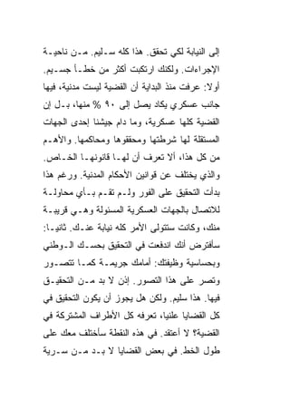 ‫ﺇﻟﻰ ﺍﻟﻨﻴﺎﺒﺔ ﻟﻜﻲ ﺘﺤﻘﻕ. ﻫﺫﺍ ﻜﻠﻪ ﺴـﻠﻴﻡ. ﻤـﻥ ﻨﺎﺤﻴـﺔ‬
‫ﺍﻹﺠﺭﺍﺀﺍﺕ. ﻭﻟﻜﻨﻙ ﺍﺭﺘﻜﺒﺕ ﺃﻜﺜﺭ ﻤﻥ ﺨﻁـﺄ ﺠﺴـﻴﻡ.‬
‫ﺃﻭﻻ: ﻋﺭﻓﺕ ﻤﻨﺫ ﺍﻟﺒﺩﺍﻴﺔ ﺃﻥ ﺍﻟﻘﻀﻴﺔ ﻟﻴﺴﺕ ﻤﺩﻨﻴﺔ، ﻓﻴﻬﺎ‬
‫ﺠﺎﻨﺏ ﻋﺴﻜﺭﻱ ﻴﻜﺎﺩ ﻴﺼل ﺇﻟﻰ ٠٩ % ﻤﻨﻬﺎ، ﺒـل ﺇﻥ‬
‫ﺍﻟﻘﻀﻴﺔ ﻜﻠﻬﺎ ﻋﺴﻜﺭﻴﺔ، ﻭﻤﺎ ﺩﺍﻡ ﺠﻴﺸﻨﺎ ﺇﺤﺩﻯ ﺍﻟﺠﻬﺎﺕ‬
‫ﺍﻟﻤﺴﺘﻘﻠﺔ ﻟﻬﺎ ﺸﺭﻁﺘﻬﺎ ﻭﻤﺤﻘﻘﻭﻫﺎ ﻭﻤﺤﺎﻜﻤﻬﺎ. ﻭﺍﻷﻫـﻡ‬
‫ﻤﻥ ﻜل ﻫﺫﺍ، ﺃﻻ ﺘﻌﺭﻑ ﺃﻥ ﻟﻬـﺎ ﻗﺎﻨﻭﻨﻬـﺎ ﺍﻟﺨـﺎﺹ.‬
‫ﻭﺍﻟﺫﻱ ﻴﺨﺘﻠﻑ ﻋﻥ ﻗﻭﺍﻨﻴﻥ ﺍﻷﺤﻜﺎﻡ ﺍﻟﻤﺩﻨﻴﺔ. ﻭﺭﻏﻡ ﻫﺫﺍ‬
‫ﺒﺩﺃﺕ ﺍﻟﺘﺤﻘﻴﻕ ﻋﻠﻰ ﺍﻟﻔﻭﺭ ﻭﻟـﻡ ﺘﻘـﻡ ﺒـﺄﻱ ﻤﺤﺎﻭﻟـﺔ‬
‫ﻟﻼﺘﺼﺎل ﺒﺎﻟﺠﻬﺎﺕ ﺍﻟﻌﺴﻜﺭﻴﺔ ﺍﻟﻤﺴﺌﻭﻟﺔ ﻭﻫـﻲ ﻗﺭﻴﺒـﺔ‬
‫ﻤﻨﻙ، ﻭﻜﺎﻨﺕ ﺴﺘﺘﻭﻟﻰ ﺍﻷﻤﺭ ﻜﻠﻪ ﻨﻴﺎﺒﺔ ﻋﻨـﻙ. ﺜﺎﻨ ‪‬ـﺎ:‬
   ‫ﻴ‬
‫ﺴﺄﻓﺘﺭﺽ ﺃﻨﻙ ﺍﻨﺩﻓﻌﺕ ﻓﻲ ﺍﻟﺘﺤﻘﻴﻕ ﺒﺤﺴـﻙ ﺍﻟـﻭﻁﻨﻲ‬
‫ﻭﺒﺤﺴﺎﺴﻴﺔ ﻭﻅﻴﻔﺘﻙ: ﺃﻤﺎﻤﻙ ﺠﺭﻴﻤـﺔ ﻜﻤـﺎ ﺘﺘﺼـﻭﺭ‬
‫ﻭﺘﺼﺭ ﻋﻠﻰ ﻫﺫﺍ ﺍﻟﺘﺼﻭﺭ. ﺇﺫﻥ ﻻ ﺒﺩ ﻤـﻥ ﺍﻟﺘﺤﻘﻴـﻕ‬
‫ﻓﻴﻬﺎ. ﻫﺫﺍ ﺴﻠﻴﻡ. ﻭﻟﻜﻥ ﻫل ﻴﺠﻭﺯ ﺃﻥ ﻴﻜﻭﻥ ﺍﻟﺘﺤﻘﻴﻕ ﻓﻲ‬
‫ﻜل ﺍﻟﻘﻀﺎﻴﺎ ﻋﻠﻨ ‪‬ﺎ، ﺘﻌﺭﻓﻪ ﻜل ﺍﻷﻁﺭﺍﻑ ﺍﻟﻤﺸﺘﺭﻜﺔ ﻓﻲ‬
                              ‫ﻴ‬
‫ﺍﻟﻘﻀﻴﺔ؟ ﻻ ﺃﻋﺘﻘﺩ. ﻓﻲ ﻫﺫﻩ ﺍﻟﻨﻘﻁﺔ ﺴﺄﺨﺘﻠﻑ ﻤﻌﻙ ﻋﻠﻰ‬
‫ﻁﻭل ﺍﻟﺨﻁ. ﻓﻲ ﺒﻌﺽ ﺍﻟﻘﻀﺎﻴﺎ ﻻ ﺒـﺩ ﻤـﻥ ﺴـﺭﻴﺔ‬
 