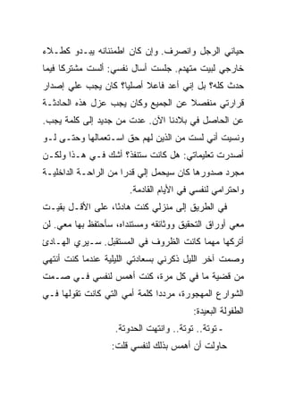 ‫ﺤﻴﺎﻨﻲ ﺍﻟﺭﺠل ﻭﺍﻨﺼﺭﻑ. ﻭﺇﻥ ﻜﺎﻥ ﺍﻁﻤﺌﻨﺎﻨﻪ ﻴﺒـﺩﻭ ﻜﻁـﻼﺀ‬
‫ﺨﺎﺭﺠﻲ ﻟﺒﻴﺕ ﻤﺘﻬﺩﻡ. ﺠﻠﺴﺕ ﺃﺴﺎل ﻨﻔﺴﻲ: ﺃﻟﺴﺕ ﻤﺸﺘﺭ ﹰﺎ ﻓﻴﻤﺎ‬
      ‫ﻜ‬
‫ﺤﺩﺙ ﻜﻠﻪ؟ ﺒل ﺇﻨﻲ ﺃﻋﺩ ﻓﺎﻋﻼ ﺃﺼﻠ ‪‬ﺎ؟ ﻜﺎﻥ ﻴﺠﺏ ﻋﻠﻲ ﺇﺼﺩﺍﺭ‬
      ‫‪‬‬             ‫ﻴ‬
‫ﻗﺭﺍﺭﺘﻲ ﻤﻨﻔﺼﻼ ﻋﻥ ﺍﻟﺠﻤﻴﻊ ﻭﻜﺎﻥ ﻴﺠﺏ ﻋﺯل ﻫﺫﻩ ﺍﻟﺤﺎﺩﺜـﺔ‬
‫ﻋﻥ ﺍﻟﺤﺎﺼل ﻓﻲ ﺒﻼﺩﻨﺎ ﺍﻵﻥ. ﻋﺩﺕ ﻤﻥ ﺠﺩﻴﺩ ﺇﻟﻰ ﻜﻠﻤﺔ ﻴﺠﺏ.‬
‫ﻭﻨﺴﻴﺕ ﺃﻨﻲ ﻟﺴﺕ ﻤﻥ ﺍﻟﺫﻴﻥ ﻟﻬﻡ ﺤﻕ ﺍﺴـﺘﻌﻤﺎﻟﻬﺎ ﻭﺤﺘـﻰ ﻟـﻭ‬
‫ﺃﺼﺩﺭﺕ ﺘﻌﻠﻴﻤﺎﺘﻲ: ﻫل ﻜﺎﻨﺕ ﺴﺘﻨﻔﺫ؟ ﺃﺸﻙ ﻓـﻲ ﻫـﺫﺍ ﻭﻟﻜـﻥ‬
‫ﻤﺠﺭﺩ ﺼﺩﻭﺭﻫﺎ ﻜﺎﻥ ﺴﻴﺤﻤل ﺇﻟﻲ ﻗﺩ ‪‬ﺍ ﻤﻥ ﺍﻟﺭﺍﺤـﺔ ﺍﻟﺩﺍﺨﻠﻴـﺔ‬
                      ‫‪ ‬ﺭ‬
                       ‫ﻭﺍﺤﺘﺭﺍﻤﻲ ﻟﻨﻔﺴﻲ ﻓﻲ ﺍﻷﻴﺎﻡ ﺍﻟﻘﺎﺩﻤﺔ.‬
‫ﻓﻲ ﺍﻟﻁﺭﻴﻕ ﺇﻟﻰ ﻤﻨﺯﻟﻲ ﻜﻨﺕ ﻫﺎﺩ ًﺎ، ﻋﻠﻰ ﺍﻷﻗـل ﺒﻘﻴـﺕ‬
                  ‫ﺌ‬
‫ﻤﻌﻲ ﺃﻭﺭﺍﻕ ﺍﻟﺘﺤﻘﻴﻕ ﻭﻭﺜﺎﺌﻘﻪ ﻭﻤﺴﺘﻨﺩﺍﻩ، ﺴﺄﺤﺘﻔﻅ ﺒﻬﺎ ﻤﻌﻲ. ﻟﻥ‬
‫ﺃﺘﺭﻜﻬﺎ ﻤﻬﻤﺎ ﻜﺎﻨﺕ ﺍﻟﻅﺭﻭﻑ ﻓﻲ ﺍﻟﻤﺴﺘﻘﺒل. ﺴـﻴﺭﻱ ﺍﻟﻬـﺎﺩﺉ‬
‫ﻭﺼﻤﺕ ﺁﺨﺭ ﺍﻟﻠﻴل ﺫﻜﺭﻨﻲ ﺒﺴﻌﺎﺩﺘﻲ ﺍﻟﻠﻴﻠﻴﺔ ﻋﻨﺩﻤﺎ ﻜﻨﺕ ﺃﻨﺘﻬﻲ‬
‫ﻤﻥ ﻗﻀﻴﺔ ﻤﺎ ﻓﻲ ﻜل ﻤﺭﺓ، ﻜﻨﺕ ﺃﻫﻤﺱ ﻟﻨﻔﺴﻲ ﻓـﻲ ﺼـﻤﺕ‬
‫ﺍﻟﺸﻭﺍﺭﻉ ﺍﻟﻤﻬﺠﻭﺭﺓ، ﻤﺭﺩ ‪‬ﺍ ﻜﻠﻤﺔ ﺃﻤﻲ ﺍﻟﺘﻲ ﻜﺎﻨﺕ ﺘﻘﻭﻟﻬﺎ ﻓـﻲ‬
                               ‫ﺩ‬
                                         ‫ﺍﻟﻁﻔﻭﻟﺔ ﺍﻟﺒﻌﻴﺩﺓ:‬
                   ‫- ﺘﻭﺘﺔ.. ﺘﻭﺘﺔ.. ﻭﺍﻨﺘﻬﺕ ﺍﻟﺤﺩﻭﺘﺔ.‬
                  ‫ﺤﺎﻭﻟﺕ ﺃﻥ ﺃﻫﻤﺱ ﺒﺫﻟﻙ ﻟﻨﻔﺴﻲ ﻗﻠﺕ:‬
 