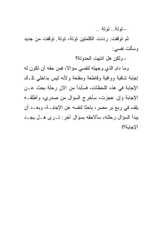 ‫- ﺘﻭﺘﺔ.. ﺘﻭﺘﺔ ..‬
‫ﺜﻡ ﺘﻭﻗﻔﺕ. ﺭﺩﺩﺕ ﺍﻟﻜﻠﻤﺘﻴﻥ ﺘﻭﺘﺔ، ﺘﻭﺘﺔ. ﺘﻭﻗﻔﺕ ﻤﻥ ﺠﺩﻴﺩ‬
                                         ‫ﻭﺴﺄﻟﺕ ﻨﻔﺴﻲ:‬
                        ‫- ﻭﻟﻜﻥ ﻫل ﺍﻨﺘﻬﺕ ﺍﻟﺤﺩﻭﺘﺔ؟‬
‫ﻭﻤﺎ ﺩﺍﻡ ﺍﻟﺫﻱ ﻭﺠﻬﺘﻪ ﻟﻨﻔﺴﻲ ﺴﺅﺍﻻ، ﻓﻤﻥ ﺤﻘﻪ ﺃﻥ ﺘﻜﻭﻥ ﻟﻪ‬
‫ﺇﺠﺎﺒﺔ ﺸﺎﻓﻴﺔ ﻭﻭﺍﻓﻴﺔ ﻭﻗﺎﻁﻌﺔ ﻭﻤﻘﻨﻌﺔ ﻭﻷﻨﻪ ﻟﻴﺱ ﺒﺩﺍﺨﻠﻲ ﺘﻠـﻙ‬
‫ﺍﻹﺠﺎﺒﺔ ﻓﻲ ﻫﺫﻩ ﺍﻟﻠﺤﻅﺎﺕ، ﻓﺴﺄﺒﺩﺃ ﻤﻥ ﺍﻵﻥ ﺭﺤﻠﺔ ﺒﺤﺙ ﻋـﻥ‬
‫ﺍﻹﺠﺎﺒﺔ ﻭﺇﻥ ﻋﺠﺯﺕ، ﺴﺄﺨﺭﺝ ﺍﻟﺴﺅﺍل ﻤﻥ ﺼﺩﺭﻱ، ﻭﺃﻁﻠﻘـﻪ‬
‫ﻴﻠﻑ ﻓﻲ ﺭﺒﻊ ﺒﺭ ﻤﺼﺭ، ﺒﺎﺤ ﹰﺎ ﻟﻨﻔﺴﻪ ﻋﻥ ﺍﻹﺠﺎﺒـﺔ، ﻭﺒﻌـﺩ ﺃﻥ‬
                            ‫ﺜ‬
‫ﻴﺒﺩﺃ ﺍﻟﺴﺅﺍل ﺭﺤﻠﺘﻪ، ﺴﺄﻻﺤﻘﻪ ﺒﺴﺅﺍل ﺁﺨﺭ: ﺘـﺭﻯ ﻫـل ﻴﺠـﺩ‬
                                              ‫ﺍﻹﺠﺎﺒﺔ؟!‬
 