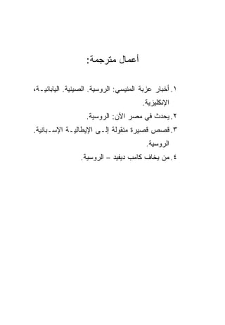 ‫ﺃﻋﻤﺎل ﻤﺘﺭﺠﻤﺔ:‬

‫١. ﺃﺨﺒﺎﺭ ﻋﺯﺒﺔ ﺍﻟﻤﻨﻴﺴﻲ: ﺍﻟﺭﻭﺴﻴﺔ. ﺍﻟﺼﻴﻨﻴﺔ. ﺍﻟﻴﺎﺒﺎﻨﻴـﺔ،‬
                                       ‫ﺍﻹﻨﻜﻠﻴﺯﻴﺔ.‬
                   ‫٢. ﻴﺤﺩﺙ ﻓﻲ ﻤﺼﺭ ﺍﻵﻥ: ﺍﻟﺭﻭﺴﻴﺔ.‬
‫٣. ﻗﺼﺹ ﻗﺼﻴﺭﺓ ﻤﻨﻘﻭﻟﺔ ﺇﻟـﻰ ﺍﻹﻴﻁﺎﻟﻴـﺔ ﺍﻹﺴـﺒﺎﻨﻴﺔ.‬
                                        ‫ﺍﻟﺭﻭﺴﻴﺔ.‬
                 ‫٤. ﻤﻥ ﻴﺨﺎﻑ ﻜﺎﻤﺏ ﺩﻴﻔﻴﺩ – ﺍﻟﺭﻭﺴﻴﺔ.‬
 