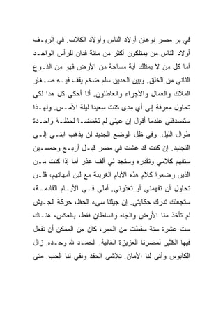 ‫ﻓﻲ ﺒﺭ ﻤﺼﺭ ﻨﻭﻋﺎﻥ ﺃﻭﻻﺩ ﺍﻟﻨﺎﺱ ﻭﺃﻭﻻﺩ ﺍﻟﻜﻼﺏ. ﻓﻲ ﺍﻟﺭﻴـﻑ‬
‫ﺃﻭﻻﺩ ﺍﻟﻨﺎﺱ ﻤﻥ ﻴﻤﺘﻠﻜﻭﻥ ﺃﻜﺜﺭ ﻤﻥ ﻤﺎﺌﺔ ﻓﺩﺍﻥ ﻟﻠﺭﺃﺱ ﺍﻟﻭﺍﺤـﺩ‬
‫ﺃﻤﺎ ﻜل ﻤﻥ ﻻ ﻴﻤﺘﻠﻙ ﺃﻴﺔ ﻤﺴﺎﺤﺔ ﻤﻥ ﺍﻷﺭﺽ ﻓﻬﻭ ﻤﻥ ﺍﻟﻨـﻭﻉ‬
‫ﺍﻟﺜﺎﻨﻲ ﻤﻥ ﺍﻟﺨﻠﻕ. ﻭﺒﻴﻥ ﺍﻟﺤﺩﻴﻥ ﺴﻠﻡ ﻀﺨﻡ ﻴﻘﻑ ﻓﻴـﻪ ﺼـﻐﺎﺭ‬
‫ﺍﻟﻤﻼﻙ ﻭﺍﻟﻌﻤﺎل ﻭﺍﻷﺠﺭﺍﺀ ﻭﺍﻟﻌﺎﻁﻠﻭﻥ. ﺃﻨﺎ ﺃﺤﻜﻲ ﻜل ﻫﺫﺍ ﻟﻜﻲ‬
‫ﺘﺤﺎﻭل ﻤﻌﺭﻓﺔ ﺇﻟﻰ ﺃﻱ ﻤﺩﻯ ﻜﻨﺕ ﺴﻌﻴ ‪‬ﺍ ﻟﻴﻠﺔ ﺍﻷﻤـﺱ. ﻭﻟﻬـﺫﺍ‬
                    ‫ﺩ‬
‫ﺴﺘﺼﺩﻗﻨﻲ ﻋﻨﺩﻤﺎ ﺃﻗﻭل ﺇﻥ ﻋﻴﻨﻲ ﻟﻡ ﺘﻐﻤﻀـﺎ ﻟﺤﻅـﺔ ﻭﺍﺤـﺩﺓ‬
‫ﻁﻭﺍل ﺍﻟﻠﻴل. ﻭﻓﻲ ﻅل ﺍﻟﻭﻀﻊ ﺍﻟﺠﺩﻴﺩ ﻟﻥ ﻴﺫﻫﺏ ﺍﺒﻨـﻲ ﺇﻟـﻰ‬
‫ﺍﻟﺘﺠﻨﻴﺩ. ﺇﻥ ﻜﻨﺕ ﻗﺩ ﻋﺸﺕ ﻓﻲ ﻤﺼﺭ ﻗﺒـل ﺃﺭﺒـﻊ ﻭﺨﻤﺴـﻴﻥ‬
‫ﺴﺘﻔﻬﻡ ﻜﻼﻤﻲ ﻭﺘﻘﺩﺭﻩ ﻭﺴﺘﺠﺩ ﻟﻲ ﺃﻟﻑ ﻋﺫﺭ ﺃﻤﺎ ﺇﺫﺍ ﻜﻨﺕ ﻤـﻥ‬
‫ﺍﻟﺫﻴﻥ ﺭﻀﻌﻭﺍ ﻜﻼﻡ ﻫﺫﻩ ﺍﻷﻴﺎﻡ ﺍﻟﻐﺭﻴﺒﺔ ﻤﻊ ﻟﺒﻥ ﺃﻤﻬﺎﺘﻬﻡ، ﻓﻠـﻥ‬
‫ﺘﺤﺎﻭل ﺃﻥ ﺘﻔﻬﻤﻨﻲ ﺃﻭ ﺘﻌﺫﺭﻨﻲ. ﺃﻤﻠﻲ ﻓـﻲ ﺍﻷﻴـﺎﻡ ﺍﻟﻘﺎﺩﻤـﺔ،‬
‫ﺴﺘﺠﻌﻠﻙ ﺘﺩﺭﻙ ﺤﻜﺎﻴﺘﻲ. ﺇﻥ ﺠﻴﻠﻨﺎ ﺴﻲﺀ ﺍﻟﺤﻅ، ﺤﺭﻜﺔ ﺍﻟﺠـﻴﺵ‬
‫ﻟﻡ ﺘﺄﺨﺫ ﻤﻨﺎ ﺍﻷﺭﺽ ﻭﺍﻟﺠﺎﻩ ﻭﺍﻟﺴﻠﻁﺎﻥ ﻓﻘﻁ، ﺒﺎﻟﻌﻜﺱ، ﻫﻨـﺎﻙ‬
‫ﺴﺕ ﻋﺸﺭﺓ ﺴﻨﺔ ﺴﻘﻁﺕ ﻤﻥ ﺍﻟﻌﻤﺭ، ﻜﺎﻥ ﻤﻥ ﺍﻟﻤﻤﻜﻥ ﺃﻥ ﻨﻔﻌل‬
‫ﻓﻴﻬﺎ ﺍﻟﻜﺜﻴﺭ ﻟﻤﺼﺭﻨﺎ ﺍﻟﻌﺯﻴﺯﺓ ﺍﻟﻐﺎﻟﻴﺔ. ﺍﻟﺤﻤـﺩ ﷲ ﻭﺤـﺩﻩ. ﺯﺍل‬
‫ﺍﻟﻜﺎﺒﻭﺱ ﻭﺃﺘﻰ ﻟﻨﺎ ﺍﻷﻤﺎﻥ. ﺘﻼﺸﻰ ﺍﻟﺤﻘﺩ ﻭﺒﻘﻲ ﻟﻨﺎ ﺍﻟﺤﺏ. ﻤﺘﻰ‬
 