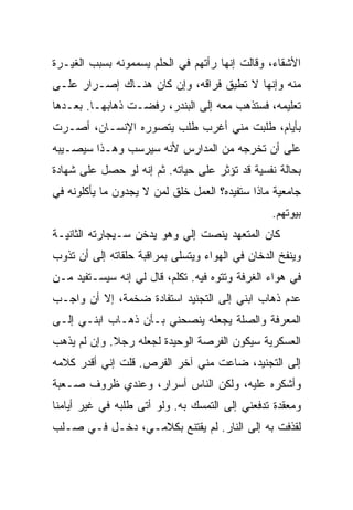 ‫ﺍﻷﺸﻘﺎﺀ، ﻭﻗﺎﻟﺕ ﺇﻨﻬﺎ ﺭﺃﺘﻬﻡ ﻓﻲ ﺍﻟﺤﻠﻡ ﻴﺴﻤﻤﻭﻨﻪ ﺒﺴﺒﺏ ﺍﻟﻐﻴـﺭﺓ‬
‫ﻤﻨﻪ ﻭﺇﻨﻬﺎ ﻻ ﺘﻁﻴﻕ ﻓﺭﺍﻗﻪ، ﻭﺇﻥ ﻜﺎﻥ ﻫﻨـﺎﻙ ﺇﺼـﺭﺍﺭ ﻋﻠـﻰ‬
‫ﺘﻌﻠﻴﻤﻪ، ﻓﺴﺘﺫﻫﺏ ﻤﻌﻪ ﺇﻟﻰ ﺍﻟﺒﻨﺩﺭ، ﺭﻓﻀـﺕ ﺫﻫﺎﺒﻬـﺎ. ﺒﻌـﺩﻫﺎ‬
‫ﺒﺄﻴﺎﻡ، ﻁﻠﺒﺕ ﻤﻨﻲ ﺃﻏﺭﺏ ﻁﻠﺏ ﻴﺘﺼﻭﺭﻩ ﺍﻹﻨﺴـﺎﻥ، ﺃﺼـﺭﺕ‬
‫ﻋﻠﻰ ﺃﻥ ﺘﺨﺭﺠﻪ ﻤﻥ ﺍﻟﻤﺩﺍﺭﺱ ﻷﻨﻪ ﺴﻴﺭﺴﺏ ﻭﻫـﺫﺍ ﺴﻴﺼـﻴﺒﻪ‬
‫ﺒﺤﺎﻟﺔ ﻨﻔﺴﻴﺔ ﻗﺩ ﺘﺅﺜﺭ ﻋﻠﻰ ﺤﻴﺎﺘﻪ. ﺜﻡ ﺇﻨﻪ ﻟﻭ ﺤﺼل ﻋﻠﻰ ﺸﻬﺎﺩﺓ‬
‫ﺠﺎﻤﻌﻴﺔ ﻤﺎﺫﺍ ﺴﺘﻔﻴﺩﻩ؟ ﺍﻟﻌﻤل ﺨﻠﻕ ﻟﻤﻥ ﻻ ﻴﺠﺩﻭﻥ ﻤﺎ ﻴﺄﻜﻠﻭﻨﻪ ﻓﻲ‬
                                                 ‫ﺒﻴﻭﺘﻬﻡ.‬
‫ﻜﺎﻥ ﺍﻟﻤﺘﻌﻬﺩ ﻴﻨﺼﺕ ﺇﻟﻲ ﻭﻫﻭ ﻴﺩﺨﻥ ﺴـﻴﺠﺎﺭﺘﻪ ﺍﻟﺜﺎﻨﻴـﺔ‬
‫ﻭﻴﻨﻔﺦ ﺍﻟﺩﺨﺎﻥ ﻓﻲ ﺍﻟﻬﻭﺍﺀ ﻭﻴﺘﺴﻠﻰ ﺒﻤﺭﺍﻗﺒﺔ ﺤﻠﻘﺎﺘﻪ ﺇﻟﻰ ﺃﻥ ﺘﺫﻭﺏ‬
‫ﻓﻲ ﻫﻭﺍﺀ ﺍﻟﻐﺭﻓﺔ ﻭﺘﺘﻭﻩ ﻓﻴﻪ. ﺘﻜﻠﻡ، ﻗﺎل ﻟﻲ ﺇﻨﻪ ﺴﻴﺴـﺘﻔﻴﺩ ﻤـﻥ‬
‫ﻋﺩﻡ ﺫﻫﺎﺏ ﺍﺒﻨﻲ ﺇﻟﻰ ﺍﻟﺘﺠﻨﻴﺩ ﺍﺴﺘﻔﺎﺩﺓ ﻀﺨﻤﺔ، ﺇﻻ ﺃﻥ ﻭﺍﺠـﺏ‬
‫ﺍﻟﻤﻌﺭﻓﺔ ﻭﺍﻟﺼﻠﺔ ﻴﺠﻌﻠﻪ ﻴﻨﺼﺤﻨﻲ ﺒـﺄﻥ ﺫﻫـﺎﺏ ﺍﺒﻨـﻲ ﺇﻟـﻰ‬
‫ﺍﻟﻌﺴﻜﺭﻴﺔ ﺴﻴﻜﻭﻥ ﺍﻟﻔﺭﺼﺔ ﺍﻟﻭﺤﻴﺩﺓ ﻟﺠﻌﻠﻪ ﺭﺠﻼ. ﻭﺇﻥ ﻟﻡ ﻴﺫﻫﺏ‬
‫ﺇﻟﻰ ﺍﻟﺘﺠﻨﻴﺩ، ﻀﺎﻋﺕ ﻤﻨﻲ ﺁﺨﺭ ﺍﻟﻔﺭﺹ. ﻗﻠﺕ ﺇﻨﻲ ﺃﻗﺩﺭ ﻜﻼﻤﻪ‬
‫ﻭﺃﺸﻜﺭﻩ ﻋﻠﻴﻪ، ﻭﻟﻜﻥ ﺍﻟﻨﺎﺱ ﺃﺴﺭﺍﺭ، ﻭﻋﻨﺩﻱ ﻅﺭﻭﻑ ﺼـﻌﺒﺔ‬
‫ﻭﻤﻌﻘﺩﺓ ﺘﺩﻓﻌﻨﻲ ﺇﻟﻰ ﺍﻟﺘﻤﺴﻙ ﺒﻪ. ﻭﻟﻭ ﺃﺘﻰ ﻁﻠﺒﻪ ﻓﻲ ﻏﻴﺭ ﺃﻴﺎﻤﻨﺎ‬
‫ﻟﻘﺫﻓﺕ ﺒﻪ ﺇﻟﻰ ﺍﻟﻨﺎﺭ. ﻟﻡ ﻴﻘﺘﻨﻊ ﺒﻜﻼﻤـﻲ، ﺩﺨـل ﻓـﻲ ﺼـﻠﺏ‬
 