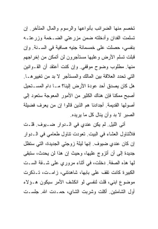 ‫ﺘﺨﺼﻡ ﻤﻨﻬﺎ ﺍﻟﻀﺭﺍﺌﺏ ﺒﺄﻨﻭﺍﻋﻬﺎ ﻭﺍﻟﺭﺴﻭﻡ ﻭﺍﻟﻤﺎل ﺍﻟﻤﺘﺄﺨﺭ. ﺇﻥ‬
‫ﺘﺴﻠﻤﺕ ﺍﻟﻔﺩﺍﻥ ﻭﺃﺩﺨﻠﺘﻪ ﻀﻤﻥ ﻤﺯﺭﻋﺘﻲ ﺍﻟﻀـﺨﻤﺔ ﻭﺯﺭﻋﺘـﻪ‬
‫ﺒﻨﻔﺴﻲ، ﺤﺼﻠﺕ ﻋﻠﻰ ﺨﻤﺴﻤﺎﺌﺔ ﺠﻨﻴﻪ ﺼﺎﻓﻴﺔ ﻓﻲ ﺍﻟﺴـﻨﺔ. ﻭﺇﻥ‬
‫ﻗﺒﻠﺕ ﺘﺴﻠﻡ ﺍﻷﺭﺽ ﻭﻋﻠﻴﻬﺎ ﻤﺴﺘﺄﺠﺭﻭﻥ ﻟﻥ ﺃﺘﻤﻜﻥ ﻤﻥ ﺇﺨﺭﺍﺠﻬﻡ‬
‫ﻤﻨﻬﺎ. ﻤﻁﻠﻭﺏ ﻭﻀﻭﺡ ﻤﻭﻗﻔﻲ. ﻭﺇﻥ ﻜﻨﺕ ﺃﻋﺘﻘﺩ ﺃﻥ ﺍﻟﻘـﻭﺍﻨﻴﻥ‬
‫ﺍﻟﺘﻲ ﺘﺤﺩﺩ ﺍﻟﻌﻼﻗﺔ ﺒﻴﻥ ﺍﻟﻤﺎﻟﻙ ﻭﺍﻟﻤﺴﺘﺄﺠﺭ ﻻ ﺒﺩ ﻤﻥ ﺘﻐﻴﻴﺭﻫـﺎ.‬
‫ﻫل ﻜﺎﻥ ﻴﺼﺩﻕ ﺃﺤﺩ ﻋﻭﺩﺓ ﺍﻷﺭﺽ ﺇﻟﻴﻨﺎ؟ ﻤـﺎ ﺩﺍﻡ ﺍﻟﻤﺴـﺘﺤﻴل‬
‫ﺃﺼﺒﺢ ﻤﻤﻜ ﹰﺎ ﻓﺈﻥ ﻫﻨﺎﻙ ﺍﻟﻜﺜﻴﺭ ﻤﻥ ﺍﻷﻤﻭﺭ ﺍﻟﻤﻌﻭﺠﺔ ﺴﺘﻌﻭﺩ ﺇﻟﻰ‬
                                            ‫ﻨ‬
‫ﺃﺼﻭﻟﻬﺎ ﺍﻟﻘﺩﻴﻤﺔ. ﺃﺠﺩﺍﺩﻨﺎ ﻫﻡ ﺍﻟﺫﻴﻥ ﻗﺎﻟﻭﺍ ﺇﻥ ﻤﻥ ﻴﻌﺭﻑ ﻓﻀﻴﻠﺔ‬
                       ‫ﺍﻟﺼﺒﺭ ﻻ ﺒﺩ ﻭﺃﻥ ﻴﻨﺎل ﻜل ﻤﺎ ﻴﺭﻴﺩﻩ.‬
‫ﺃﺘﻰ ﺍﻟﻠﻴل. ﻟﻡ ﻴﻜﻥ ﻋﻨﺩﻱ ﻓﻲ ﺍﻟـﺩﻭﺍﺭ ﻀـﻴﻭﻑ. ﻗﻠـﺕ‬
‫ﻓﻸﺘﻨﺎﻭل ﺍﻟﻌﺸﺎﺀ ﻓﻲ ﺍﻟﺒﻴﺕ. ﺘﻌﻭﺩﺕ ﺘﻨﺎﻭل ﻁﻌﺎﻤﻲ ﻓﻲ ﺍﻟـﺩﻭﺍﺭ‬
‫ﺇﻥ ﻜﺎﻥ ﻋﻨﺩﻱ ﻀﻴﻭﻑ. ﺇﻨﻬﺎ ﻟﻴﻠﺔ ﺯﻭﺠﺘﻲ ﺍﻟﺠﺩﻴﺩﺓ، ﺍﻟﺘﻲ ﺴﺘﻅل‬
‫ﺠﺩﻴﺩﺓ ﺇﻟﻰ ﺃﻥ ﺃﺘﺯﻭﺝ ﻋﻠﻴﻬﺎ، ﻭﺤﻴﺙ ﺇﻥ ﻫﺫﺍ ﻟﻥ ﻴﺤﺩﺙ، ﺴﺘﺒﻘﻰ‬
‫ﻟﻬﺎ ﻫﺫﻩ ﺍﻟﺼﻔﺔ. ﺩﺨﻠﺕ، ﻓﻲ ﺃﺜﻨﺎﺀ ﻤﺭﻭﺭﻱ ﻋﻠﻰ ﺸـﻘﺔ ﺍﻟﺴـﺕ‬
‫ﺍﻟﻜﺒﻴﺭﺓ ﻜﺎﻨﺕ ﺘﻘﻑ ﻋﻠﻰ ﺒﺎﺒﻬﺎ، ﺸﺎﻫﺩﺘﻨﻲ، ﺯﺍﻤـﺕ، ﺘـﺫﻜﺭﺕ‬
‫ﻤﻭﻀﻭﻉ ﺍﺒﻨﻲ، ﻗﻠﺕ ﻟﻨﻔﺴﻲ ﻟﻭ ﺍﻨﻜﺸﻑ ﺍﻷﻤﺭ ﺴﻴﻜﻭﻥ ﻫـﺅﻻﺀ‬
‫ﺃﻭل ﺍﻟﺸﺎﻤﺘﻴﻥ. ﺃﻜﻠﺕ ﻭﺸﺭﺒﺕ ﺍﻟﺸﺎﻱ، ﺤﻤـﺩﺕ ﺍﷲ. ﺠﻠﺴـﺕ‬
 