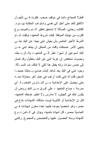 ‫ﺃﻓﻌل؟ ﺍﻟﻤﺤﺘﺎﺝ ﺩﺍﺌ ‪‬ﺎ ﻓﻲ ﻤﻭﻗﻑ ﺼﻌﺏ. ﻓﻜﺭﺕ ﻓـﻲ ﺘﺄﺠﻴـل‬
                              ‫ﻤ‬
‫ﺍﻻﺘﻔﺎﻕ ﻟﻠﻐﺩ ﺤﺘﻰ ﺃﺨﻠﻭ ﺇﻟﻰ ﻨﻔﺴﻲ ﻭﺍﺴﺘﻭﻋﺏ ﺍﻟﺤﻜﺎﻴﺔ ﺒﻬـﺩﻭﺀ.‬
‫ﺍﻟﻜﺎﺘﺏ ﺭﺠﺎﻨﻲ، ﺍﻟﻤﺴﺄﻟﺔ ﻻ ﺘﺴﺘﺤﻕ ﺘﻌﻜﻴﺭ ﺍﻟـﺩﻡ ﻭﺍﻟﻤﻭﻀـﻭﻉ‬
‫ﺍﻗﺘﺭﺏ ﻤﻥ ﻨﻬﺎﻴﺘﻪ ﺍﻟﻤﻭﻓﻘﺔ. ﻗﺒﻠﺕ ﺸﺭﻭﻁ ﺍﻟﻤﺘﻌﻬﺩ، ﺘﻭﻗﻔﺕ ﺃﻤـﺎﻡ‬
‫ﺍﻟﺸﺭﻁ ﺍﻷﺨﻴﺭ ﺍﻟﺨﺎﺹ ﺒﺄﻥ ﻴﻌﻴﺵ ﺍﺒﻨﻲ ﺒﻌﻴ ‪‬ﺍ ﻋﻥ ﺍﻟﺒﻠﺩ ﺤﺘـﻰ‬
               ‫ﺩ‬
‫ﻴﻨﺘﻬﻲ ﺍﻷﻤﺭ. ﻀﺤﻜﺕ ﻭﻗﻠﺕ ﻤﻥ ﺍﻟﻤﻤﻜﻥ ﺃﻥ ﻴﺒﺘﻌﺩ ﺍﺒﻨﻲ ﻋـﻥ‬
‫ﺍﻟﺒﻠﺩ ﺃﺴﺒﻭﻋﻴﻥ ﺃﻭ ﺸﻬ ‪‬ﺍ. ﻨﻅﺭ ﺇﻟـﻲ ﺍﻟﻤﺘﻌﻬـﺩ ﻭﻗـﺎل ﺒـﺒﻁﺀ‬
                     ‫‪‬‬          ‫ﺭ‬
‫ﻭﺒﺼﻭﺕ ﻤﻨﺨﻔﺽ ﺇﻥ ﻏﺭﺒﺔ ﺍﺒﻨﻲ ﻋﻥ ﺍﻟﺒﻠﺩ ﺴﺘﻁﻭل ﻭﻗﺩ ﺘﺼل‬
‫ﺇﻟﻰ ﺨﻤﺱ ﺴﻨﻭﺍﺕ ﻭﺇﻨﻪ ﻴﻔﻌل ﻫﺫﺍ ﻟﻜﻲ ﻻ ﺘﻨﻜﺸـﻑ ﺍﻟﻤﺴـﺄﻟﺔ.‬
‫ﻭﺠﻭﺩ ﺍﺒﻨﻲ ﻓﻲ ﺍﻟﺒﻠﺩ ﻴﻌﺩ ﺸﺎﻫﺩ ﺇﺜﺒﺎﺕ ﻀﺩﻱ ﻴـﺩﺨﻠﻨﺎ ﺠﻤﻴ ‪‬ـﺎ‬
  ‫ﻌ‬
‫ﺍﻟﺴﺠﻥ ﻗﻠﺕ ﻟﻪ ﺇﻨﻨﻲ ﻜﻨﺕ ﺃﺭﻏﺏ ﻓﻲ ﻋﻤل ﺁﺨﺭ ﻤﺤﺎﻭﻟﺔ ﻤﻌـﻪ‬
‫ﺤﺘﻰ ﻴﺤﺼل ﻋﻠﻰ ﺍﻹﻋﺩﺍﺩﻴﺔ ﻤـﻥ ﺍﻟﻤـﺩﺍﺭﺱ ﺍﻟﺨﺎﺼـﺔ. ﺃﻱ‬
‫ﻤﺩﺭﺴﺔ – ﺼﺎﺡ ﺍﻟﻤﺘﻌﻬﺩ – ﻋﻠﻰ ﺍﻟﻭﺭﻕ ﻤـﻥ ﺍﻟﻤﻔـﺭﻭﺽ ﺃﻥ‬
‫ﻴﻜﻭﻥ ﺍﺒﻨﻙ ﻓﻲ ﺍﻟﺠﻴﺵ، ﻻ ﻤﺩﺍﺭﺱ ﻭﻻ ﺘﻌﻠﻴﻡ. ﻀﺤﻙ ﺍﻟﻤﺘﻌﻬﺩ،‬
‫ﻗﺎل ﺇﻥ ﺍﻹﻋﺩﺍﺩﻴﺔ ﺃﻭ ﺍﻟﺜﺎﻨﻭﻴﺔ ﻟﻴﺴﺕ ﻤﺸﻜﻠﺔ، ﺍﻟﺸﻬﺎﺩﺍﺕ ﺘﺒﺎﻉ ﻓﻲ‬
‫ﻤﺼﺭ، ﻭﻫﻭ ﺸﺨﺼ ‪‬ﺎ ﻴﻌﺭﻑ ﻁﺒﻴ ‪‬ﺎ ﻋﻨﺩﻩ ﻤﺨﺯﻥ ﺸﻬﺎﺩﺍﺕ ﻓـﻲ‬
                      ‫ﺒ‬           ‫ﻴ‬
‫ﺍﻟﻌﺒﺎﺴﻴﺔ ﺒﻤﺼﺭ، ﻜل ﺸﻬﺎﺩﺓ ﺒﺜﻤﻨﻬﺎ، ﻭﻴﺅﺜﺭ ﻓﻲ ﺍﻟـﺜﻤﻥ ﻨـﻭﻉ‬
‫ﺍﻟﺸﻬﺎﺩﺓ ﻭﺴﻨﺔ ﺍﻟﺤﺼﻭل ﻋﻠﻴﻬﺎ ﻭﺍﻟﺘﺨﺼﺹ ﻭﺍﻟﻤﺠﻤﻭﻉ. ﺭﻜﺒﻨﻲ‬
 