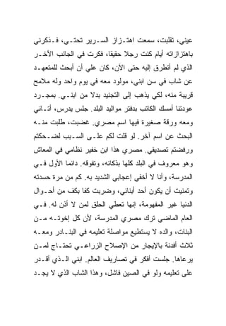 ‫ﻋﻴﻨﻲ، ﺘﻘﻠﺒﺕ، ﺴﻤﻌﺕ ﺍﻫﺘـﺯﺍﺯ ﺍﻟﺴـﺭﻴﺭ ﺘﺤﺘـﻲ، ﻓـﺫﻜﺭﻨﻲ‬
‫ﺒﺎﻫﺘﺯﺍﺯﺍﺘﻪ ﺃﻴﺎﻡ ﻜﻨﺕ ﺭﺠﻼ ﺤﻘﻴ ﹰﺎ، ﻓﻜﺭﺕ ﻓﻲ ﺍﻟﺠﺎﻨﺏ ﺍﻵﺨـﺭ‬
                       ‫ﻘ‬
‫ﺍﻟﺫﻱ ﻟﻡ ﺃﺘﻁﺭﻕ ﺇﻟﻴﻪ ﺤﺘﻰ ﺍﻵﻥ، ﻜﺎﻥ ﻋﻠﻲ ﺃﻥ ﺃﺒﺤﺙ ﻟﻠﻤﺘﻌﻬـﺩ‬
‫ﻋﻥ ﺸﺎﺏ ﻓﻲ ﺴﻥ ﺍﺒﻨﻲ، ﻤﻭﻟﻭﺩ ﻤﻌﻪ ﻓﻲ ﻴﻭﻡ ﻭﺍﺤﺩ ﻭﻟﻪ ﻤﻼﻤﺢ‬
‫ﻗﺭﻴﺒﺔ ﻤﻨﻪ، ﻟﻜﻲ ﻴﺫﻫﺏ ﺇﻟﻰ ﺍﻟﺘﺠﻨﻴﺩ ﺒﺩﻻ ﻤﻥ ﺍﺒﻨـﻲ. ﺒﻤﺠـﺭﺩ‬
‫ﻋﻭﺩﺘﻨﺎ ﺃﻤﺴﻙ ﺍﻟﻜﺎﺘﺏ ﺒﺩﻓﺘﺭ ﻤﻭﺍﻟﻴﺩ ﺍﻟﺒﻠﺩ. ﺠﻠﺱ ﻴﺩﺭﺱ، ﺃﺘـﺎﻨﻲ‬
‫ﻭﻤﻌﻪ ﻭﺭﻗﺔ ﺼﻐﻴﺭﺓ ﻓﻴﻬﺎ ﺍﺴﻡ ﻤﺼﺭﻱ. ﻏﻀﺒﺕ، ﻁﻠﺒﺕ ﻤﻨـﻪ‬
‫ﺍﻟﺒﺤﺙ ﻋﻥ ﺍﺴﻡ ﺁﺨﺭ. ﻟﻭ ﻗﻠﺕ ﻟﻜﻡ ﻋﻠـﻰ ﺍﻟﺴـﺒﺏ ﻟﻀـﺤﻜﺘﻡ‬
‫ﻭﺭﻓﻀﺘﻡ ﺘﺼﺩﻴﻘﻲ. ﻤﺼﺭﻱ ﻫﺫﺍ ﺍﺒﻥ ﺨﻔﻴﺭ ﻨﻅﺎﻤﻲ ﻓﻲ ﺍﻟﻤﻌﺎﺵ‬
‫ﻭﻫﻭ ﻤﻌﺭﻭﻑ ﻓﻲ ﺍﻟﺒﻠﺩ ﻜﻠﻬﺎ ﺒﺫﻜﺎﺌﻪ، ﻭﺘﻔﻭﻗﻪ. ﺩﺍﺌ ‪‬ﺎ ﺍﻷﻭل ﻓـﻲ‬
          ‫ﻤ‬
‫ﺍﻟﻤﺩﺭﺴﺔ، ﻭﺃﻨﺎ ﻻ ﺃﺨﻔﻲ ﺇﻋﺠﺎﺒﻲ ﺍﻟﺸﺩﻴﺩ ﺒﻪ. ﻜﻡ ﻤﻥ ﻤﺭﺓ ﺤﺴﺩﺘﻪ‬
‫ﻭﺘﻤﻨﻴﺕ ﺃﻥ ﻴﻜﻭﻥ ﺃﺤﺩ ﺃﺒﻨﺎﺌﻲ، ﻭﻀﺭﺒﺕ ﻜ ﹰﺎ ﺒﻜﻑ ﻤﻥ ﺃﺤـﻭﺍل‬
               ‫ﻔ‬
‫ﺍﻟﺩﻨﻴﺎ ﻏﻴﺭ ﺍﻟﻤﻔﻬﻭﻤﺔ، ﺇﻨﻬﺎ ﺘﻌﻁﻲ ﺍﻟﺤﻠﻕ ﻟﻤﻥ ﻻ ﺃﺫﻥ ﻟﻪ. ﻓـﻲ‬
‫ﺍﻟﻌﺎﻡ ﺍﻟﻤﺎﻀﻲ ﺘﺭﻙ ﻤﺼﺭﻱ ﺍﻟﻤﺩﺭﺴﺔ، ﻷﻥ ﻜل ﺇﺨﻭﺘـﻪ ﻤـﻥ‬
‫ﺍﻟﺒﻨﺎﺕ، ﻭﺍﻟﺩﻩ ﻻ ﻴﺴﺘﻁﻴﻊ ﻤﻭﺍﺼﻠﺔ ﺘﻌﻠﻴﻤﻪ ﻓﻲ ﺍﻟﺒﻨـﺎﺩﺭ ﻭﻤﻌـﻪ‬
‫ﺜﻼﺙ ﺃﻓﺩﻨﺔ ﺒﺎﻹﻴﺠﺎﺭ ﻤﻥ ﺍﻹﺼﻼﺡ ﺍﻟﺯﺭﺍﻋـﻲ ﺘﺤﺘـﺎﺝ ﻟﻤـﻥ‬
‫ﻴﺭﻋﺎﻫﺎ. ﺠﻠﺴﺕ ﺃﻓﻜﺭ ﻓﻲ ﺘﺼﺎﺭﻴﻑ ﺍﻟﻌﺎﻟﻡ. ﺍﺒﻨﻲ ﺍﻟـﺫﻱ ﺃﻗـﺩﺭ‬
‫ﻋﻠﻰ ﺘﻌﻠﻴﻤﻪ ﻭﻟﻭ ﻓﻲ ﺍﻟﺼﻴﻥ ﻓﺎﺸل، ﻭﻫﺫﺍ ﺍﻟﺸﺎﺏ ﺍﻟﺫﻱ ﻻ ﻴﺠـﺩ‬
 