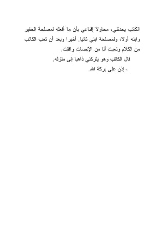 ‫ﺍﻟﻜﺎﺘﺏ ﻴﺤﺩﺜﻨﻲ، ﻤﺤﺎﻭﻻ ﺇﻗﻨﺎﻋﻲ ﺒﺄﻥ ﻤﺎ ﺃﻓﻌﻠﻪ ﻟﻤﺼﻠﺤﺔ ﺍﻟﺨﻔﻴﺭ‬
‫ﻭﺍﺒﻨﻪ ﺃﻭﻻ، ﻭﻟﻤﺼﻠﺤﺔ ﺍﺒﻨﻲ ﺜﺎﻨ ‪‬ﺎ. ﺃﺨﻴ ‪‬ﺍ ﻭﺒﻌﺩ ﺃﻥ ﺘﻌﺏ ﺍﻟﻜﺎﺘﺏ‬
                    ‫ﺭ‬       ‫ﻴ‬
                 ‫ﻤﻥ ﺍﻟﻜﻼﻡ ﻭﺘﻌﺒﺕ ﺃﻨﺎ ﻤﻥ ﺍﻹﻨﺼﺎﺕ ﻭﺍﻓﻘﺕ.‬
             ‫ﻗﺎل ﺍﻟﻜﺎﺘﺏ ﻭﻫﻭ ﻴﺘﺭﻜﻨﻲ ﺫﺍﻫ ‪‬ﺎ ﺇﻟﻰ ﻤﻨﺯﻟﻪ.‬
                         ‫ﺒ‬
                               ‫- ﺇﺫﻥ ﻋﻠﻰ ﺒﺭﻜﺔ ﺍﷲ.‬
 
