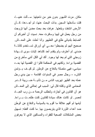 ‫ﻤﻜﺎﻥ. ﻤﺭﺕ ﺍﻟﺸﻬﻭﺭ ﺒﺩﻭﻥ ﺨﺒﺭ ﻤﻥ ﻨﺎﺤﻴﺘﻬﺎ. ﺴـﺄﻟﺕ ﻋﻨﻬـﺎ،‬
‫ﻗﻠﺕ ﺴﺄﺩﺨﻠﻬﺎ ﺍﻟﺴﺠﻥ. ﺒﺩﺃﺕ ﺍﻟﺒﺤﺙ ﻋﻨﻬﺎ، ﻟﻡ ﺃﺠـﺩﻫﺎ، ﻜـﺄﻥ‬
‫ﺍﻷﺭﺽ ﺍﻨﺸﻘﺕ ﻭﺒﻠﻌﺘﻬﺎ. ﻋﺭﻓﺕ ﺒﻌﺩ ﺒﺤﺙ ﻤﻀﻥ ﺃﻨﻬﺎ ﺘﺯﻭﺠﺕ‬
‫ﻤﻥ ﺭﺠل ﻴﻌﻤل ﻓﻲ ﻟﻴﺒﻴﺎ ﻭﺴﺎﻓﺭﺕ ﻤﻌﻪ. ﻨﺴﻴﺕ ﺃﻥ ﺃﺨﺒﺭﻜﻡ ﺃﻥ‬
‫ﺍﻟﻀﺎﺒﻁ ﺒﻠﺩﻴﺎﺘﻲ ﻁﻠﻊ ﻓﻲ ﺍﻟﺘﻁﻬﻴﺭ ﻭﺃﻨﺎ ﺃﺤﻠﺕ ﻋﻠﻰ ﺍﻟﻤﻌـﺎﺵ.‬
‫ﺼﺤﻴﺢ ﺃﻨﻬﻡ ﻟﻡ ﻴﻀﺒﻁﻭﺍ ﻤﻌـﻲ ﺃﻱ ﺃﻭﺭﺍﻕ ﺘﺴـﺘﺨﺩﻡ ﻜﺄﺩﻟـﺔ‬
‫ﻀﺩﻱ. ﻟﻡ ﺃﻋﺘﺭﻑ ﻭﻟﻡ ﻴﺘﻘﺩﻡ ﺃﺤﺩ ﻜﺸﺎﻫﺩ ﺇﺜﺒﺎﺕ ﺴﻭﻯ ﺸـﻬﺎﺩﺓ‬
‫ﺯﻭﺠﺘﻲ ﺍﻟﺘﻲ ﻟﻡ ﻴﻌﺩ ﻟﻬﺎ ﻭﺠﻭﺩ. ﺃﻜﺩ ﻟﻲ ﺍﻟﻜل ﺃﻨﻨﻲ ﺴﺄﺨﺭﺝ ﻤﻥ‬
‫ﺍﻟﻘﻀﻴﺔ ﺒﺭﺍﺀﺓ. ﻭﻟﻜﻨﻬﻡ ﻓﻲ ﺍﻟﻤﺤﻜﻤﺔ ﻗﺎﻟﻭﺍ ﺇﻥ ﺍﻟﻘﻀﻴﺔ ﻟﻬﺎ ﺒﻌـﺩ‬
‫ﺴﻴﺎﺴﻲ، ﻓﻬﻲ ﻤﺘﺼﻠﺔ ﺒﺎﻟﺩﻓﺎﻉ ﻋﻥ ﺍﻟﻭﻁﻥ. ﺜﻡ ﻜﻴـﻑ ﻴـﺅﺘﻤﻥ‬
‫ﺍﻟﻨﺵﺀ – ﺭﺠﺎل ﻤﺼﺭ ﻓﻲ ﺍﻟﺴﻨﻭﺍﺕ ﺍﻟﻘﺎﺩﻤﺔ – ﺒﻴﻥ ﻴﺩﻱ ﺭﺠل‬
‫ﻋﻤﻠﻪ ﺒﻌﺩ ﺍﻟﻅﻬﺭ ﺘﻬﺭﻴﺏ ﺍﻟﻨﺎﺱ ﻤـﻥ ﺘﺄﺩﻴـﺔ ﻀـﺭﻴﺒﺔ ﺍﻟـﺩﻡ.‬
‫ﺍﻟﻤﺤﺎﻤﻲ ﺍﻟﺫﻱ ﻭﻜﻠﺘﻪ ﻗﺎل ﻟﻲ: ﺍﻟﺴﺒﺏ ﻓﻲ ﺇﺤﺎﻟﺘﻲ ﺇﻟﻰ ﺍﻟﻤﻌـﺎﺵ‬
‫ﻫﻭ ﺃﻥ ﺍﻟﻘﺎﻨﻭﻥ ﻓﻲ ﺃﺠﺎﺯﺓ، ﻭﻟﻨﻁﻠﺏ ﺍﻟﺭﺤﻤﺔ ﻤـﻥ ﺭﺏ ﺍﻟﻌﺒـﺎﺩ‬
‫ﻟﻤﺼﺭ. ﻟﻭ ﻜﺎﻨﺕ ﻫﻨﺎﻙ ﺴﻴﺎﺩﺓ ﻟﻠﻘﺎﻨﻭﻥ ﻜﻨﺕ ﻁﻠﻌـﺕ ﺒـﺭﺍﺀﺓ.‬
‫ﺃﻴﺎﻤﻬﺎ ﻟﻡ ﺃﻓﻬﻡ ﻋﻼﻗﺔ ﻤﺎ ﺃﻗﻭﻡ ﺒﻪ ﺒﺎﻟﺴﻴﺎﺴﺔ ﻭﺍﻟﺩﻓﺎﻉ ﻋﻥ ﺍﻟﻭﻁﻥ‬
‫ﻀﺩ ﺃﻋﺩﺍﺀ ﺍﻟﺜﻭﺭﺓ ﺍﻟﺫﻱ ﻴﺘﺭﺒﺼﻭﻥ ﺒﻬﺎ. ﻤﺎ ﻜﻨﺕ ﺃﻓﻌﻠﻪ: ﺘﺴﻬﻴل‬
‫ﺒﻌﺽ ﺍﻟﻤﺸﻜﻼﺕ ﺍﻟﺼﻌﺒﺔ ﻟﻠﻔﻘﺭﺍﺀ ﻭﺍﻟﻤﺴﺎﻜﻴﻥ ﺍﻟﺫﻱ ﻻ ﻴﻌﺭﻓﻭﻥ‬
 