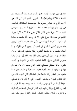 ‫ﺍﻟﻔﺎﺭﻕ ﺒﻴﻥ ﺤﺭﻑ ﺍﻷﻟﻑ ﻭﻜﻭﺯ ﺍﻟـﺫﺭﺓ. ﻜﻨـﺕ ﺃﺩﻓـﻊ ﺜﻤـﻥ‬
‫ﺍﻟﺘﺨﻠﻑ، ﺜﻼﺜﺔ ﺃﺭﺒﺎﻉ ﺃﻫل ﺒﻠﺩﻨﺎ ﺃﻤﻴﻭﻥ. ﺃﻗﺴﻡ ﻟﻜﻡ ﺃﻨﻨﻲ ﺃﺸـﻌﺭ‬
‫ﺃﻥ ﻤﺎ ﺃﻗﻭﻡ ﺒﻪ ﻋﻤل ﻭﻁﻨﻲ، ﻤﺜل ﻤﺅﺴﺴﺎﺕ ﺍﻟﻌﻼﻗﺎﺕ ﺍﻟﻌﺎﻤـﺔ‬
‫ﻓﻲ ﺃﻭﺭﻭﺒﺎ ﻭﺃﻤﺭﻴﻜﺎ، ﻓﻜﻴﻑ ﺃﻋﺎﻗـﺏ ﺇﺫﻥ! ﺍﻟﻨـﺎﺱ ﻴﺴـﻤﻭﻨﻨﻲ‬
‫ﺍﻟﻤﺘﻌﻬﺩ، ﻻ ﺃﻋﺭﻑ ﻤﻥ ﺍﻟﺫﻱ ﺃﻁﻠﻕ ﻋﻠﻲ ﻫﺫﺍ ﺍﻻﺴﻡ ﻷﻭل ﻤﺭﺓ.‬
‫ﺍﻻﺴﻡ ﻓﻲ ﺤﺩ ﺫﺍﺘﻪ ﺩﻓﺎﻉ ﻋﻨﻲ. ﻻ ﺃﺩﺭﻱ ﻫل ﺃﻨﺎ ﻤﺘﻌﻬﺩ ﺴـﻌﺎﺩﺓ‬
‫ﺃﻡ ﻤﺘﻌﻬﺩ ﻤﺘﺎﻋﺏ؟ ﺍﻟﻤﻬﻡ ﺍﺴﻤﻲ ﺍﻷﻭل ﺘﺎﻩ، ﺫﺍﺏ، ﻀﺎﻉ. ﻟﻡ ﻴﺒﻕ‬
‫ﹶ‬
‫ﻤﻨﻪ ﺴﻭﻯ ﻜﻠﻤﺘﻲ ﺍﻷﻓﻨﺩﻱ ﺃﻭ ﺍﻷﺴﺘﺎﺫ. ﺒﻌﺽ ﺍﻟﻨﺎﺱ ﺘﻘﻭل: ﻴـﺎ‬
‫ﺃﺴﺘﺎﺫ ﻤﺘﻌﻬﺩ ﺃﻭ ﻴﺎ ﻤﺘﻌﻬﺩ ﺃﻓﻨﺩﻱ، ﻭﻫﺫﺍ ﻴﺩﻓﻌﻨﻲ ﺇﻟﻰ ﻗﻠﻴل ﻤـﻥ‬
‫ﺍﻟﺘﻔﻠﺴﻑ ﻭﻫﻭ ﺤﻕ ﻟﻲ ﻓﻤﻥ ﻴﻜﺘﺏ ﻟﻜﻡ ﻫﺫﺍ ﺍﻟﻔﺼل ﻤﻥ ﺍﻟﺭﻭﺍﻴﺔ‬
‫ﻤﺩﺭﺱ ﺍﺒﺘﺩﺍﺌﻲ ﺴﺎﺒﻕ. ﻜﻠﻤﺔ ﺍﻟﻤﺘﻌﻬﺩ ﺃﺘﺕ ﻤﻥ ﺍﻟﻌﻬﺩﺓ ﺃﻭ ﺍﻟﺘﻌﻬﺩ‬
‫ﺒﺸﻲﺀ، ﻭﺃﻨﺎ ﻋﻬﺩﺘﻲ ﻤﺼﺎﻟﺢ ﺍﻟﻨﺎﺱ ﺍﻟﺫﻱ ﻴﻌﺠﺯﻭﻥ ﻋﻥ ﺍﻟﻘﻴـﺎﻡ‬
‫ﺒﻬﺎ ﺃﻭ ﺇﻨﻬﺎﺌﻬﺎ ﻓﻲ ﻤﺼﺎﻟﺢ ﺍﻟﺤﻜﻭﻤﺔ ﺍﻟﺼﻌﺒﺔ ﺃﻭ ﺍﻟﻤﻌﻘـﺩﺓ. ﺃﻨـﺎ‬
‫ﻤﺘﻌﻬﺩ ﺤل ﺍﻟﻌﻘﺩ. ﻭﺃﻨﺎ ﻋﻨﺩﻤﺎ ﺃﺤل ﺍﻟﻤﺸﺎﻜل ﺍﻟﺘﻲ ﺘﺴﺒﺏ ﻟﻠﻨـﺎﺱ‬
‫ﺍﻻﺭﺘﺒﺎﻙ ﻭﺍﻟﺤﺯﻥ ﻭﺍﻟﺨﻭﻑ، ﺃﺘﺼﻭﺭ ﺃﻨﻲ ﻻ ﺃﻗل ﻋﻥ ﺍﻟﺯﻨـﺎﺘﻲ‬
‫ﺨﻠﻴﻔﺔ ﺃﻭ ﺃﺩﻫﻡ ﺍﻟﺸﺭﻗﺎﻭﻱ. ﺒﺎﻟﻤﻨﺎﺴﺒﺔ ﺃﺩﻫﻡ ﻴﻤﺕ ﺒﺼﻠﺔ ﻗﺭﺍﺒـﺔ‬
‫ﻟﺠﺩﻱ، ﺍﻟﻔﺎﺭﻕ ﺒﻴﻨﻨﺎ ﻭﺒﻴﻨﻬﻡ ﺃﻨﻬﻡ ﻜﺎﻨﻭﺍ ﻓﺭﺴﺎﻥ ﺍﻟﺴﻴﻑ ﻭﺍﻟﺒﻨﺩﻗﻴﺔ،‬
‫ﻭﺃﻨﺎ ﻓﺎﺭﺱ ﺍﻟﺫﻫﻥ ﺍﻟﻴﻘﻅ ﻭﺍﻟﺘﻔﻜﻴﺭ ﺍﻟﺤﺎﺩ ﻭﺍﻟﻘﺩﺭﺓ ﻋﻠﻰ ﺤل ﺃﻋﻘﺩ‬
 