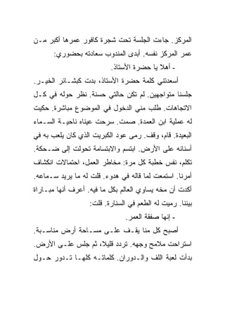 ‫ﺍﻟﻤﺭﻜﺯ. ﺠﺎﺀﺕ ﺍﻟﺠﻠﺴﺔ ﺘﺤﺕ ﺸﺠﺭﺓ ﻜﺎﻓﻭﺭ ﻋﻤﺭﻫﺎ ﺃﻜﺒﺭ ﻤـﻥ‬
      ‫ﻋﻤﺭ ﺍﻟﻤﺭﻜﺯ ﻨﻔﺴﻪ. ﺃﺒﺩﻯ ﺍﻟﻤﻨﺩﻭﺏ ﺴﻌﺎﺩﺘﻪ ﺒﺤﻀﻭﺭﻱ:‬
                          ‫- ﺃﻫﻼ ﻴﺎ ﺤﻀﺭﺓ ﺍﻷﺴﺘﺎﺫ.‬
‫ﺃﺴﻌﺩﺘﻨﻲ ﻜﻠﻤﺔ ﺤﻀﺭﺓ ﺍﻷﺴﺘﺎﺫ، ﺒﺩﺕ ﻜﺒﺸـﺎﺌﺭ ﺍﻟﺨﻴـﺭ.‬
‫ﺠﻠﺴﻨﺎ ﻤﺘﻭﺍﺠﻬﻴﻥ. ﻟﻡ ﺘﻜﻥ ﺤﺎﻟﺘﻲ ﺤﺴﻨﺔ. ﻨﻅﺭ ﺤﻭﻟﻪ ﻓﻲ ﻜـل‬
‫ﺍﻻﺘﺠﺎﻫﺎﺕ. ﻁﻠﺏ ﻤﻨﻲ ﺍﻟﺩﺨﻭل ﻓﻲ ﺍﻟﻤﻭﻀﻭﻉ ﻤﺒﺎﺸﺭﺓ. ﺤﻜﻴﺕ‬
‫ﻟﻪ ﻋﻤﻠﻴﺔ ﺍﺒﻥ ﺍﻟﻌﻤﺩﺓ. ﺼﻤﺕ. ﺴﺭﺤﺕ ﻋﻴﻨﺎﻩ ﻨﺎﺤﻴـﺔ ﺍﻟﺴـﻤﺎﺀ‬
‫ﺍﻟﺒﻌﻴﺩﺓ. ﻗﺎﻡ، ﻭﻗﻑ. ﺭﻤﻰ ﻋﻭﺩ ﺍﻟﻜﺒﺭﻴﺕ ﺍﻟﺫﻱ ﻜﺎﻥ ﻴﻠﻌﺏ ﺒﻪ ﻓﻲ‬
‫ﺃﺴﻨﺎﻨﻪ ﻋﻠﻰ ﺍﻷﺭﺽ. ﺍﺒﺘﺴﻡ ﻭﺍﻻﺒﺘﺴﺎﻤﺔ ﺘﺤﻭﻟﺕ ﺇﻟﻰ ﻀـﺤﻜﺔ.‬
‫ﺘﻜﻠﻡ، ﻨﻔﺱ ﺨﻁﺒﺔ ﻜل ﻤﺭﺓ: ﻤﺨﺎﻁﺭ ﺍﻟﻌﻤل، ﺍﺤﺘﻤﺎﻻﺕ ﺍﻨﻜﺸﺎﻑ‬
‫ﺃﻤﺭﻨﺎ. ﺍﺴﺘﻤﻌﺕ ﻟﻤﺎ ﻗﺎﻟﻪ ﻓﻲ ﻫﺩﻭﺀ. ﻗﻠﺕ ﻟﻪ ﻤﺎ ﻴﺭﻴﺩ ﺴـﻤﺎﻋﻪ.‬
‫ﺃﻜﺩﺕ ﺃﻥ ﻤﺨﻪ ﻴﺴﺎﻭﻱ ﺍﻟﻌﺎﻟﻡ ﺒﻜل ﻤﺎ ﻓﻴﻪ. ﺃﻋﺭﻑ ﺃﻨﻬﺎ ﻤﺒـﺎﺭﺍﺓ‬
                   ‫ﺒﻴﻨﻨﺎ. ﺭﻤﻴﺕ ﻟﻪ ﺍﻟﻁﻌﻡ ﻓﻲ ﺍﻟﺴﻨﺎﺭﺓ. ﻗﻠﺕ:‬
                               ‫- ﺇﻨﻬﺎ ﺼﻔﻘﺔ ﺍﻟﻌﻤﺭ.‬
‫ﺃﺼﺒﺢ ﻜل ﻤﻨﺎ ﻴﻘـﻑ ﻋﻠـﻰ ﻤﺴـﺎﺤﺔ ﺃﺭﺽ ﻤﻨﺎﺴـﺒﺔ.‬
‫ﺍﺴﺘﺭﺍﺤﺕ ﻤﻼﻤﺢ ﻭﺠﻬﻪ. ﺘﺭﺩﺩ ﻗﻠﻴﻼ، ﺜﻡ ﺠﻠﺱ ﻋﻠـﻰ ﺍﻷﺭﺽ.‬
‫ﺒﺩﺃﺕ ﻟﻌﺒﺔ ﺍﻟﻠﻑ ﻭﺍﻟـﺩﻭﺭﺍﻥ. ﻜﻠﻤﺎﺘـﻪ ﻜﻠﻬـﺎ ﺘـﺩﻭﺭ ﺤـﻭل‬
 