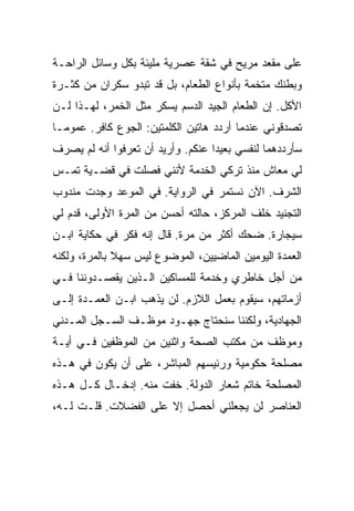 ‫ﻋﻠﻰ ﻤﻘﻌﺩ ﻤﺭﻴﺢ ﻓﻲ ﺸﻘﺔ ﻋﺼﺭﻴﺔ ﻤﻠﻴﺌﺔ ﺒﻜل ﻭﺴﺎﺌل ﺍﻟﺭﺍﺤـﺔ‬
‫ﻭﺒﻁﻨﻙ ﻤﺘﺨﻤﺔ ﺒﺄﻨﻭﺍﻉ ﺍﻟﻁﻌﺎﻡ، ﺒل ﻗﺩ ﺘﺒﺩﻭ ﺴﻜﺭﺍﻥ ﻤﻥ ﻜﺜـﺭﺓ‬
‫ﺍﻷﻜل. ﺇﻥ ﺍﻟﻁﻌﺎﻡ ﺍﻟﺠﻴﺩ ﺍﻟﺩﺴﻡ ﻴﺴﻜﺭ ﻤﺜل ﺍﻟﺨﻤﺭ، ﻟﻬـﺫﺍ ﻟـﻥ‬
‫ﺘﺼﺩﻗﻭﻨﻲ ﻋﻨﺩﻤﺎ ﺃﺭﺩﺩ ﻫﺎﺘﻴﻥ ﺍﻟﻜﻠﻤﺘﻴﻥ: ﺍﻟﺠﻭﻉ ﻜﺎﻓﺭ. ﻋﻤﻭ ‪‬ـﺎ‬
  ‫ﻤ‬
‫ﺴﺄﺭﺩﺩﻫﻤﺎ ﻟﻨﻔﺴﻲ ﺒﻌﻴ ‪‬ﺍ ﻋﻨﻜﻡ. ﻭﺃﺭﻴﺩ ﺃﻥ ﺘﻌﺭﻓﻭﺍ ﺃﻨﻪ ﻟﻡ ﻴﺼﺭﻑ‬
                                   ‫ﺩ‬
‫ﻟﻲ ﻤﻌﺎﺵ ﻤﻨﺫ ﺘﺭﻜﻲ ﺍﻟﺨﺩﻤﺔ ﻷﻨﻨﻲ ﻓﺼﻠﺕ ﻓﻲ ﻗﻀـﻴﺔ ﺘﻤـﺱ‬
‫ﺍﻟﺸﺭﻑ. ﺍﻵﻥ ﻨﺴﺘﻤﺭ ﻓﻲ ﺍﻟﺭﻭﺍﻴﺔ. ﻓﻲ ﺍﻟﻤﻭﻋﺩ ﻭﺠﺩﺕ ﻤﻨﺩﻭﺏ‬
‫ﺍﻟﺘﺠﻨﻴﺩ ﺨﻠﻑ ﺍﻟﻤﺭﻜﺯ، ﺤﺎﻟﺘﻪ ﺃﺤﺴﻥ ﻤﻥ ﺍﻟﻤﺭﺓ ﺍﻷﻭﻟﻰ، ﻗﺩﻡ ﻟﻲ‬
‫ﺴﻴﺠﺎﺭﺓ. ﻀﺤﻙ ﺃﻜﺜﺭ ﻤﻥ ﻤﺭﺓ. ﻗﺎل ﺇﻨﻪ ﻓﻜﺭ ﻓﻲ ﺤﻜﺎﻴﺔ ﺍﺒـﻥ‬
‫ﺍﻟﻌﻤﺩﺓ ﺍﻟﻴﻭﻤﻴﻥ ﺍﻟﻤﺎﻀﻴﻴﻥ، ﺍﻟﻤﻭﻀﻭﻉ ﻟﻴﺱ ﺴﻬﻼ ﺒﺎﻟﻤﺭﺓ، ﻭﻟﻜﻨﻪ‬
‫ﻤﻥ ﺃﺠل ﺨﺎﻁﺭﻱ ﻭﺨﺩﻤﺔ ﻟﻠﻤﺴﺎﻜﻴﻥ ﺍﻟـﺫﻴﻥ ﻴﻘﺼـﺩﻭﻨﻨﺎ ﻓـﻲ‬
‫ﺃﺯﻤﺎﺘﻬﻡ، ﺴﻴﻘﻭﻡ ﺒﻌﻤل ﺍﻟﻼﺯﻡ. ﻟﻥ ﻴﺫﻫﺏ ﺍﺒـﻥ ﺍﻟﻌﻤـﺩﺓ ﺇﻟـﻰ‬
‫ﺍﻟﺠﻬﺎﺩﻴﺔ، ﻭﻟﻜﻨﻨﺎ ﺴﻨﺤﺘﺎﺝ ﺠﻬـﻭﺩ ﻤﻭﻅـﻑ ﺍﻟﺴـﺠل ﺍﻟﻤـﺩﻨﻲ‬
‫ﻭﻤﻭﻅﻑ ﻤﻥ ﻤﻜﺘﺏ ﺍﻟﺼﺤﺔ ﻭﺍﺜﻨﻴﻥ ﻤﻥ ﺍﻟﻤﻭﻅﻔﻴﻥ ﻓـﻲ ﺃﻴـﺔ‬
‫ﻤﺼﻠﺤﺔ ﺤﻜﻭﻤﻴﺔ ﻭﺭﺌﻴﺴﻬﻡ ﺍﻟﻤﺒﺎﺸﺭ، ﻋﻠﻰ ﺃﻥ ﻴﻜﻭﻥ ﻓﻲ ﻫـﺫﻩ‬
‫ﺍﻟﻤﺼﻠﺤﺔ ﺨﺎﺘﻡ ﺸﻌﺎﺭ ﺍﻟﺩﻭﻟﺔ. ﺨﻔﺕ ﻤﻨﻪ. ﺇﺩﺨـﺎل ﻜـل ﻫـﺫﻩ‬
‫ﺍﻟﻌﻨﺎﺼﺭ ﻟﻥ ﻴﺠﻌﻠﻨﻲ ﺃﺤﺼل ﺇﻻ ﻋﻠﻰ ﺍﻟﻔﻀﻼﺕ. ﻗﻠـﺕ ﻟـﻪ،‬
 