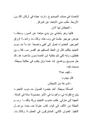 ‫ﻟﻨﺘﺤﺩﺙ ﻓﻲ ﺼﻠﺏ ﺍﻟﻤﻭﻀﻭﻉ. ﺩﺍﺭﺕ ﻋﻴﻨﺎﻩ ﻓﻲ ﺃﺭﻜﺎﻥ ﺍﻟﻜـﻭﻥ‬
                   ‫ﺍﻷﺭﺒﻌﺔ. ﻁﻠﺏ ﻤﻨﻲ ﺍﻻﺒﺘﻌﺎﺩ ﻋﻥ ﺍﻟﻤﺭﻜﺯ.‬
                                ‫- ﺍﻟﺤﻴﻁﺎﻥ ﻟﻬﺎ ﺁﺫﺍﻥ.‬
‫ﻗﺎﻟﻬﺎ ﻭﻫﻭ ﻴﺄﺨﺫﻨﻲ ﻤﻥ ﻴﺩﻱ ﻤﺒﺘﻌ ‪‬ﺍ ﻋﻥ ﺍﻟﺴﻭﺭ، ﻭﺩﺨﻠﻨـﺎ‬
                   ‫ﺩ‬
‫ﺤﻭﺽ ﺠﺭﺠﻴﺭ ﺠﻠﺴﻨﺎ ﻓﻲ ﻭﺴـﻁﻪ، ﻭﻜﺎﻨـﺕ ﺭﺍﺌﺤـﺔ ﺃﻭﺭﺍﻕ‬
‫ﺍﻟﺠﺭﺠﻴﺭ ﺍﻟﺨﻀﺭﺍﺀ ﺘﺼل ﺇﻟﻰ ﺃﻨﻔﻲ ﻭﺍﻀﺤﺔ. ﺍﺒﺘـﺩﺃ ﻤﻨـﺩﻭﺏ‬
‫ﺍﻟﺘﺠﻨﻴﺩ ﻴﺘﻜﻠﻡ، ﻗﺎل ﺇﻥ ﺍﻟﺨﻁ ﺍﻟﻤﺴﺘﻘﻴﻡ ﻫﻭ ﺃﻗﺼﺭ ﻤﺴـﺎﻓﺔ ﺒـﻴﻥ‬
‫ﻨﻘﻁﺘﻴﻥ، ﻭﺇﻨﻪ ﻟﻜﻲ ﺘﺘﻡ ﺤﻜﺎﻴﺔ ﺍﺒﻥ ﺍﻟﻌﻤﺩﺓ ﺒﺩﻭﻥ ﻤﺘﺎﻋﺏ، ﻫﻨـﺎﻙ‬
‫ﺤل ﺼﺭﻴﺢ ﻭﻭﺍﻀﺢ. ﺇﻨﻪ ﻋﻤﺩﺓ ﻭﻟﻥ ﻴﻐﻠﺏ ﻓﻲ ﺤﻜﺎﻴﺔ ﺒﺴﻴﻁﺔ.‬
                                              ‫ﺼﺤﺕ ﻓﻴﻪ:‬
                                        ‫- ﻜﻴﻑ ﻫﺫﺍ؟‬
                                         ‫ﻗﺎل ﺒﻬﺩﻭﺀ:‬
                             ‫- ﺍﻟﺴﺭﻋﺔ ﻤﻥ ﺍﻟﺸﻴﻁﺎﻥ.‬
‫ﺍﻟﻤﺴﺄﻟﺔ ﺒﺴﻴﻁﺔ. ﺃﺨﺫ ﺤﻀﺭﺓ ﺍﻟﺼﻭل ﻤﻨـﺩﻭﺏ ﺍﻟﺘﺠﻨﻴـﺩ‬
‫ﻴﺸﺭﺡ ﻓﻜﺭﺘﻪ ﻟﻲ، ﻭﺃﻫﻡ ﻤﺎ ﻓﻲ ﺍﻷﻤﺭ ﻤﻀﻤﻭﻨﺔ ﻤﺎﺌﺔ ﻓﻲ ﺍﻟﻤﺎﺌﺔ.‬
‫ﺍﺘﺠﻬﻨﺎ ﺇﻟﻰ ﻤﻨﺯﻟﻲ. ﻁﻠﺏ ﻤﻨﺩﻭﺏ ﺍﻟﺘﺠﻨﻴﺩ ﻭﺭ ﹰﺎ ﻭﻗﻠ ‪‬ـﺎ. ﺭﺴـﻡ‬
        ‫ﻗ ﻤ‬
‫ﺍﻟﺨﻁﺔ ﻤﻥ ﺍﻷﻟﻑ ﺇﻟﻰ ﺍﻟﻴﺎﺀ. ﻜﺘﺏ ﻋﻨﻭﺍ ﹰﺎ ﻀـﺨ ‪‬ﺎ: ﻤﺭﺍﺤـل‬
         ‫ﻤ‬      ‫ﻨ‬
‫ﺍﻟﺘﻨﻔﻴﺫ. ﺍﻟﻌﻨﻭﺍﻥ ﺍﻟﺜﺎﻨﻲ: ﺍﻟﻤﺸﺘﺭﻜﻭﻥ ﻓﻲ ﺍﻟﻌﻤﻠﻴـﺔ. ﻭﺍﻟﺜﺎﻟـﺙ:‬
 