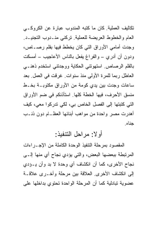 ‫ﺘﻜﺎﻟﻴﻑ ﺍﻟﻌﻤﻠﻴﺔ. ﻜﺎﻥ ﻤﺎ ﻜﺘﺒﻪ ﺍﻟﻤﻨﺩﻭﺏ ﻋﺒﺎﺭﺓ ﻋﻥ ﺍﻟﻜﺭﻭﻜـﻲ‬
‫ﺍﻟﻌﺎﻡ ﻭﺍﻟﺨﻁﻭﻁ ﺍﻟﻌﺭﻴﻀﺔ ﻟﻠﻌﻤﻠﻴﺔ. ﺘﺭﻜﻨﻲ ﻤﻨـﺩﻭﺏ ﺍﻟﺘﺠﻨﻴـﺩ.‬
‫ﻭﺠﺩﺕ ﺃﻤﺎﻤﻲ ﺍﻷﻭﺭﺍﻕ ﺍﻟﺘﻲ ﻜﺎﻥ ﻴﺨﻁﻁ ﻓﻴﻬﺎ ﺒﻘﻠﻡ ﺭﺼـﺎﺹ،‬
‫ﻭﺩﻭﻥ ﺃﻥ ﺃﺩﺭﻱ – ﻭﺍﻟﻔﺭﺍﻍ ﻴﻔﻌل ﺒﺎﻟﻨﺎﺱ ﺍﻷﻋﺎﺠﻴﺏ – ﺃﻤﺴﻜﺕ‬
‫ﺒﺎﻟﻘﻠﻡ ﺍﻟﺭﺼﺎﺹ. ﺍﺴﺘﻬﻭﺘﻨﻲ ﺍﻟﺤﻜﺎﻴﺔ ﻭﻭﺠﺩﺘﻨﻲ ﺍﺴﺘﺨﺩﻡ ﺫﻫﻨـﻲ‬
‫ﺍﻟﻌﺎﻁل ﺭﺒﻤﺎ ﻟﻠﻤﺭﺓ ﺍﻷﻭﻟﻰ ﻤﻨﺫ ﺴﻨﻭﺍﺕ. ﻏﺭﻗﺕ ﻓﻲ ﺍﻟﻌﻤل. ﺒﻌﺩ‬
‫ﺴﺎﻋﺎﺕ ﻭﺠﺩﺕ ﺒﻴﻥ ﻴﺩﻱ ﻜﻭﻤﺔ ﻤﻥ ﺍﻷﻭﺭﺍﻕ ﻤﻜﺘﻭﺒـﺔ ﺒﺨـﻁ‬
‫ﻤﻨﺴﻕ ﺍﻷﺤﺭﻑ، ﻓﻴﻬﺎ ﺍﻟﺨﻁﺔ ﻜﻠﻬﺎ. ﺍﺴﺘﺄﺫﻨﻜﻡ ﻓﻲ ﻀﻡ ﺍﻷﻭﺭﺍﻕ‬
‫ﺍﻟﺘﻲ ﻜﺘﺒﺘﻬﺎ ﺇﻟﻰ ﺍﻟﻔﺼل ﺍﻟﺨﺎﺹ ﺒﻲ، ﻟﻜﻲ ﺘﺩﺭﻜﻭﺍ ﻤﻌﻲ، ﻜﻴﻑ‬
‫ﺃﻫﺩﺭﺕ ﻤﺼﺭ ﻭﺍﺤﺩﺓ ﻤﻥ ﻤﻭﺍﻫﺏ ﺃﺒﻨﺎﺌﻬﺎ ﺍﻟﻌﻅـﺎﻡ ﺩﻭﻥ ﺫﻨـﺏ‬
                                                     ‫ﺠﻨﺎﻩ.‬
               ‫ﺃﻭﻻ: ﻤﺭﺍﺤل ﺍﻟﺘﻨﻔﻴﺫ:‬
‫ﺍﻟﻤﻘﺼﻭﺩ ﺒﻤﺭﺤﻠﺔ ﺍﻟﺘﻨﻔﻴﺫ ﺍﻟﻭﺤﺩﺓ ﺍﻟﻜﺎﻤﻠﺔ ﻤﻥ ﺍﻹﺠـﺭﺍﺀﺍﺕ‬
‫ﺍﻟﻤﺭﺘﺒﻁﺔ ﺒﺒﻌﻀﻬﺎ ﺍﻟﺒﻌﺽ، ﻭﺍﻟﺘﻲ ﻴﺅﺩﻱ ﻨﺠﺎﺡ ﺃﻱ ﻤﻨﻬﺎ ﺇﻟـﻰ‬
‫ﻨﺠﺎﺡ ﺍﻷﺨﺭﻯ، ﻜﻤﺎ ﺃﻥ ﺍﻨﻜﺸﺎﻑ ﺃﻱ ﻭﺤﺩﺓ ﻻ ﺒﺩ ﻭﺃﻥ ﻴـﺅﺩﻱ‬
‫ﺇﻟﻰ ﺍﻨﻜﺸﺎﻑ ﺍﻷﺨﺭﻯ. ﺍﻟﻌﻼﻗﺔ ﺒﻴﻥ ﻤﺭﺤﻠﺔ ﻭﺃﺨـﺭﻯ ﻋﻼﻗـﺔ‬
‫ﻋﻀﻭﻴﺔ ﺘﺒﺎﺩﻟﻴﺔ ﻜﻤﺎ ﺃﻥ ﺍﻟﻤﺭﺤﻠﺔ ﺍﻟﻭﺍﺤﺩﺓ ﺘﺤﺘﻭﻱ ﺒﺩﺍﺨﻠﻬﺎ ﻋﻠﻰ‬
 