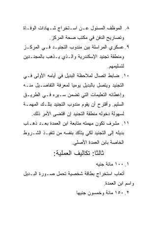 ‫٨. ﺍﻟﻤﻭﻅﻑ ﺍﻟﻤﺴﺌﻭل ﻋـﻥ ﺍﺴـﺘﺨﺭﺍﺝ ﺸـﻬﺎﺩﺍﺕ ﺍﻟﻭﻓـﺎﺓ‬
             ‫ﻭﺘﺼﺎﺭﻴﺢ ﺍﻟﺩﻓﻥ ﻓﻲ ﻤﻜﺘﺏ ﺼﺤﺔ ﺍﻟﻤﺭﻜﺯ.‬
‫٩. ﻋﺴﻜﺭﻱ ﺍﻟﻤﺭﺍﺴﻠﺔ ﺒﻴﻥ ﻤﻨﺩﻭﺏ ﺍﻟﺘﺠﻨﻴـﺩ ﻓـﻲ ﺍﻟﻤﺭﻜـﺯ‬
‫ﻭﻤﻨﻁﻘﺔ ﺘﺠﻨﻴﺩ ﺍﻹﺴﻜﻨﺩﺭﻴﺔ ﻭﺍﻟـﺫﻱ ﻴـﺫﻫﺏ ﺒﺎﻟﻤﺠﻨـﺩﻴﻥ‬
                                          ‫ﻟﺘﺴﻠﻴﻤﻬﻡ.‬
‫٠١. ﻀﺎﺒﻁ ﺍﺘﺼﺎل ﻟﻤﻼﺤﻅﺔ ﺍﻟﺒﺩﻴل ﻓﻲ ﺃﻴﺎﻤﻪ ﺍﻷﻭﻟﻰ ﻓـﻲ‬
‫ﺍﻟﺘﺠﻨﻴﺩ ﻭﻴﺘﺼل ﺒﺎﻟﺒﺩﻴل ﻴﻭﻤ ‪‬ﺎ ﻟﻤﻌﺭﻓﺔ ﺍﻟﺘﻔﺎﺼـﻴل ﻤﻨـﻪ‬
                       ‫ﻴ‬
‫ﻭﺇﻋﻁﺎﺌﻪ ﺍﻟﺘﻌﻠﻴﻤﺎﺕ ﺍﻟﺘﻲ ﺘﻀﻤﻥ ﺴـﻴﺭﻩ ﻓـﻲ ﺍﻟﻁﺭﻴـﻕ‬
‫ﺍﻟﺴﻠﻴﻡ. ﻭﺃﻗﺘﺭﺡ ﺃﻥ ﻴﻘﻭﻡ ﻤﻨﺩﻭﺏ ﺍﻟﺘﺠﻨﻴﺩ ﺒﺘﻠـﻙ ﺍﻟﻤﻬﻤـﺔ‬
    ‫ﻟﺴﻬﻭﻟﺔ ﺩﺨﻭﻟﻪ ﻤﻨﻁﻘﺔ ﺍﻟﺘﺠﻨﻴﺩ ﺇﻥ ﺍﻗﺘﻀﻰ ﺍﻷﻤﺭ ﺫﻟﻙ.‬
‫١١. ﻤﺸﺭﻑ ﺘﻜﻭﻥ ﻤﻬﻤﺘﻪ ﻤﺘﺎﺒﻌﺔ ﺍﺒﻥ ﺍﻟﻌﻤﺩﺓ ﺒﻌـﺩ ﺫﻫـﺎﺏ‬
‫ﺒﺩﻴﻠﻪ ﺇﻟﻰ ﺍﻟﺘﺠﻨﻴﺩ ﻟﻜﻲ ﻴﺘﺄﻜﺩ ﺒﻨﻔﺴﻪ ﻤﻥ ﺘﻨﻔﻴـﺫ ﺍﻟﺸـﺭﻭﻁ‬
                        ‫ﺍﻟﺨﺎﺼﺔ ﺒﺎﺒﻥ ﺍﻟﻌﻤﺩﺓ ﺍﻷﺼﻠﻲ.‬
               ‫ﺜﺎﻟ ﹰﺎ: ﺘﻜﺎﻟﻴﻑ ﺍﻟﻌﻤﻠﻴﺔ:‬
                                 ‫ﺜ‬
                                    ‫١. ٠٠١ ﻤﺎﺌﺔ ﺠﻨﻴﻪ‬
‫ﺃﺘﻌﺎﺏ ﺍﺴﺘﺨﺭﺍﺝ ﺒﻁﺎﻗﺔ ﺸﺨﺼﻴﺔ ﺘﺤﻤل ﺼـﻭﺭﺓ ﺍﻟﺒـﺩﻴل‬
                                        ‫ﻭﺍﺴﻡ ﺍﺒﻥ ﺍﻟﻌﻤﺩﺓ.‬
                          ‫٢. ٠٥١ ﻤﺎﺌﺔ ﻭﺨﻤﺴﻭﻥ ﺠﻨﻴ ‪‬ﺎ‬
                           ‫ﻬ‬
 