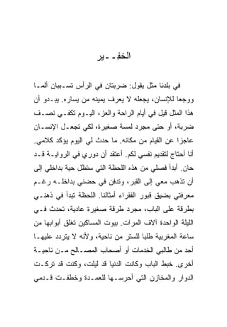 ‫ﺍﻟﺨ ِــﻴﺭ‬
                         ‫ﻔ‬

‫ﻓﻲ ﺒﻠﺩﻨﺎ ﻤﺜل ﻴﻘﻭل: ﻀﺭﺒﺘﺎﻥ ﻓﻲ ﺍﻟﺭﺃﺱ ﺘﺴـﺒﺒﺎﻥ ﺃﻟ ‪‬ـﺎ‬
  ‫ﻤ‬
‫ﻭﻭﺠ ‪‬ﺎ ﻟﻺﻨﺴﺎﻥ، ﻴﺠﻌﻠﻪ ﻻ ﻴﻌﺭﻑ ﻴﻤﻴﻨﻪ ﻤﻥ ﻴﺴﺎﺭﻩ. ﻴﺒـﺩﻭ ﺃﻥ‬
                                               ‫ﻌ‬
‫ﻫﺫﺍ ﺍﻟﻤﺜل ﻗﻴل ﻓﻲ ﺃﻴﺎﻡ ﺍﻟﺭﺍﺤﺔ ﻭﺍﻟﻌﺯ، ﺍﻟﻴـﻭﻡ ﺘﻜﻔـﻲ ﻨﺼـﻑ‬
‫ﻀﺭﺒﺔ، ﺃﻭ ﺤﺘﻰ ﻤﺠﺭﺩ ﻟﻤﺴﺔ ﺼﻐﻴﺭﺓ، ﻟﻜﻲ ﺘﺠﻌـل ﺍﻹﻨﺴـﺎﻥ‬
‫ﻋﺎﺠ ‪‬ﺍ ﻋﻥ ﺍﻟﻘﻴﺎﻡ ﻤﻥ ﻤﻜﺎﻨﻪ. ﻤﺎ ﺤﺩﺙ ﻟﻲ ﺍﻟﻴﻭﻡ ﻴﺅﻜﺩ ﻜﻼﻤﻲ.‬
                                                ‫ﺯ‬
‫ﺃﻨﺎ ﺃﺤﺘﺎﺝ ﻟﺘﻘﺩﻴﻡ ﻨﻔﺴﻲ ﻟﻜﻡ. ﺃﻋﺘﻘﺩ ﺃﻥ ﺩﻭﺭﻱ ﻓﻲ ﺍﻟﺭﻭﺍﻴـﺔ ﻗـﺩ‬
‫ﺤﺎﻥ. ﺃﺒﺩﺃ ﻓﺼﻠﻲ ﻤﻥ ﻫﺫﻩ ﺍﻟﻠﺤﻅﺔ ﺍﻟﺘﻲ ﺴﺘﻅل ﺤﻴﺔ ﺒﺩﺍﺨﻠﻲ ﺇﻟﻰ‬
‫ﺃﻥ ﺘﺫﻫﺏ ﻤﻌﻲ ﺇﻟﻰ ﺍﻟﻘﺒﺭ، ﻭﺘﺩﻓﻥ ﻓﻲ ﺤﻀﻨﻲ ﺒﺩﺍﺨﻠـﻪ ﺭﻏـﻡ‬
‫ﻤﻌﺭﻓﺘﻲ ﺒﻀﻴﻕ ﻗﺒﻭﺭ ﺍﻟﻔﻘﺭﺍﺀ ﺃﻤﺜﺎﻟﻨﺎ. ﺍﻟﻠﺤﻅﺔ ﺘﺒﺩﺃ ﻓﻲ ﺫﻫﻨـﻲ‬
‫ﺒﻁﺭﻗﺔ ﻋﻠﻰ ﺍﻟﺒﺎﺏ، ﻤﺠﺭﺩ ﻁﺭﻗﺔ ﺼﻐﻴﺭﺓ ﻋﺎﺩﻴﺔ، ﺘﺤﺩﺙ ﻓـﻲ‬
‫ﺍﻟﻠﻴﻠﺔ ﺍﻟﻭﺍﺤﺩﺓ ﺁﻻﻑ ﺍﻟﻤﺭﺍﺕ. ﺒﻴﻭﺕ ﺍﻟﻤﺴﺎﻜﻴﻥ ﺘﻐﻠﻕ ﺃﺒﻭﺍﺒﻬﺎ ﻤﻥ‬
‫ﺴﺎﻋﺔ ﺍﻟﻤﻐﺭﺒﻴﺔ ﻁﻠ ‪‬ﺎ ﻟﻠﺴﺘﺭ ﻤﻥ ﻨﺎﺤﻴﺔ، ﻭﻷﻨﻪ ﻻ ﻴﺘﺭﺩﺩ ﻋﻠﻴﻬـﺎ‬
                                     ‫ﺒ‬
‫ﺃﺤﺩ ﻤﻥ ﻁﺎﻟﺒﻲ ﺍﻟﺨﺩﻤﺎﺕ ﺃﻭ ﺃﺼﺤﺎﺏ ﺍﻟﻤﺼـﺎﻟﺢ ﻤـﻥ ﻨﺎﺤﻴـﺔ‬
‫ﺃﺨﺭﻯ. ﺨﺒﻁ ﺍﻟﺒﺎﺏ ﻭﻜﺎﻨﺕ ﺍﻟﺩﻨﻴﺎ ﻗﺩ ﻟﻴﻠﺕ، ﻭﻜﻨﺕ ﻗﺩ ﺘﺭﻜـﺕ‬
‫ﺍﻟﺩﻭﺍﺭ ﻭﺍﻟﻤﺨﺎﺯﻥ ﺍﻟﺘﻲ ﺃﺤﺭﺴـﻬﺎ ﻟﻠﻌﻤـﺩﺓ ﻭﺨﻁﻔـﺕ ﻗـﺩﻤﻲ‬
 