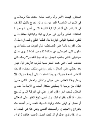 ‫ﺍﻟﻤﻌﺎﺵ. ﻓﻬﻤﺕ ﺍﻷﻤﺭ ﻭﺃﻨﺎ ﻭﺍﻗﻑ ﺃﻤﺎﻤﻪ. ﺤﺩﺙ ﻫﺫﺍ ﻟﺯﻤﻼﺌـﻲ‬
‫ﻓﻲ ﺍﻟﺴﻨﻭﺍﺕ ﺍﻟﻤﺎﻀﻴﺔ ﺃﻜﺜﺭ ﻤﻥ ﻤﺭﺓ. ﻟﻥ ﺃﺨﺭﺝ ﺒﺎﻟﻠﻴل ﻷﻗـﻑ‬
‫ﻓﻲ ﺍﻟﺩﺭﻙ. ﻭﻟﻥ ﺃﺘﺴﻠﻡ ﺍﻟﺒﻨﺩﻗﻴﺔ ﺍﻟﻘﺩﻴﻤﺔ ﺍﻟﺘـﻲ ﺃﺤﺒﻬـﺎ ﻭﻤﻌﻬـﺎ‬
‫ﺍﻟﻁﻠﻘﺎﺕ ﺍﻟﻌﺸﺭ ﻭﺃﺩﻭﺭ ﻓﻲ ﺤﻭﺍﺭﻱ ﺍﻟﺒﻠﺩ ﻭﺍﻟﺒﻨﺩﻗﻴﺔ ﻤﻌﻠﻘﺔ ﻓـﻲ‬
‫ﻜﺘﻔﻲ، ﻗﺎﻀ ‪‬ﺎ ﺍﻟﻠﻴﺎﻟﻲ ﺍﻟﺒﺎﺭﺩﺓ ﻤﺜل ﻗﻁﻌﺔ ﺍﻟﺜﻠﺞ ﻭﺍﻟﺤـﺎﺭﺓ ﻤﺜـل‬
                                              ‫ﻴ‬
‫ﺒﻁﻥ ﺍﻟﻔﺭﻥ، ﻨﺎﺌ ‪‬ﺎ ﻋﻠﻰ ﺍﻟﻤﺼﺎﻁﺏ ﺃﻤﺎﻡ ﺍﻟﺒﻴﻭﺕ ﺼـﺎﺌ ‪‬ﺎ ﻓـﻲ‬
     ‫ﺤ‬                               ‫ﻤ‬
‫ﺴﻜﻭﻥ ﺍﻟﻠﻴل ﺍﻟﻤﻭﺤﺵ: ﻤﻥ ﻫﻨﺎﻙ؟ ﺘﻘﺩﻡ ﻤﻥ ﺃﻨﺕ؟ ﺘـﺭﻯ ﻫـل‬
‫ﺴﻴﻨﺎﺩﻴﻨﻲ ﺍﻟﻨﺎﺱ ﺒﺎﻟﻠﻘﺏ ﺍﻟﺠﻤﻴل، ﻴﺎ ﺸـﻴﺦ ﺍﻟﺨﻔـﺭ؟ ﻭﺤﺸـﺘﻨﻲ‬
‫ﻤﺘﺎﻋﺏ ﺍﻟﻌﻤل ﺍﻟﺘﻲ ﻜﻨﺕ ﺃﺸﻜﻭ ﻤﻨﻬﺎ ﻟﻁﻭﺏ ﺍﻷﺭﺽ ﻟﻴل ﻨﻬﺎﺭ‬
‫ﺒﻌﺩ ﺇﺤﺎﻟﺘﻲ ﻋﻠﻰ ﺍﻟﻤﻌﺎﺵ، ﻨﻘﺹ ﻤﺭﺘﺒﻲ ﺒﺸﻜل ﻤﺨﻴﻑ، ﻜﻨـﺕ‬
‫ﺃﺘﻘﺎﻀﻰ ﺘﺴﻌﺔ ﺠﻨﻴﻬﺎﺕ ﻭﺭﺒ ‪‬ﺎ ﺍﻨﺨﻔﻀﺕ ﺇﻟﻰ ﺃﺭﺒﻌﺔ ﺠﻨﻴﻬﺎﺕ ﺇﻻ‬
                            ‫ﻌ‬
‫ﺭﺒﻌﺎ. ﻭﻫﺫﺍ ﺍﻨﻌﻜﺱ ﻋﻠﻰ ﺤﻴﺎﺘﻲ ﻭﻨﻔﻘﺎﺘﻲ ﻭﺘﻌﺎﻤل ﺍﻟﻨﺎﺱ ﻤﻌﻲ:‬
‫ﺍﻟﺒﻘﺎل ﻤﻥ ﻴﻭﻤﻬﺎ ﻻ ﻴﻌﻁﻴﻨﻲ ﺸﻜﻜﺎ. ﺁﻟﻤﺘﻨـﻲ ﺍﻹﺤﺎﻟـﺔ ﻋﻠـﻰ‬
‫ﺍﻟﻤﻌﺎﺵ ﻟﺴﺒﺏ ﺁﺨﺭ: ﻜﺎﻥ ﺍﻟﺩﻭﺭ ﻋﻠﻲ ﻓﻲ ﺍﻟﺘﺭﻗﻴﺔ ﺇﻟـﻰ ﺸـﻴﺦ‬
                     ‫‪‬‬
‫ﺨﻔﺭ، ﺃﻨﺎ ﺃﻗﺩﻡ ﺨﻔﺭﺍﺀ ﺍﻟﺒﻠﺩ، ﻭﻟﻭ ﺃﺤﻴل ﺸﻴﺦ ﺍﻟﺨﻔﺭ ﻋﻠﻰ ﺍﻟﻤﻌﺎﺵ‬
‫ﺃﻭ ﻓﺼل ﺃﻭ ﺘﻭﻓﻲ ﻟﻜﻨﺕ ﺭﻗﻴﺕ ﺸـﻴ ﹰﺎ ﻟﻠﺨﻔـﺭﺍﺀ. ﺃﺤﺴﺴـﺕ‬
                  ‫ﺨ‬
‫ﺒﺎﻟﻔﺭﺍﻍ ﻭﺍﻻﺤﺘﺠﺎﺝ، ﻭﺃﺼﺒﺤﺕ ﺃﻗﻀﻲ ﻭﻗﺘﻲ ﻜﻠﻪ ﻓﻲ ﺍﻟﺤﻘـل،‬
‫ﺴﻭﺍﺀ ﻜﺎﻥ ﻟﺩﻱ ﻋﻤل ﺃﻡ ﻻ. ﻜﻨﺕ ﺃﻓﻀل ﺍﻟﻤﺒﻴﺕ ﻫﻨﺎﻙ، ﻟﻭﻻ ﺃﻥ‬
 