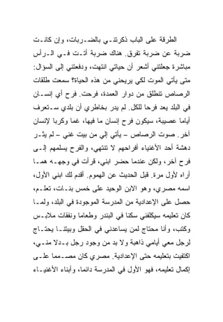 ‫ﺍﻟﻁﺭﻗﺔ ﻋﻠﻰ ﺍﻟﺒﺎﺏ ﺫﻜﺭﺘﻨـﻲ ﺒﺎﻟﻀـﺭﺒﺎﺕ، ﻭﺇﻥ ﻜﺎﻨـﺕ‬
‫ﻀﺭﺒﺔ ﻋﻥ ﻀﺭﺒﺔ ﺘﻔﺭﻕ. ﻫﻨﺎﻙ ﻀﺭﺒﺔ ﺃﺘـﺕ ﻓـﻲ ﺍﻟـﺭﺃﺱ‬
‫ﻤﺒﺎﺸﺭﺓ ﺠﻌﻠﺘﻨﻲ ﺃﺸﻌﺭ ﺃﻥ ﺤﻴﺎﺘﻲ ﺍﻨﺘﻬﺕ، ﻭﺩﻓﻌﺘﻨﻲ ﺇﻟﻰ ﺍﻟﺴﺅﺍل:‬
‫ﻤﺘﻰ ﻴﺄﺘﻲ ﺍﻟﻤﻭﺕ ﻟﻜﻲ ﻴﺭﻴﺤﻨﻲ ﻤﻥ ﻫﺫﻩ ﺍﻟﺤﻴﺎﺓ؟ ﺴﻤﻌﺕ ﻁﻠﻘﺎﺕ‬
‫ﺍﻟﺭﺼﺎﺹ ﺘﻨﻁﻠﻕ ﻤﻥ ﺩﻭﺍﺭ ﺍﻟﻌﻤﺩﺓ، ﻓﺭﺤﺕ. ﻓﺭﺡ ﺃﻱ ﺇﻨﺴـﺎﻥ‬
‫ﻓﻲ ﺍﻟﺒﻠﺩ ﻴﻌﺩ ﻓﺭ ‪‬ﺎ ﻟﻠﻜل. ﻟﻡ ﻴﺩﺭ ﺒﺨﺎﻁﺭﻱ ﺃﻥ ﺒﻠﺩﻱ ﺴـﺘﻌﺭﻑ‬
                                    ‫ﺤ‬
‫ﺃﻴﺎ ‪‬ﺎ ﻋﺼﻴﺒﺔ، ﺴﻴﻜﻭﻥ ﻓﺭﺡ ﺇﻨﺴﺎﻥ ﻤﺎ ﻓﻴﻬﺎ، ﻏ ‪‬ﺎ ﻭﻜﺭ ‪‬ﺎ ﻹﻨﺴﺎﻥ‬
       ‫ﺒ‬      ‫ﻤ‬                                    ‫ﻤ‬
‫ﺁﺨﺭ. ﺼﻭﺕ ﺍﻟﺭﺼﺎﺹ – ﻴﺄﺘﻲ ﺇﻟﻲ ﻤﻥ ﺒﻴﺕ ﻏﻨﻲ – ﻟﻡ ﻴﺜـﺭ‬
‫ﺩﻫﺸﺔ ﺃﺤﺩ ﺍﻷﻏﻨﻴﺎﺀ ﺃﻓﺭﺍﺤﻬﻡ ﻻ ﺘﻨﺘﻬﻲ، ﻭﺍﻟﻔﺭﺡ ﻴﺴﻠﻤﻬﻡ ﺇﻟـﻰ‬
‫ﻓﺭﺡ ﺁﺨﺭ، ﻭﻟﻜﻥ ﻋﻨﺩﻤﺎ ﺤﻀﺭ ﺍﺒﻨﻲ، ﻗﺭﺃﺕ ﻓﻲ ﻭﺠﻬـﻪ ﻫﻤـﺎ‬
‫ﺃﺭﺍﻩ ﻷﻭل ﻤﺭﺓ. ﻗﺒل ﺍﻟﺤﺩﻴﺙ ﻋﻥ ﺍﻟﻬﻤﻭﻡ. ﺃﻗﺩﻡ ﻟﻙ ﺍﺒﻨﻲ ﺍﻷﻭل،‬
‫ﺍﺴﻤﻪ ﻤﺼﺭﻱ، ﻭﻫﻭ ﺍﻻﺒﻥ ﺍﻟﻭﺤﻴﺩ ﻋﻠﻰ ﺨﻤﺱ ﺒﻨـﺎﺕ، ﺘﻌﻠـﻡ،‬
‫ﺤﺼل ﻋﻠﻰ ﺍﻹﻋﺩﺍﺩﻴﺔ ﻤﻥ ﺍﻟﻤﺩﺭﺴﺔ ﺍﻟﻤﻭﺠﻭﺩﺓ ﻓﻲ ﺍﻟﺒﻠﺩ، ﻭﻟﻤـﺎ‬
‫ﻜﺎﻥ ﺘﻌﻠﻴﻤﻪ ﺴﻴﻜﻠﻔﻨﻲ ﺴﻜ ﹰﺎ ﻓﻲ ﺍﻟﺒﻨﺩﺭ ﻭﻁﻌﺎ ‪‬ﺎ ﻭﻨﻔﻘﺎﺕ ﻤﻼﺒـﺱ‬
              ‫ﻤ‬                 ‫ﻨ‬
‫ﻭﻜﺘﺏ، ﻭﺃﻨﺎ ﻤﺤﺘﺎﺝ ﻟﻤﻥ ﻴﺴﺎﻋﺩﻨﻲ ﻓﻲ ﺍﻟﺤﻘل ﻭﺒﻴﺘﻨـﺎ ﻴﺤﺘـﺎﺝ‬
‫ﻟﺭﺠل ﻤﻌﻲ ﺃﻴﺎﻤﻲ ﺫﺍﻫﺒﺔ ﻭﻻ ﺒﺩ ﻤﻥ ﻭﺠﻭﺩ ﺭﺠل ﺒـﺩﻻ ﻤﻨـﻲ،‬
‫ﺍﻜﺘﻔﻴﺕ ﺒﺘﻌﻠﻴﻤﻪ ﺤﺘﻰ ﺍﻹﻋﺩﺍﺩﻴﺔ. ﻤﺼﺭﻱ ﻜﺎﻥ ﻤﺼـﻤ ‪‬ﺎ ﻋﻠـﻰ‬
      ‫ﻤ‬
‫ﺇﻜﻤﺎل ﺘﻌﻠﻴﻤﻪ، ﻓﻬﻭ ﺍﻷﻭل ﻓﻲ ﺍﻟﻤﺩﺭﺴﺔ ﺩﺍﺌ ‪‬ﺎ، ﻭﺃﺒﻨﺎﺀ ﺍﻷﻏﻨﻴـﺎﺀ‬
                  ‫ﻤ‬
 