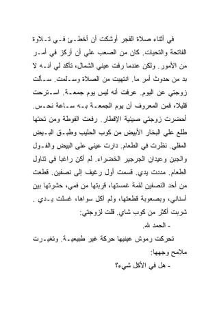 ‫ﻓﻲ ﺃﺜﻨﺎﺀ ﺼﻼﺓ ﺍﻟﻔﺠﺭ ﺃﻭﺸﻜﺕ ﺃﻥ ﺃﺨﻁـﺊ ﻓـﻲ ﺘـﻼﻭﺓ‬
‫ﺍﻟﻔﺎﺘﺤﺔ ﻭﺍﻟﺘﺤﻴﺎﺕ. ﻜﺎﻥ ﻤﻥ ﺍﻟﺼﻌﺏ ﻋﻠﻲ ﺃﻥ ﺃﺭﻜﺯ ﻓﻲ ﺃﻤـﺭ‬
                ‫‪‬‬
‫ﻤﻥ ﺍﻷﻤﻭﺭ. ﻭﻟﻜﻥ ﻋﻨﺩﻤﺎ ﺭﻓﺕ ﻋﻴﻨﻲ ﺍﻟﺸﻤﺎل، ﺘﺄﻜﺩ ﻟﻲ ﺃﻨـﻪ ﻻ‬
‫ﺒﺩ ﻤﻥ ﺤﺩﻭﺙ ﺃﻤﺭ ﻤﺎ. ﺍﻨﺘﻬﻴﺕ ﻤﻥ ﺍﻟﺼﻼﺓ ﻭﺴـﻠﻤﺕ. ﺴـﺄﻟﺕ‬
‫ﺯﻭﺠﺘﻲ ﻋﻥ ﺍﻟﻴﻭﻡ. ﻋﺭﻓﺕ ﺃﻨﻪ ﻟﻴﺱ ﻴﻭﻡ ﺠﻤﻌـﺔ. ﺍﺴـﺘﺭﺤﺕ‬
‫ﻗﻠﻴﻼ، ﻓﻤﻥ ﺍﻟﻤﻌﺭﻭﻑ ﺃﻥ ﻴﻭﻡ ﺍﻟﺠﻤﻌـﺔ ﺒـﻪ ﺴـﺎﻋﺔ ﻨﺤـﺱ.‬
‫ﺃﺤﻀﺭﺕ ﺯﻭﺠﺘﻲ ﺼﻴﻨﻴﺔ ﺍﻹﻓﻁﺎﺭ. ﺭﻓﻌﺕ ﺍﻟﻔﻭﻁﺔ ﻭﻤﻥ ﺘﺤﺘﻬﺎ‬
‫ﻁﻠﻊ ﻋﻠﻲ ﺍﻟﺒﺨﺎﺭ ﺍﻷﺒﻴﺽ ﻤﻥ ﻜﻭﺏ ﺍﻟﺤﻠﻴﺏ ﻭﻁﺒـﻕ ﺍﻟﺒـﻴﺽ‬
                                        ‫‪‬‬
‫ﺍﻟﻤﻘﻠﻲ. ﻨﻅﺭﺕ ﻓﻲ ﺍﻟﻁﻌﺎﻡ. ﺩﺍﺭﺕ ﻋﻴﻨﻲ ﻋﻠﻰ ﺍﻟﺒﻴﺽ ﻭﺍﻟﻔـﻭل‬
‫ﻭﺍﻟﺠﺒﻥ ﻭﻋﻴﺩﺍﻥ ﺍﻟﺠﺭﺠﻴﺭ ﺍﻟﺨﻀﺭﺍﺀ. ﻟﻡ ﺃﻜﻥ ﺭﺍﻏ ‪‬ﺎ ﻓﻲ ﺘﻨﺎﻭل‬
          ‫ﺒ‬
‫ﺍﻟﻁﻌﺎﻡ. ﻤﺩﺩﺕ ﻴﺩﻱ. ﻗﺴﻤﺕ ﺃﻭل ﺭﻏﻴﻑ ﺇﻟﻰ ﻨﺼﻔﻴﻥ. ﻗﻁﻌﺕ‬
‫ﻤﻥ ﺃﺤﺩ ﺍﻟﻨﺼﻔﻴﻥ ﻟﻘﻤﺔ ﻏﻤﺴﺘﻬﺎ، ﻗﺭﺒﺘﻬﺎ ﻤﻥ ﻓﻤﻲ، ﺤﺸﺭﺘﻬﺎ ﺒﻴﻥ‬
‫ﺃﺴﻨﺎﻨﻲ، ﻭﺒﺼﻌﻭﺒﺔ ﻗﻁﻌﺘﻬﺎ، ﻭﻟﻡ ﺁﻜل ﺴﻭﺍﻫﺎ، ﻏﺴﻠﺕ ﻴـﺩﻱ .‬
                ‫ﺸﺭﺒﺕ ﺃﻜﺜﺭ ﻤﻥ ﻜﻭﺏ ﺸﺎﻱ. ﻗﻠﺕ ﻟﺯﻭﺠﺘﻲ:‬
                                     ‫- ﺍﻟﺤﻤﺩ ﷲ.‬
‫ﺘﺤﺭﻜﺕ ﺭﻤﻭﺵ ﻋﻴﻨﻴﻬﺎ ﺤﺭﻜﺔ ﻏﻴﺭ ﻁﺒﻴﻌﻴـﺔ. ﻭﺘﻐﻴـﺭﺕ‬
                                        ‫ﻤﻼﻤﺢ ﻭﺠﻬﻬﺎ:‬
                            ‫- ﻫل ﻓﻲ ﺍﻷﻜل ﺸﻲﺀ؟‬
 