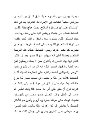 ‫ﺴﻴﻤﻬﻠﻨﺎ ﻴﻭﻤﻴﻥ، ﻤﻥ ﻴﺴﻠﻡ ﺃﺭﻀﻪ ﺒﺎﻟـﺫﻭﻕ ﻜـﺎﻥ ﺒﻬـﺎ ﻭﻤـﻥ‬
‫ﺴﻴﺭﻓﺽ ﺴﻴﻠﺠﺄ ﺍﻟﻀﺎﺒﻁ ﺇﻟﻰ ﺍﻹﺠﺭﺍﺀﺍﺕ ﺍﻟﻘﺎﻨﻭﻨﻴﺔ ﺒﻤﺎ ﻓﻲ ﺫﻟﻙ‬
‫ﺍﻻﺴﺘﻴﻼﺀ ﻋﻠﻰ ﺍﻷﺭﺽ ﺒﻘﻭﺓ ﺍﻟﺴﻼﺡ. ﺤﺩﺙ ﻫﻴﺎﺝ ﺒﻴﻨﻨﺎ ﻭﻟﻜـﻥ‬
‫ﺍﻟﻀﺎﺒﻁ ﺘﺼﻠﺏ ﻓﻲ ﺠﻠﺴﺘﻪ ﻭﻭﻀﻊ ﻜﺎﺒﻪ ﻋﻠﻰ ﺭﺃﺴﻪ ﻭﻭﻗـﻑ.‬
‫ﺤﻴﺎﻩ ﺍﻟﻌﺴﺎﻜﺭ ﺍﻟﺫﻴﻥ ﺤﻀﺭﻭﺍ ﻤﻌﻪ ﻭﺍﻟﺨﻔﺭﺍﺀ ﺍﻟﺫﻴﻥ ﻜﺎﻨﻭﺍ ﻴﻘﻔﻭﻥ‬
‫ﻓﻲ ﻏﺭﻓﺔ ﺍﻟﺴﻼﺡ. ﺘﺭﻜﻨﺎ ﻭﺫﻫﺏ ﺇﻟﻰ ﺍﻟﻌﻤﺩﺓ، ﺨﺭﺠﻨـﺎ ﻭﻨﺤـﻥ‬
‫ﻨﻀﺭﺏ ﻜ ﹰﺎ ﺒﻜﻑ. ﺘﻔﺭﻗﻨﺎ ﻭﻴﺒﺩﻭ، ﺍﻟﻀﺎﺒﻁ ﺃﻋﻁﺎﻨﺎ ﻫﺫﻩ ﺍﻟﻔﺭﺼﺔ‬
                                             ‫ﻔ‬
‫ﻟﻨﺨﺘﻠﻑ: ﺒﻌﻀﻨﺎ ﺃﻋﻠﻥ ﺃﻨﻪ ﺴﻴﻬﺎﺠﺭ ﺘﺎﺭ ﹰﺎ ﻤﺼﺭ ﺒﻌﺩ ﺃﻥ ﺍﻨﺘﺸﺭ‬
                  ‫ﻜ‬
‫ﺍﻟﻅﻠﻡ ﻓﻴﻬﺎ ﺒﻬﺫﻩ ﺍﻟﺼﻭﺭﺓ، ﻴﺄﺨﺫﻭﻥ ﻤﻤﻥ ﻻ ﻴﻤﻠﻙ ﻭﻴﻌﻁﻭﻥ ﻟﻤﻥ‬
‫ﻤﻌﻪ ﺍﻟﺩﻨﻴﺎ ﺒﻤﺎ ﻓﻴﻬﺎ. ﺍﻟﺒﻌﺽ ﻗﺎﻟﻭﺍ ﺇﻨﻪ ﺃﺸﺭﻑ ﺃﻥ ﻨﺸﺘﺭﻱ ﺒﺜﻤﻥ‬
‫ﺍﻷﺭﺽ ﻭﺍﻟﻤﻭﺍﺸﻲ ﺃﺴﻠﺤﺔ ﻭﻨﻘﺎﻭﻡ ﺤﺘﻰ ﺍﻟﺤﻜﻭﻤﺔ ﻨﻔﺴﻬﺎ، ﺃﻜـﺩ‬
‫ﺍﻟﻤﺘﺤﺩﺙ ﻜﻼﻤﻪ ﺒﺄﻥ ﻫﺫﺍ ﻟﻭ ﺤﺼل ﻓﻲ ﺼﻌﻴﺩ ﻤﺼﺭ ﻟﻤﺎ ﺨﺭﺝ‬
‫ﻫﺫﺍ ﺍﻟﻀﺎﺒﻁ ﺤ ‪‬ﺎ، ﺤﺘﻰ ﻟﻭ ﻜﺎﻥ ﻓﻲ ﺤﺭﺍﺴﺔ ﺠـﻴﺵ ﺒﺄﻜﻤﻠـﻪ.‬
                                    ‫ﻴ‬
‫ﺍﻓﺘﺭﻗﻨﺎ ﺩﻭﻥ ﺃﻥ ﻨﺘﻔﻕ ﻋﻠﻰ ﺃﻤﺭ ﻤﺎ. ﺤﺩﺙ ﻫﺫﺍ ﻭﻗﺕ ﺍﻟﻅﻬﺭ. ﻟﻡ‬
‫ﺃﺫﻫﺏ ﺇﻟﻰ ﺍﻟﺤﻘل. ﻭﻗﺕ ﺍﻷﺼﻴل ﺤﻀﺭ ﻤﺼـﺭﻱ ﺒﺎﻟﺒﻬـﺎﺌﻡ،‬
‫ﻗﻀﻴﺕ ﺍﻟﻭﻗﺕ ﺤﺘﻰ ﻋﻭﺩﺘﻪ ﺒﻤﻔﺭﺩﻱ، ﺃﺭﻭﺡ ﻭﺃﺠﺊ ﻤﻊ ﺍﻷﻓﻜﺎﺭ‬
‫ﺍﻟﻤﻀﻁﺭﺒﺔ ﺒﺩﺍﺨﻠﻲ. ﻟﻡ ﺃﻜﻥ ﺃﻋﺭﻑ ﻤﺎﺫﺍ ﺴﺄﻓﻌل. ﻗﻠﺕ ﻟﻨﻔﺴﻲ:‬
‫ﺇﻥ ﻤﺎ ﺴﻴﻤﺸﻲ ﻋﻠﻰ ﺍﻵﺨﺭﻴﻥ ﻴﺴﺭﻱ ﻋﻠﻲ. ﻭﻟﻜﻥ ﻜﺎﻨﺕ ﻫﻨـﺎﻙ‬
                 ‫‪‬‬
 