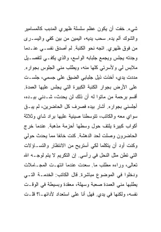 ‫ﺸﻲﺀ. ﺨﻔﺕ ﺃﻥ ﻴﻜﻭﻥ ﻋﻅﻡ ﺴﻠﺴﻠﺔ ﻅﻬﺭﻱ ﺍﻟﻤﺩﺒﺏ ﻜﺎﻟﻤﺴﺎﻤﻴﺭ‬
‫ﻭﺍﻟﺸﻭﻙ ﺁﻟﻡ ﻴﺩﻩ. ﺴﺤﺏ ﻴﺩﻴﻪ، ﺍﻟﻴﻤﻴﻥ ﻤﻥ ﺒﻴﻥ ﻜﻔﻲ ﻭﺍﻟﻴﺴـﺭﻯ‬
‫ﻤﻥ ﻓﻭﻕ ﻅﻬﺭﻱ. ﺍﺘﺠﻪ ﻨﺤﻭ ﺍﻟﻜﻨﺒﺔ. ﻟﻡ ﺃﺼﺩﻕ ﻨﻔﺴـﻲ ﻋﻨـﺩﻤﺎ‬
‫ﻭﺠﺩﺘﻪ ﻴﺠﻠﺱ ﻭﻴﺠﻤﻊ ﺠﻠﺒﺎﺒﻪ ﺍﻟﻭﺍﺴﻊ، ﻭﺍﻟﺫﻱ ﻴﻜﻔـﻲ ﻟﺘﻔﺼـﻴل‬
‫ﻤﻼﺒﺱ ﻟﻲ ﻭﻷﺴﺭﺘﻲ ﻜﻠﻬﺎ ﻤﻨﻪ، ﻭﻴﻁﻠﺏ ﻤﻨﻲ ﺍﻟﺠﻠﻭﺱ ﺒﺠﻭﺍﺭﻩ.‬
‫ﻤﺩﺩﺕ ﻴﺩﻱ، ﺃﺨﺫﺕ ﺫﻴل ﺠﻠﺒﺎﺒﻲ ﺍﻟﻀﻴﻕ ﻋﻠﻰ ﺠﺴﻤﻲ، ﺠﻠﺴـﺕ‬
‫ﻋﻠﻰ ﺍﻷﺭﺽ ﺒﺠﻭﺍﺭ ﺍﻟﻜﻨﺒﺔ ﺍﻟﻜﺒﻴﺭﺓ ﺍﻟﺘﻲ ﻴﺠﻠﺱ ﻋﻠﻴﻬﺎ ﺍﻟﻌﻤﺩﺓ.‬
‫ﺃﻗﺴﻡ ﺒﺭﺤﻤﺔ ﻤﻥ ﻤﺎﺘﻭﺍ ﻟﻪ ﺃﻥ ﺫﻟﻙ ﻟﻥ ﻴﺤﺩﺙ، ﺸـﺩﻨﻲ ﺒﻴـﺩﻩ،‬
‫ﺃﺠﻠﺴﻨﻲ ﺒﺠﻭﺍﺭﻩ. ﺃﺸﺎﺭ ﺒﻴﺩﻩ ﻓﺼﺭﻑ ﻜل ﺍﻟﺤﺎﻀﺭﻴﻥ، ﻟﻡ ﻴﺒـﻕ‬
‫ﺴﻭﺍﻱ ﻤﻌﻪ ﻭﺍﻟﻜﺎﺘﺏ، ﺘﺘﻭﺴﻁﻨﺎ ﺼﻴﻨﻴﺔ ﻋﻠﻴﻬﺎ ﺒﺭﺍﺩ ﺸﺎﻱ ﻭﺜﻼﺜﺔ‬
‫ﺃﻜﻭﺍﺏ ﻜﺒﻴﺭﺓ ﻴﻠﺘﻑ ﺤﻭل ﻭﺴﻁﻬﺎ ﺃﺤﺯﻤﺔ ﻤﺫﻫﺒﺔ. ﻋﻨﺩﻤﺎ ﺨﺭﺝ‬
‫ﺍﻟﺤﺎﻀﺭﻭﻥ ﻭﺼﻠﺕ ﻟﺤﺩ ﺍﻟﺩﻫﺸﺔ. ﻜﻨﺕ ﺨﺎﺌﻔﺎ ﻤﻤﺎ ﻴﺤﺩﺙ ﺤﻭﻟﻲ‬
‫ﻭﻜﻨﺕ ﺃﻭﺩ ﺃﻥ ﻴﺘﻜﻠﻤﺎ ﻟﻜﻲ ﺃﺴﺘﺭﻴﺢ ﻤﻥ ﺍﻻﻨﺘﻅﺎﺭ ﻭﺍﻟﺘﺴـﺎﺅﻻﺕ‬
‫ﺍﻟﺘﻲ ﺘﻁﻥ ﻤﺜل ﺍﻟﻨﺤل ﻓﻲ ﺭﺃﺴﻲ. ﺇﻥ ﺍﻟﺘﻜﺭﻴﻡ ﻻ ﻴﺘﻡ ﻟﻭﺠـﻪ ﺍﷲ‬
‫ﺘﻌﺎﻟﻰ، ﻭﺭﺍﺀﻩ ﻤﻁﻠﺏ ﻤﺎ. ﺴﻌﺩﺕ ﻋﻨﺩﻤﺎ ﺍﻨﺘﻬـﺕ ﺍﻟﻤﺠـﺎﻤﻼﺕ‬
‫ﻭﺩﺨﻠﻭﺍ ﻓﻲ ﺍﻟﻤﻭﻀﻭﻉ ﻤﺒﺎﺸﺭﺓ. ﻗﺎل ﺍﻟﻜﺎﺘﺏ: ﺍﻟﺨﺩﻤـﺔ ﺍﻟﺘـﻲ‬
‫ﻴﻁﻠﺒﻬﺎ ﻤﻨﻲ ﺍﻟﻌﻤﺩﺓ ﺼﻌﺒﺔ ﻭﺴﻬﻠﺔ، ﻤﻌﻘﺩﺓ ﻭﺒﺴﻴﻁﺔ ﻓﻲ ﺍﻟﻭﻗـﺕ‬
‫ﻨﻔﺴﻪ، ﻭﻟﻜﻨﻬﺎ ﻓﻲ ﻴﺩﻱ. ﻓﻬل ﺃﻨﺎ ﻋﻠﻰ ﺍﺴﺘﻌﺩﺍﺩ ﻷﺩﺍﺌﻬـﺎ؟ ﻗﻠـﺕ‬
 