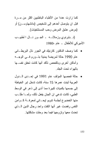 ‫ﻜﻤﺎ ﺯﺍﺭﺕ ﻋﺩﺩﺍ ﻤﻥ ﺍﻷﻁﺒﺎﺀ ﺍﻟﺒﺎﻁﻨﻴﻴﻥ ﺍﻜﺜﺭ ﻤﻥ ﻤـﺭﺓ‬
                                 ‫ﹰ‬
‫ﻗﺒل ﺍﻥ ﻴﺘﻭﺼل ﺃﺤﺩﻫﻡ ﺇﻟﻰ ﺘﺸﺨﻴﺹ )ﻤﺎﻨﺸﻬﺎﻭﺴـﻥ( ﺃﻭ‬
          ‫)ﻤﺭﺽ ﻋﺸﻕ ﺍﻟﻤﺭﺽ ﻭﺤﺏ ﺍﻟﻤﺴﺘﺸﻔﻴﺎﺕ(.‬

‫)ﺩ. ﺒﺎﺒﺭﻨﻭﻱ ﻭﺯﻤﻼﺌـﻪ ـ ﺍﻟﺠـﻭﺭ ﻨـﺎل ﺍ ﻟﻁﺒﻴـﺏ‬
                       ‫ﺍﻷﻤﻴﺭﻜﻲ ﻟﻸﻁﻔﺎل ـ ﻋﺎﻡ ،0891‬

‫• ﻜﻤﺎ ﻭﺼﻑ ﺍﻟﺩﻜﺘﻭﺭ ﻜﺎﺭﻨﻴﻙ ﻓﻲ ﺍﻟﺠﻭﺭ ﻨﺎل ﺍﻟﺒﺭﻴﻁـﺎﻨﻲ‬
‫ﻋﺎﻡ 0991 ﺤﺎﻟﺔ ﻟﻤﺭﻴﻀﺔ ﻴﻤﻨﻴﺔ ﺒﺘـﻭﺭﻡ ﻓـﻲ ﺍﻟﻭﺠـﻪ‬
‫ﻭﺃﻤﺎﻜﻥ ﺃﺨﺭﻯ ﻭﺒﺎﻟﻔﺤﺹ ﺘﺄﻜﺩ ﺃﻨﻬﺎ ﻜﺎﻨﺕ ﺘﺤﻘﻥ ﻨﻔﺴـﻬﺎ‬
                               ‫ﺒﺎﻟﻬﻭﺍﺀ ﺘﺤﺕ ﺍﻟﺠﻠﺩ.‬

‫• ﺤﺎﻟﺔ ﻓﺤﺼﻬﺎ ﺍﻟﻤﺅﻟﻑ ﻋﺎﻡ 1991 ﻓﻲ ﺇﺤـﺩﻯ ﺍﻟـﺩﻭل‬
‫ﺍﻟﻌﺭﺒﻴﺔ ﻟﺒﻨﺕ ﻋﻤﺭﻫﺎ 51 ﺴﻨﺔ، ﻜﺎﻨﺕ ﺘﺩﺨل ﺇﺒﺭ ﺍﻟﺨﻴﺎﻁﺔ‬
‫ﺇﻟﻰ ﺠﺴﻤﻬﺎ ﺒﻜﻤﻴﺎﺕ ﻜﺒﻴﺭﺓ ﻤﻤﺎ ﺃﺩﻯ ﺇﻟﻰ ﺫﻋﺭ ﻓﻲ ﺍﻟﻭﺴﻁ‬
‫ﺍﻟﻁﺒﻲ، ﻜﺎﻨﺕ ﺘﺩﻋﻲ ﺍﻥ ﺍﻟﺠﺎﻥ ﻴﻔﻌل ﺫﻟﻙ، ﻭﻟﻤـﺎ ﻁﻠـﺏ‬
‫ﻤﻨﻬﺎ ﺍﻟﺨﻀﻭﻉ ﻟﺠﻠﺴﺔ ﺘﻨﻭﻴﻡ ﺇﻴﺤـﺎﺌﻲ ﻟﻤﻌﺭﻓـﺔ ﻜـﻭﺍﻤﻥ‬
‫ﺍﻟﻨﻔﺱ ﺭﻓﻀﺕ ﻏﻴﺭ ﺃﻨﻬﺎ ﺍﻟﺘﻘﺕ ﻭﺍﺤﺩ ﺭﺠﺎل ﺍﻟﺩﻴﻥ ﺍﻟـﺫﻱ‬
       ‫ﺘﺤﺩﺙ ﻤﻌﻬﺎ ﻭﺘﺯﻭﺠﻬﺎ ﻓﻴﻤﺎ ﺒﻌﺩ ﻭﺤﻠﺕ ﻤﺸﻜﻠﺘﻬﺎ.‬




                                                    ‫351‬
 