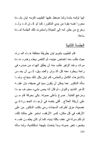 ‫ﺇﻨﻬﺎ ﺘﺅﻟﻤﻪ ﺒﺸﺩﺓ ﻭﻟﻤﺎ ﻀﻐﻁ ﻋﻠﻴﻬﺎ ﺍﻟﻁﺒﻴﺏ ﻗﺎﻭﻤﻪ ﺇﻴﺎﻥ ﺒﺸـﺩﺓ‬
‫ﻤﺤﺭﺭﺍ ﻨﻔﺴﻪ ﺒﻘﻭﺓ ﻤﻥ ﻴﺩﻱ ﺍﻟﺩﻜﺘﻭﺭ، ﻜﻤﺎ ﻟﻭ ﻜـﺎﻥ ﻗـﺩ ﻭﻟـﺩ‬
                                               ‫ﹰ‬
‫ﻭﺨﺭﺝ ﻤﻥ ﺒﻁﻥ ﺃﻤﻪ ﺇﻟﻰ ﺍﻟﺤﻴﺎﺓ! ﻭﺍﺴﺘﻤﺭﺕ ﺘﻠﻙ ﺍﻟﺠﻠﺴﺔ ﻟﻤـﺩﺓ‬
                                                    ‫ﺴﺎﻋﺔ.‬

                                         ‫ﺍﻟﺠﻠﺴﺔ ﺍﻟﺜﺎﻨﻴﺔ‬
‫ﻗﺎﻡ ﺍﻟﻁﺒﻴﺏ ﺒﺘﻨﻭﻴﻡ ﺇﻴﺎﻥ ﺒﻁﺭﻴﻘﺔ ﻤﺨﺘﻠﻔﺔ ﻫـﺫﻩ ﺍﻟﻤـﺭﺓ،‬
‫ﺤﻴﺙ ﻁﻠﺏ ﻤﻨﻪ ﺇﻏﻤﺎﺽ ﻋﻴﻨﻴﻪ، ﺜﻡ ﺍﻟﺘﻨﻔﺱ ﺒﺒﻁﺀ ﻭﻫﺩﻭﺀ ﻋـﺩﺓ‬
‫ﻤﺭﺍﺕ ﻭﻋﻨﺩ ﺍﻟﺯﻓﻴﺭ ﻁﻠﺏ ﻤﻨﻪ ﺃﻥ ﻴﻁﻠﻕ ﺍﻟﻬﻭﺍﺀ ﻤﻥ ﺼﺩﺭﻩ ﻓﻲ‬
‫ﺭﺍﺤﺔ ﻭﻴﻁﺭﺩ ﻤﻌﻪ ﻜل ﺍﻟﺘـﻭﺘﺭ ﻭﺍﻟﻀـﻴﻕ، ﺇﻟـﻰ ﺃﻥ ﻴﺤـﺱ‬
‫ﺒﺎﻻﺴﺘﺭﺨﺎﺀ ﺍﻟﻜﺎﻤل ﻭﺍﻟﻨﻌﺎﺱ، ﻗﺎﻡ ﺇﻴﺎﻥ ﺒﻜل ﺫﻟﻙ ﺒﻨﺠﺎﺡ، ﻭﻟﻤـﺎ‬
‫ﺴﺄﻟﻪ ﺍﻟﺩﻜﺘﻭﺭ ﻋﻤﺎ ﻴﻤﻜﻥ ﺃﻥ ﻴﻜﻭﻥ ﺴﺒﺒﺎ ﻓﻲ ﻀﻴﻘﻪ، ﺒﺎﻥ ﻋﻠﻴـﻪ‬
                   ‫ﹰ‬
‫ﺍﻟﺫﻋﺭ ﺍﻟﺸﺩﻴﺩ ﻭﺍﻟﺘﻭﺘﺭ، ﺜﻡ ﻗﺎل ﺃﻨﻪ ﻴﺤﺱ ﺒﺸﻲﺀ ﻤﺨﻴـﻑ ﺠـﺩﺍ‬
‫ﹰ‬
‫ﻭﻤﺯﻋﺞ ﻟﻠﻐﺎﻴﺔ.. ﺼﺭﺥ ﺒﺄﻋﻠﻰ ﺼﻭﺘﻪ. ﺒﻜﻰ ﺒﺤﺭﻗﺔ ﻗﺎﻡ ﻤـﻥ‬
‫ﻋﻠﻰ ﺃﺭﻴﻜﺔ ﺍﻟﻌﻼﺝ.. ﺃﻟﻘﻰ ﺒﻨﻔﺴﻪ ﻓﻲ ﺃﺭﺠـﺎﺀ ﺍﻟﺤﺠـﺭﺓ ﻓـﻲ‬
‫ﻋﺼﺒﻴﺔ، ﻤﺯﻕ ﺃﻁﺭﺍﻑ ﺍﻟﺴﺠﺎﺩﺓ، ﺭﻤﻰ ﺒﻜﺘﺏ ﺍﻟﺩﻜﺘﻭﺭ ﻤﻥ ﻋﻠﻰ‬
‫ﺍﻷﺭﻓﻑ ﻓﻲ ﻜل ﻤﻜﺎﻥ، ﻜﺴﺭ ﺍﻷﺭﻓﻑ، ﺍﺴﺘﻤﺭ ﻋﻠﻰ ﺤﺎﻟﺘﻪ ﺘﻠﻙ،‬
‫ﺜﻡ ﻟﻜﻡ ﺴﺭﺘﻪ ﻓﻲ ﻋﻨﻑ ﺒﻜﻠﺘﺎ ﻴﺩﻴﻪ، ﻜﻤﺎ ﻟﻭ ﻜﺎﻥ ﻴﻁﻌـﻥ ﻨﻔﺴـﻪ‬
‫ﺒﺨﻨﺠﺭ، ﺘﻐﻴﺭ ﺼﻭﺘﻪ ﻭﺒﺩﺃ ﻴﺘﺤﺩﺙ ﺒﻠﻬﺠﺔ ﺍﺴﻜﺘﻠﻨﺩﻴﺔ، ﻭﻟﻤﺎ ﺴﺄﻟﻪ‬
                                                      ‫012‬
 