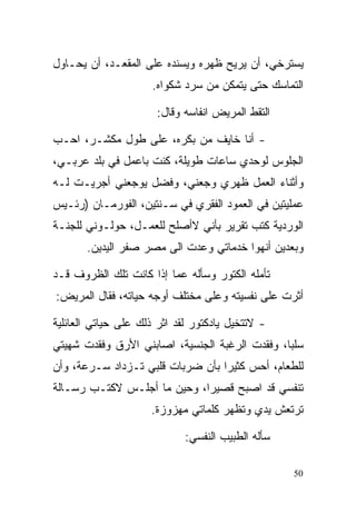 ‫ﻴﺴﺘﺭﺨﻲ، ﺃﻥ ﻴﺭﻴﺢ ﻅﻬﺭﻩ ﻭﻴﺴﻨﺩﻩ ﻋﻠﻰ ﺍﻟﻤﻘﻌـﺩ، ﺃﻥ ﻴﺤـﺎﻭل‬
                     ‫ﺍﻟﺘﻤﺎﺴﻙ ﺤﺘﻰ ﻴﺘﻤﻜﻥ ﻤﻥ ﺴﺭﺩ ﺸﻜﻭﺍﻩ.‬

                      ‫ﺍﻟﺘﻘﻁ ﺍﻟﻤﺭﻴﺽ ﺍﻨﻔﺎﺴﻪ ﻭﻗﺎل:‬

‫- ﺃﻨﺎ ﺨﺎﻴﻑ ﻤﻥ ﺒﻜﺭﻩ، ﻋﻠﻰ ﻁﻭل ﻤﻜﺸـﺭ، ﺍﺤـﺏ‬
‫ﺍﻟﺠﻠﻭﺱ ﻟﻭﺤﺩﻱ ﺴﺎﻋﺎﺕ ﻁﻭﻴﻠﺔ، ﻜﻨﺕ ﺒﺎﻋﻤل ﻓﻲ ﺒﻠﺩ ﻋﺭﺒـﻲ،‬
‫ﻭﺃﺜﻨﺎﺀ ﺍﻟﻌﻤل ﻅﻬﺭﻱ ﻭﺠﻌﻨﻲ، ﻭﻓﻀل ﻴﻭﺠﻌﻨﻲ ﺃﺠﺭﻴـﺕ ﻟـﻪ‬
‫ﻋﻤﻠﻴﺘﻴﻥ ﻓﻲ ﺍﻟﻌﻤﻭﺩ ﺍﻟﻔﻘﺭﻱ ﻓﻲ ﺴـﻨﺘﻴﻥ، ﺍﻟﻔﻭﺭﻤـﺎﻥ )ﺭﺌـﻴﺱ‬
‫ﺍﻟﻭﺭﺩﻴﺔ ﻜﺘﺏ ﺘﻘﺭﻴﺭ ﺒﺄﻨﻲ ﻻﺃﺼﻠﺢ ﻟﻠﻌﻤـل، ﺤﻭﻟـﻭﻨﻲ ﻟﻠﺠﻨـﺔ‬
       ‫ﻭﺒﻌﺩﻴﻥ ﺃﻨﻬﻭﺍ ﺨﺩﻤﺎﺘﻲ ﻭﻋﺩﺕ ﺍﻟﻰ ﻤﺼﺭ ﺼﻔﺭ ﺍﻟﻴﺩﻴﻥ.‬

‫ﺘﺄﻤﻠﻪ ﺍﻟﻜﺘﻭﺭ ﻭﺴﺄﻟﻪ ﻋﻤﺎ ﺇﺫﺍ ﻜﺎﻨﺕ ﺘﻠﻙ ﺍﻟﻅﺭﻭﻑ ﻗـﺩ‬
‫ﺃﺜﺭﺕ ﻋﻠﻰ ﻨﻔﺴﻴﺘﻪ ﻭﻋﻠﻰ ﻤﺨﺘﻠﻑ ﺃﻭﺠﻪ ﺤﻴﺎﺘﻪ، ﻓﻘﺎل ﺍﻟﻤﺭﻴﺽ:‬

‫- ﻻﺘﺘﺨﻴل ﻴﺎﺩﻜﺘﻭﺭ ﻟﻘﺩ ﺍﺜﺭ ﺫﻟﻙ ﻋﻠﻰ ﺤﻴﺎﺘﻲ ﺍﻟﻌﺎﺌﻠﻴﺔ‬
‫ﺴﻠﺒﹰ، ﻭﻓﻘﺩﺕ ﺍﻟﺭﻏﺒﺔ ﺍﻟﺠﻨﺴﻴﺔ، ﺍﺼﺎﺒﻨﻲ ﺍﻷﺭﻕ ﻭﻓﻘﺩﺕ ﺸﻬﻴﺘﻲ‬
                                               ‫ﺎ‬
‫ﻟﻠﻁﻌﺎﻡ، ﺃﺤﺱ ﻜﺜﻴﺭﺍ ﺒﺄﻥ ﻀﺭﺒﺎﺕ ﻗﻠﺒﻲ ﺘـﺯﺩﺍﺩ ﺴـﺭﻋﺔ، ﻭﺃﻥ‬
                                 ‫ﹰ‬
‫ﺘﻨﻔﺴﻲ ﻗﺩ ﺍﺼﺒﺢ ﻗﺼﻴﺭﹰ، ﻭﺤﻴﻥ ﻤﺎ ﺃﺠﻠـﺱ ﻻﻜﺘـﺏ ﺭﺴـﺎﻟﺔ‬
                            ‫ﺍ‬
                     ‫ﺘﺭﺘﻌﺵ ﻴﺩﻱ ﻭﺘﻅﻬﺭ ﻜﻠﻤﺎﺘﻲ ﻤﻬﺯﻭﺯﺓ.‬

                             ‫ﺴﺄﻟﻪ ﺍﻟﻁﺒﻴﺏ ﺍﻟﻨﻔﺴﻲ:‬

                                                   ‫05‬
 