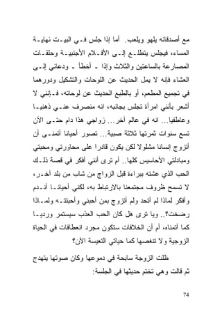 ‫ﻤﻊ ﺃﺼﺩﻗﺎﺌﻪ ﻴﻠﻬﻭ ﻭﻴﻠﻌﺏ. ﺃﻤﺎ ﺇﺫﺍ ﺠﻠﺱ ﻓـﻲ ﺍﻟﺒﻴـﺕ ﻨﻬﺎﻴـﺔ‬
‫ﺍﻟﻤﺴﺎﺀ، ﻓﻴﺠﻠﺱ ﻴﺘﻁﻠـﻊ ﺇﻟـﻰ ﺍﻷﻓـﻼﻡ ﺍﻷﺠﻨﺒﻴـﺔ ﻭﺤﻠﻘـﺎﺕ‬
‫ﺍﻟﻤﺼﺎﺭﻋﺔ ﺒﺎﻟﺴﺎﻋﺘﻴﻥ ﻭﺍﻟﺜﻼﺙ ﻭﺇﺫﺍ ـ ﺃﺨﻁﺄ ـ ﻭﺩﻋﺎﻨﻲ ﺇﻟـﻰ‬
‫ﺍﻟﻌﺸﺎﺀ ﻓﺈﻨﻪ ﻻ ﻴﻤل ﺍﻟﺤﺩﻴﺙ ﻋﻥ ﺍﻟﻠﻭﺤﺎﺕ ﻭﺍﻟﺘﺸﻜﻴل ﻭﺩﻭﺭﻫﻤﺎ‬
‫ﻓﻲ ﺘﺠﻤﻴﻊ ﺍﻟﻤﻁﻌﻡ، ﺃﻭ ﺒﺎﻟﻁﺒﻊ ﺍﻟﺤﺩﻴﺙ ﻋﻥ ﻟﻭﺤﺎﺘﻪ، ﻓـﺈﻨﻨﻲ ﻻ‬
‫ﺃﺸﻌﺭ ﺒﺄﻨﻨﻲ ﺍﻤﺭﺃﺓ ﺘﺠﻠﺱ ﺒﺠﺎﻨﺒﻪ، ﺍﻨﻪ ﻤﻨﺼﺭﻑ ﻋﻨـﻲ ﺫﻫﻨﻴـﺎ‬
‫ﹰ‬
‫ﻭﻋﺎﻁﻔﻴﺎ... ﺍﻨﻪ ﻓﻲ ﻋﺎﻟﻡ ﺁﺨﺭ... ﺯﻭﺍﺠﻲ ﻫﺫﺍ ﺩﺍﻡ ﺤﺘـﻰ ﺍﻵﻥ‬
                                             ‫ﹰ‬
‫ﺘﺴﻊ ﺴﻨﻭﺍﺕ ﺜﻤﺭﺘﻬﺎ ﺜﻼﺜﺔ ﺼﺒﻴﺔ... ﺘﺼﻭﺭ ﺃﺤﻴﺎﻨﺎ ﺃﺘﻤﻨـﻰ ﺃﻥ‬
‫ﺃﺘﺯﻭﺝ ﺇﻨﺴﺎﻨﺎ ﻤﺸﻠﻭﻻ ﻟﻜﻥ ﻴﻜﻭﻥ ﻗﺎﺩﺭﺍ ﻋﻠﻰ ﻤﺤﺎﻭﺭﺘﻲ ﻭﻤﺤﺒﺘﻲ‬
                   ‫ﹰ‬              ‫ﹰ‬     ‫ﹰ‬
‫ﻭﻤﺒﺎﺩﻟﺘﻲ ﺍﻷﺤﺎﺴﻴﺱ ﻜﻠﻬﺎ.. ﺃﻡ ﺘﺭﻯ ﺃﻨﻨﻲ ﺃﻓﻜﺭ ﻓﻲ ﻗﺼﺔ ﺫﻟـﻙ‬
‫ﺍﻟﺤﺏ ﺍﻟﺫﻱ ﻋﺸﺘﻪ ﺒﺒﺭﺍﺀﺓ ﻗﺒل ﺍﻟﺯﻭﺍﺝ ﻤﻥ ﺸﺎﺏ ﻤﻥ ﺒﻠﺩ ﺁﺨـﺭ،‬
‫ﻻ ﺘﺴﻤﺢ ﻅﺭﻭﻑ ﻤﺠﺘﻤﻌﻨﺎ ﺒﺎﻻﺭﺘﺒﺎﻁ ﺒﻪ، ﻟﻜﻨﻲ ﺃﺤﻴﺎﻨـﺎ ﺃﻨـﺩﻡ‬
‫ﻭﺃﻓﻜﺭ ﻟﻤﺎﺫﺍ ﻟﻡ ﺃﺘﺤﺩ ﻭﻟﻡ ﺃﺘﺯﻭﺝ ﺒﻤﻥ ﺃﺤﺒﻨﻲ ﻭﺃﺤﺒﺘﺘـﻪ ﻭﻟﻤـﺎﺫﺍ‬
‫ﺭﻀﺨﺕ؟.. ﻭﻴﺎ ﺘﺭﻯ ﻫل ﻜﺎﻥ ﺍﻟﺤﺏ ﺍﻟﻌﺫﺏ ﺴﻴﺴﺘﻤﺭ ﻭﺭﺩﻴـﺎ‬
‫ﹰ‬
‫ﻜﻤﺎ ﺃﺘﻤﻨﺎﻩ، ﺃﻡ ﺃﻥ ﺍﻟﺨﻼﻓﺎﺕ ﺴﺘﻜﻭﻥ ﻤﺠﺭﺩ ﺍﻨﻌﻁﺎﻓﺎﺕ ﻓﻲ ﺍﻟﺤﻴﺎﺓ‬
              ‫ﺍﻟﺯﻭﺠﻴﺔ ﻭﻻ ﺘﻨﻐﺼﻬﺎ ﻜﻤﺎ ﺤﻴﺎﺘﻲ ﺍﻟﺘﻌﻴﺴﺔ ﺍﻵﻥ؟‬

‫ﻅﻠﺕ ﺍﻟﺯﻭﺠﺔ ﺴﺎﺒﺤﺔ ﻓﻲ ﺩﻤﻭﻋﻬﺎ ﻭﻜﺎﻥ ﺼﻭﺘﻬﺎ ﻴﺘﻬﺩﺝ‬
                     ‫ﺜﻡ ﻗﺎﻟﺕ ﻭﻫﻲ ﺘﺨﺘﻡ ﺤﺩﻴﺜﻬﺎ ﻓﻲ ﺍﻟﺠﻠﺴﺔ:‬

                                                     ‫47‬
 