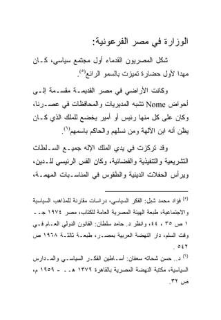 ‫ﺍﻟﻭﺯﺍﺭﺓ ﻓﻲ ﻤﺼﺭ ﺍﻟﻔﺭﻋﻭﻨﻴﺔ:‬
‫ﺸﻜل ﺍﻟﻤﺼﺭﻴﻭﻥ ﺍﻟﻘﺩﻤﺎﺀ ﺃﻭل ﻤﺠﺘﻤﻊ ﺴﻴﺎﺴﻲ، ﻜـﺎﻥ‬
                 ‫ﻤﻬﺩﺍ ﻷﻭل ﺤﻀﺎﺭﺓ ﺘﻤﻴﺯﺕ ﺒﺎﻟﺴﻤﻭ ﺍﻟﺭﺍﺌﻊ)٥(.‬
                                                    ‫‪‬‬

‫ﻭﻜﺎﻨﺕ ﺍﻷﺭﺍﻀﻲ ﻓﻲ ﻤﺼﺭ ﺍﻟﻘﺩﻴﻤـﺔ ﻤﻘﺴـﻤﺔ ﺇﻟـﻰ‬
‫ﺃﺤﻭﺍﺽ ‪ Nome‬ﺘﺸﺒﻪ ﺍﻟﻤﺩﻴﺭﻴﺎﺕ ﻭﺍﻟﻤﺤﺎﻓﻅﺎﺕ ﻓﻲ ﻋﺼـﺭﻨﺎ،‬
‫ﻭﻜﺎﻥ ﻋﻠﻰ ﻜل ﻤﻨﻬﺎ ﺭﺌﻴﺱ ﺃﻭ ﺃﻤﻴﺭ ﻴﺨﻀﻊ ﻟﻠﻤﻠﻙ ﺍﻟﺫﻱ ﻜـﺎﻥ‬
           ‫ﻴﻅﻥ ﺃﻨﻪ ﺍﺒﻥ ﺍﻵﻟﻬﺔ ﻭﻤﻥ ﻨﺴﻠﻬﻡ ﻭﺍﻟﺤﺎﻜﻡ ﺒﺎﺴﻤﻬﻡ)٦(.‬

‫ﻭﻗﺩ ﺘﺭﻜﺯﺕ ﻓﻲ ﻴﺩﻱ ﺍﻟﻤﻠﻙ ﺍﻹﻟﻪ ﺠﻤﻴـﻊ ﺍﻟﺴـﻠﻁﺎﺕ‬
‫ﺍﻟﺘﺸﺭﻴﻌﻴﺔ ﻭﺍﻟﺘﻨﻔﻴﺫﻴﺔ ﻭﺍﻟﻘﻀﺎﺌﻴﺔ، ﻭﻜﺎﻥ ﺍﻟﻘﺱ ﺍﻟﺭﺌﻴﺴﻲ ﻟﻠـﺩﻴﻥ،‬
‫ﻭﻴﺭﺃﺱ ﺍﻟﺤﻔﻼﺕ ﺍﻟﺩﻴﻨﻴﺔ ﻭﺍﻟﻁﻘﻭﺱ ﻓﻲ ﺍﻟﻤﻨﺎﺴـﺒﺎﺕ ﺍﻟﻤﻬﻤـﺔ،‬

                                                               ‫)٥(‬
‫ﻓﺅﺍﺩ ﻤﺤﻤﺩ ﺸﺒل: ﺍﻟﻔﻜﺭ ﺍﻟﺴﻴﺎﺴﻲ، ﺩﺭﺍﺴﺎﺕ ﻤﻘﺎﺭﻨﺔ ﻟﻠﻤﺫﺍﻫﺏ ﺍﻟﺴﻴﺎﺴﻴﺔ‬
‫ﻭﺍﻻﺠﺘﻤﺎﻋﻴﺔ، ﻁﺒﻌﺔ ﺍﻟﻬﻴﺌﺔ ﺍﻟﻤﺼﺭﻴﺔ ﺍﻟﻌﺎﻤﺔ ﻟﻠﻜﺘﺎﺏ، ﻤﺼﺭ ٤٧٩١ ﺠــ‬
‫١ ﺹ ٥٣ ، ٤٤، ﻭﺍﻨﻅﺭ ﺩ. ﺤﺎﻤﺩ ﺴﻠﻁﺎﻥ: ﺍﻟﻘﺎﻨﻭﻥ ﺍﻟﺩﻭﻟﻲ ﺍﻟﻌـﺎﻡ ﻓـﻲ‬
‫ﻭﻗﺕ ﺍﻟﺴﻠﻡ، ﺩﺍﺭ ﺍﻟﻨﻬﻀﺔ ﺍﻟﻌﺭﺒﻴﺔ ﺒﻤﺼـﺭ، ﻁﺒﻌـﺔ ﺜﺎﻟﺜـﺔ ٨٦٩١ ﺹ‬
                                                        ‫٢٤٥ .‬
                                                               ‫)٦(‬
‫ﺩ.. ﺤﺴﻥ ﺸﺤﺎﺘﻪ ﺴﻌﻔﺎﻥ: ﺃﺴـﺎﻁﻴﻥ ﺍﻟﻔﻜـﺭ ﺍﻟﺴﻴﺎﺴـﻲ ﻭﺍﻟﻤـﺩﺍﺭﺱ‬
‫ﺍﻟﺴﻴﺎﺴﻴﺔ، ﻤﻜﺘﺒﺔ ﺍﻟﻨﻬﻀﺔ ﺍﻟﻤﺼﺭﻴﺔ ﺒﺎﻟﻘﺎﻫﺭﺓ ٩٧٣١ ﻫــ - ٩٥٩١ ﻡ،‬
                                                       ‫ﺹ ٢٣.‬
 