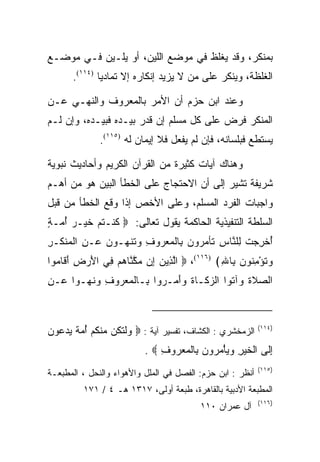 ‫ﺒﻤﻨﻜﺭ، ﻭﻗﺩ ﻴﻐﻠﻅ ﻓﻲ ﻤﻭﻀﻊ ﺍﻟﻠﻴﻥ، ﺃﻭ ﻴﻠـﻴﻥ ﻓـﻲ ﻤﻭﻀـﻊ‬
      ‫ﺍﻟﻐﻠﻅﺔ، ﻭﻴﻨﻜﺭ ﻋﻠﻰ ﻤﻥ ﻻ ﻴﺯﻴﺩ ﺇﻨﻜﺎﺭﻩ ﺇﻻ ﺘﻤﺎﺩﻴﺎ )٤١١(.‬
              ‫‪‬‬

‫ﻭﻋﻨﺩ ﺍﺒﻥ ﺤﺯﻡ ﺃﻥ ﺍﻷﻤﺭ ﺒﺎﻟﻤﻌﺭﻭﻑ ﻭﺍﻟﻨﻬـﻲ ﻋـﻥ‬
‫ﺍﻟﻤﻨﻜﺭ ﻓﺭﺽ ﻋﻠﻰ ﻜل ﻤﺴﻠﻡ ﺇﻥ ﻗﺩﺭ ﺒﻴـﺩﻩ ﻓﺒﻴـﺩﻩ، ﻭﺇﻥ ﻟـﻡ‬
              ‫ﻴﺴﺘﻁﻊ ﻓﺒﻠﺴﺎﻨﻪ، ﻓﺈﻥ ﻟﻡ ﻴﻔﻌل ﻓﻼ ﺇﻴﻤﺎﻥ ﻟﻪ )٥١١(.‬

‫ﻭﻫﻨﺎﻙ ﺁﻴﺎﺕ ﻜﺜﻴﺭﺓ ﻤﻥ ﺍﻟﻘﺭﺁﻥ ﺍﻟﻜﺭﻴﻡ ﻭﺃﺤﺎﺩﻴﺙ ﻨﺒﻭﻴﺔ‬
‫ﺸﺭﻴﻔﺔ ﺘﺸﻴﺭ ﺇﻟﻰ ﺃﻥ ﺍﻻﺤﺘﺠﺎﺝ ﻋﻠﻰ ﺍﻟﺨﻁﺄ ﺍﻟﺒﻴﻥ ﻫﻭ ﻤﻥ ﺃﻫـﻡ‬
‫ﻭﺍﺠﺒﺎﺕ ﺍﻟﻔﺭﺩ ﺍﻟﻤﺴﻠﻡ، ﻭﻋﻠﻰ ﺍﻷﺨﺹ ﺇﺫﺍ ﻭﻗﻊ ﺍﻟﺨﻁﺄ ﻤﻥ ﻗﺒل‬
‫ﺍﻟﺴﻠﻁﺔ ﺍﻟﺘﻨﻔﻴﺫﻴﺔ ﺍﻟﺤﺎﻜﻤﺔ ﻴﻘﻭل ﺘﻌﺎﻟﻰ: ‪ ‬ﻜﻨﹾـﺘﻡ ﺨﻴ‪‬ـﺭ ﺃ ‪‬ـﺔ‬
‫ﹸ ﹸ ‪ ‬ﹶ ‪ُ ‬ﻤ ٍ‬
‫ﺃﺨﺭﺠﺕ ِﻠ ﱠﺎﺱ ﹶﺄﻤ ‪‬ﻭﻥ ِﺎﻟﻤﻌ ‪‬ﻭﻑ ﻭﺘﻨ ‪‬ـﻭﻥ ‪‬ـﻥ ﺍﻟﻤﻨ ﹶـﺭ‬
‫ُ ﹾ ِ ‪ ‬ﹾ ﻟ ﻨ ِ ﺘ ‪‬ﺭ ‪ ‬ﺒ ﹾ ‪ ‬ﺭ ِ ‪ ‬ﹶ ﹾﻬ ‪  ‬ﻋ ِ ﹾ ‪ ‬ﹾﻜ ِ‬
‫ﻭﺘﺅﻤ ﹸﻭﻥ ِﺎﷲ﴾ )٦١١(، ‪ ‬ﺍﻟ ِﻴﻥ ِﻥ ﻤﻜ ﱠﺎﻫﻡ ِﻲ ﺍﻷﺭ ِ ﺃ ﹶﺎ ‪‬ﻭﺍ‬
  ‫ﱠﺫ ‪ ‬ﺇ ‪ ‬ﱠﻨ ‪  ‬ﻓ َ ‪‬ﺽ َﻗ ﻤ‬                 ‫‪ ‬ﹸ ْ ِﻨ ‪ ‬ﺒ ِ‬
‫ﺍﻟﺼﻼﺓ ‪‬ﺁﺘ ‪‬ﺍ ﺍﻟﺯ ﹶـﺎﺓ ﻭﺃ ‪‬ـ ‪‬ﻭﺍ ِـﺎﻟﻤﻌ ‪‬ﻭﻑ ‪‬ﻨ ‪‬ـﻭ‪‬ﺍ ‪‬ـﻥ‬
‫ﻋ ِ‬     ‫‪ ‬ﹶ ﹶ ﻭ ﹶﻭ ‪‬ﻜ ﹶ ‪َ‬ﻤ ﺭ ﺒ ﹾ ‪ ‬ﺭ ِ ﻭ ﹶﻬ‬



‫)٤١١( ﺍﻟﺯﻤﺨﺸﺭﻱ : ﺍﻟﻜﺸﺎﻑ، ﺘﻔﺴﻴﺭ ﺁﻴﺔ : ‪ ‬ﻭﻟﺘ ﹸﻥ ﻤﻨﻜﻡ ﺃﻤﺔ ﻴﺩ ‪‬ﻭﻥ‬
‫‪ ‬ﹾ ﹶﻜ ‪ ‬ﹾ ﹸ ‪  ُ ‬ﹲ ‪  ‬ﻋ ‪‬‬
                          ‫ﺇﹶﻰ ﺍﻟﺨﻴﺭ ﻭﻴﺄﻤ ‪‬ﻭﻥ ِﺎﻟﻤﻌ ‪‬ﻭﻑ ‪. ‬‬
                              ‫ِﻟ ﹾ ﹶ ‪ ْ   ِ ‬ﺭ ‪ ‬ﺒ ﹾ ‪ ‬ﺭ ِ‬
                                                           ‫)٥١١(‬
‫ﺃﻨﻅﺭ : ﺍﺒﻥ ﺤﺯﻡ: ﺍﻟﻔﺼل ﻓﻲ ﺍﻟﻤﻠل ﻭﺍﻷﻫﻭﺍﺀ ﻭﺍﻟﻨﺤل ، ﺍﻟﻤﻁﺒﻌـﺔ‬
         ‫ﺍﻟﻤﻁﺒﻌﺔ ﺍﻷﺩﺒﻴﺔ ﺒﺎﻟﻘﺎﻫﺭﺓ، ﻁﺒﻌﺔ ﺃﻭﻟﻰ، ٧١٣١ ﻫـ ٤ / ١٧١‬
                                                           ‫)٦١١(‬
                                         ‫ﺁل ﻋﻤﺭﺍﻥ ٠١١‬
 