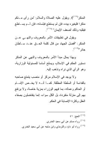 ‫ﺍﻟﻤﻨﻜﺭ)٧١١(‪ .‬ﻭﻴﻘﻭل ﻋﻠﻴﻪ ﺍﻟﺼﻼﺓ ﻭﺍﻟﺴﻼﻡ: "ﻤﻥ ﺭﺃﻯ ﻤـﻨﻜﻡ‬
                                              ‫ﹾ ‪‬ﹾ ﹶ ِ‬
‫ﻤﻨﻜﺭﺍ ﻓﻠﻴﻐﻴﺭﻩ ﺒﻴﺩﻩ، ﻓﺈﻥ ﻟﻡ ﻴﺴﺘﻁﻊ ﻓﺒﻠﺴﺎﻨﻪ، ﻓﺈﻥ ﻟـﻡ ﻴﺴـﺘﻁﻊ‬
                          ‫ﻓﺒﻘﻠﺒﻪ ﻭﺫﻟﻙ ﺃﻀﻌﻑ ﺍﻹﻴﻤﺎﻥ" )٨١١(.‬

‫ﻭﻴﻘﻭل ﻓﻲ ﺘﻁﺒﻴﻘﺎﺕ ﺍﻷﻤﺭ ﺒﺎﻟﻤﻌﺭﻭﻑ ﻭﺍﻟﻨﻬـﻲ ﻋـﻥ‬
‫ﺍﻟﻤﻨﻜﺭ: "ﺃﻓﻀل ﺍﻟﺠﻬﺎﺩ ﻤﻥ ﻗﺎل ﻜﻠﻤﺔ ﺍﻟﺤـﻕ ﻋﻨـﺩ ﺴـﻠﻁﺎﻥ‬
                                                  ‫ﺠﺎﺌﺭ")٩١١(.‬

‫ﻭﺒﻬﺫﺍ ﻴﻤﺜل ﻤﺒﺩﺃ ﺍﻷﻤﺭ ﺒﺎﻟﻤﻌﺭﻭﻑ ﻭﺍﻟﻨﻬﻲ ﻋﻥ ﺍﻟﻤﻨﻜﺭ‬
‫ﺩﺴﺘﻭﺭ ﺍﻟﺤﻜﻡ ﻓﻲ ﺍﻹﺴﻼﻡ، ﻭﻴﺴﻠﺢ ﺃﺴﺎﺴﺎ ﻟﻠﻤﺴﺌﻭﻟﻴﺔ ﺍﻟﻭﺯﺍﺭﻴﺔ،‬
                     ‫‪‬‬
                          ‫ﻭﻫﻭ ﺍﻟﺭﺃﻱ ﺍﻟﺫﻱ ﻨﺭﺍﻩ ﻭﻨﺫﻫﺏ ﺇﻟﻴﻪ.‬

‫ﻭﻻ ﻴﻭﺠﺩ ﻓﻲ ﺍﻹﺴﻼﻡ ﻤﺭﻜﺯ ﺃﻭ ﻤﻨﺼﺏ ﻴﺘﻤﺘﻊ ﺼﺎﺤﺒﻪ‬
‫ﺒﺎﻟﻘﺩﺍﺴﺔ ﺃﻭ ﺍﻟﺴﻠﻁﺔ ﺍﻟﻤﻁﻠﻘﺔ. ﻜﻤـﺎ ﺃﻨـﻪ ﻻ ﻴﺨـﺹ ﺍﻹﻤـﺎﻡ‬
‫ﺃﻭ ﺍﻟﺤﺎﻜﻡ ﻭﻋﻤﺎﻟﻪ، ﺒﻤﺎ ﻓﻴﻬﻡ ﺍﻟﻭﺯﺭﺍﺀ ﺒﻤﺯﻴﺔ ﺨﺎﺼﺔ، ﻭﻻ ﻴﺭﺘﻔﻊ‬
‫ﺒﻬﻡ ﺇﻟﻰ ﻤﻨﺯﻟﺔ ﻤﺘﻔﺭﺩﺓ، ﺒل ﺍﻟﻜل ﺴﻭﺍﺀ، ﺇﻨﻤﺎ ﻴﺘﻔﺎﻀﻠﻭﻥ ﺒﺼﻔﺎﺀ‬
                             ‫ﺍﻟﻌﻘل ﻭﻜﺜﺭﺓ ﺍﻹﺼﺎﺒﺔ ﻓﻲ ﺍﻟﺤﻜﻡ.‬


                                                            ‫)٧١١(‬
                                                ‫ﺍﻟﺤﺞ: ١٤‬
                                                            ‫)٨١١(‬
                          ‫ﺭﻭﺍﻩ ﻤﺴﻠﻡ ﻋﻥ ﺃﺒﻲ ﺴﻌﻴﺩ ﺍﻟﺨﺩﺭﻱ.‬
                                                            ‫)٩١١(‬
     ‫ﺭﻭﺍﻩ ﺃﺒﻭ ﺩﺍﻭﺩ ﻭﺍﻟﺘﺭﻤﺫﻱ ﻭﺍﺒﻥ ﻤﺎﺠﻪ ﻋﻥ ﺃﺒﻲ ﺴﻌﻴﺩ ﺍﻟﺨﺩﺭﻱ.‬
 