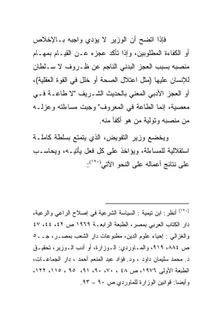 ‫ﻓﺈﺫﺍ ﺍﺘﻀﺢ ﺃﻥ ﺍﻟﻭﺯﻴﺭ ﻻ ﻴﺅﺩﻱ ﻭﺍﺠﺒﻪ ﺒـﺎﻹﺨﻼﺹ‬
‫ﺃﻭ ﺍﻟﻜﻔﺎﺀﺓ ﺍﻟﻤﻁﻠﻭﺒﻴﻥ، ﻭﺇﺫﺍ ﺘﺄﻜﺩ ﻋﺠﺯﻩ ﻋـﻥ ﺍﻟﻘﻴـﺎﻡ ﺒﻤﻬـﺎﻡ‬
‫ﻤﻨﺼﺒﻪ ﺒﺴﺒﺏ ﺍﻟﻌﺠﺯ ﺍﻟﺒﺩﻨﻲ ﺍﻟﻨﺎﺠﻡ ﻋﻥ ﻅـﺭﻭﻑ ﻻ ﺴـﻠﻁﺎﻥ‬
‫ﻟﻺﻨﺴﺎﻥ ﻋﻠﻴﻬﺎ )ﻤﺜل ﺍﻋﺘﻼل ﺍﻟﺼﺤﺔ ﺃﻭ ﺨﻠل ﻓﻲ ﺍﻟﻘﻭﺓ ﺍﻟﻌﻘﻠﻴﺔ(،‬
‫ﺃﻭ ﺍﻟﻌﺠﺯ ﺍﻷﺩﺒﻲ ﺍﻟﻤﻌﻨﻲ ﺒﺎﻟﺤﺩﻴﺙ ﺍﻟﺸـﺭﻴﻑ "ﻻ ﻁﺎﻋـﺔ ﻓـﻲ‬
‫ﻤﻌﺼﻴﺔ، ﺇﻨﻤﺎ ﺍﻟﻁﺎﻋﺔ ﻓﻲ ﺍﻟﻤﻌﺭﻭﻑ" ﻭﺠﺒﺕ ﻤﺴﺎﺀﻟﺘﻪ ﻭﻋﺯﻟـﻪ‬
                          ‫ﻤﻥ ﻤﻨﺼﺒﻪ ﻭﺘﻭﻟﻴﺔ ﻤﻥ ﻫﻭ ﺃﻜﻔﺄ ﻤﻨﻪ.‬

‫ﻭﻴﺨﻀﻊ ﻭﺯﻴﺭ ﺍﻟﺘﻔﻭﻴﺽ، ﺍﻟﺫﻱ ﻴﺘﻤﺘﻊ ﺒﺴﻠﻁﺔ ﻜﺎﻤﻠـﺔ‬
‫ﺍﺴﺘﻘﻼﻟﻴﺔ ﻟﻠﻤﺴﺎﺀﻟﺔ، ﻭﻴﺅﺍﺨﺫ ﻋﻠﻰ ﻜل ﻓﻌل ﻴﺄﺘﻴـﻪ، ﻭﻴﺤﺎﺴـﺏ‬
                     ‫ﻋﻠﻰ ﻨﺘﺎﺌﺞ ﺃﻋﻤﺎﻟﻪ ﻋﻠﻰ ﺍﻟﻨﺤﻭ ﺍﻵﺘﻲ)٠٢١(:‬




                                                            ‫)٠٢١(‬
‫ﺃﻨﻅﺭ: ﺍﺒﻥ ﺘﻴﻤﻴﺔ : ﺍﻟﺴﻴﺎﺴﺔ ﺍﻟﺸﺭﻋﻴﺔ ﻓﻲ ﺇﺼﻼﺡ ﺍﻟﺭﺍﻋﻲ ﻭﺍﻟﺭﻋﻴﺔ،‬
‫ﺩﺍﺭ ﺍﻟﻜﺘﺎﺏ ﺍﻟﻌﺭﺒﻲ ﺒﻤﺼﺭ، ﺍﻟﻁﺒﻌﺔ ﺍﻟﺭﺍﺒﻌـﺔ ٩٦٩١ ﺹ ٢٤، ٤٤، ٧٤‬
‫ﻭﺍﻟﻐﺯﺍﻟﻲ : ﺇﺤﻴﺎﺀ ﻋﻠﻭﻡ ﺍﻟﺩﻴﻥ، ﻤﻁﺒﻭﻋﺎﺕ ﺩﺍﺭ ﺍﻟﺸﻌﺏ ﺒﻤﺼـﺭ، ﺠــ٥‬
‫ﺹ ٤٨٨، ٩١٩، ﻭﺍﻟﻤـﺎﻭﺭﺩﻱ: ﺍﻟـﻭﺯﺍﺭﺓ، ﺃﻭ ﺃﺩﺏ ﺍﻟـﻭﺯﻴﺭ، ﺘﺤﻘﻴـﻕ‬
 ‫ـ‬          ‫ـ‬                ‫ـ‬         ‫ـ‬
‫ﺩ. ﻤﺤﻤﺩ ﺴﻠﻴﻤﺎﻥ ﺩﺍﻭﺩ ، ﻭﺩ. ﻓﺅﺍﺩ ﻋﺒﺩ ﺍﻟﻤﻨﻌﻡ ﺃﺤﻤﺩ ، ﺩﺍﺭ ﺍﻟﺠﻤﺎﻋـﺎﺕ،‬
‫ﺍﻟﻁﺒﻌﺔ ﺍﻷﻭﻟﻰ ٦٧٩١، ﺹ ٨٤ ، ٠٧، ٠٩، ١٩، ٥٩ ، ٥١١، ٢٢١،‬
                   ‫ﻭﺃﻴ ‪‬ﺎ: ﻗﻭﺍﻨﻴﻥ ﺍﻟﻭﺯﺍﺭﺓ ﻟﻠﻤﺎﻭﺭﺩﻱ ﺹ ٠٩ – ٣٩.‬
                                                        ‫ﻀ‬
 