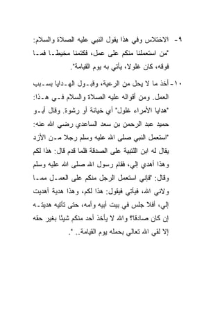‫٩- ﺍﻻﺨﺘﻼﺱ ﻭﻓﻲ ﻫﺫﺍ ﻴﻘﻭل ﺍﻟﻨﺒﻲ ﻋﻠﻴﻪ ﺍﻟﺼﻼﺓ ﻭﺍﻟﺴﻼﻡ:‬
‫"ﻤﻥ ﺍﺴﺘﻌﻤﻠﻨﺎ ﻤﻨﻜﻡ ﻋﻠﻰ ﻋﻤل، ﻓﻜﺘﻤﻨﺎ ﻤﺨﻴﻁـﺎ ﻓﻤـﺎ‬
              ‫ﻓﻭﻗﻪ، ﻜﺎﻥ ﻏﻠﻭﻻ، ﻴﺄﺘﻲ ﺒﻪ ﻴﻭﻡ ﺍﻟﻘﻴﺎﻤﺔ".‬

‫٠١- ﺃﺨﺫ ﻤﺎ ﻻ ﻴﺤل ﻤﻥ ﺍﻟﺭﻋﻴﺔ، ﻭﻗﺒـﻭل ﺍﻟﻬـﺩﺍﻴﺎ ﺒﺴـﺒﺏ‬
‫ﺍﻟﻌﻤل. ﻭﻤﻥ ﺃﻗﻭﺍﻟﻪ ﻋﻠﻴﻪ ﺍﻟﺼﻼﺓ ﻭﺍﻟﺴﻼﻡ ﻓـﻲ ﻫـﺫﺍ:‬
‫"ﻫﺩﺍﻴﺎ ﺍﻷﻤﺭﺍﺀ ﻏﻠﻭل" ﺃﻱ ﺨﻴﺎﻨﺔ ﺃﻭ ﺭﺸﻭﺓ. ﻭﻗﺎل ﺃﺒـﻭ‬
‫ﺤﻤﻴﺩ ﻋﺒﺩ ﺍﻟﺭﺤﻤﻥ ﺒﻥ ﺴﻌﺩ ﺍﻟﺴﺎﻋﺩﻱ ﺭﻀﻲ ﺍﷲ ﻋﻨﻪ:‬
‫"ﺍﺴﺘﻌﻤل ﺍﻟﻨﺒﻲ ﺼﻠﻰ ﺍﷲ ﻋﻠﻴﻪ ﻭﺴﻠﻡ ﺭﺠﻼ ﻤـﻥ ﺍﻷﺯﺩ‬
‫ﻴﻘﺎل ﻟﻪ ﺍﺒﻥ ﺍﻟﻠﺘﺒﻴﺔ ﻋﻠﻰ ﺍﻟﺼﺩﻗﺔ ﻓﻠﻤﺎ ﻗﺩﻡ ﻗﺎل: ﻫﺫﺍ ﻟﻜﻡ‬
‫ﻭﻫﺫﺍ ﺃﻫﺩﻱ ﺇﻟﻲ، ﻓﻘﺎﻡ ﺭﺴﻭل ﺍﷲ ﺼﻠﻰ ﺍﷲ ﻋﻠﻴﻪ ﻭﺴﻠﻡ‬
‫ﻭﻗﺎل: "ﻓﺈﻨﻲ ﺍﺴﺘﻌﻤل ﺍﻟﺭﺠل ﻤﻨﻜﻡ ﻋﻠﻰ ﺍﻟﻌﻤـل ﻤﻤـﺎ‬
‫ﻭﻻﻨﻲ ﺍﷲ، ﻓﻴﺄﺘﻲ ﻓﻴﻘﻭل: ﻫﺫﺍ ﻟﻜﻡ، ﻭﻫﺫﺍ ﻫﺩﻴﺔ ﺃﻫﺩﻴﺕ‬
‫ﺇﻟﻲ، ﺃﻓﻼ ﺠﻠﺱ ﻓﻲ ﺒﻴﺕ ﺃﺒﻴﻪ ﻭﺃﻤﻪ، ﺤﺘﻰ ﺘﺄﺘﻴﻪ ﻫﺩﻴﺘـﻪ‬
‫ﺇﻥ ﻜﺎﻥ ﺼﺎﺩﻗﺎ؟ ﻭﺍﷲ ﻻ ﻴﺄﺨﺫ ﺃﺤﺩ ﻤﻨﻜﻡ ﺸﻴﺌﺎ ﺒﻐﻴﺭ ﺤﻘﻪ‬
          ‫ً‬                         ‫ﹰ‬
             ‫ﺇﻻ ﻟﻘﻲ ﺍﷲ ﺘﻌﺎﻟﻲ ﺒﺤﻤﻠﻪ ﻴﻭﻡ ﺍﻟﻘﻴﺎﻤﺔ.. ".‬
 