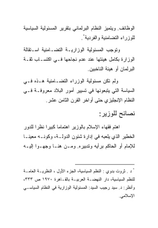 ‫ﺍﻟﻭﻅﺎﺌﻑ. ﻭﻴﺘﻤﻴﺯ ﺍﻟﻨﻅﺎﻡ ﺍﻟﺒﺭﻟﻤﺎﻨﻲ ﺒﺘﻘﺭﻴﺭ ﺍﻟﻤﺴﺌﻭﻟﻴﺔ ﺍﻟﺴﻴﺎﺴﻴﺔ‬
                                ‫ﻟﻠﻭﺯﺭﺍﺀ ﺍﻟﺘﻀﺎﻤﻨﻴﺔ ﻭﺍﻟﻔﺭﺩﻴﺔ*.‬

‫ﻭﺘﻭﺠﺏ ﺍﻟﻤﺴﺌﻭﻟﻴﺔ ﺍﻟﻭﺯﺍﺭﻴـﺔ ﺍﻟﺘﻀـﺎﻤﻨﻴﺔ ﺍﺴـﺘﻘﺎﻟﺔ‬
‫ﺍﻟﻭﺯﺍﺭﺓ ﺒﻜﺎﻤل ﻫﻴﺌﺘﻬﺎ ﻋﻨﺩ ﻋﺩﻡ ﻨﺠﺎﺤﻬﺎ ﻓـﻲ ﺍﻜﺘﺴـﺎﺏ ﺜﻘـﺔ‬
                                    ‫ﺍﻟﺒﺭﻟﻤﺎﻥ ﺃﻭ ﻫﻴﺌﺔ ﺍﻟﻨﺎﺨﺒﻴﻥ.‬

‫ﻭﻟﻡ ﺘﻜﻥ ﻤﺴﺌﻭﻟﻴﺔ ﺍﻟﻭﺯﺭﺍﺀ ﺍﻟﺘﻀـﺎﻤﻨﻴﺔ ﻫـﺫﻩ ﻓـﻲ‬
‫ﺍﻟﺴﻴﺎﺴﺔ ﺍﻟﺘﻲ ﻴﺘﺒﻌﻭﻨﻬﺎ ﻓﻲ ﺘﺴﻴﻴﺭ ﺃﻤﻭﺭ ﺍﻟﺒﻼﺩ ﻤﻌﺭﻭﻓـﺔ ﻓـﻲ‬
            ‫ﺍﻟﻨﻅﺎﻡ ﺍﻹﻨﺠﻠﻴﺯﻱ ﺤﺘﻰ ﺃﻭﺍﺨﺭ ﺍﻟﻘﺭﻥ ﺍﻟﺜﺎﻤﻥ ﻋﺸﺭ.‬

                                          ‫ﻨﺼﺎﺌﺢ ﻟﻠﻭﺯﻴﺭ:‬
‫ﺍﻫﺘﻡ ﻓﻘﻬﺎﺀ ﺍﻹﺴﻼﻡ ﺒﺎﻟﻭﺯﻴﺭ ﺍﻫﺘﻤﺎﻤﺎ ﻜﺒﻴﺭﺍ ﻨﻅﺭﺍ ﻟﻠﺩﻭﺭ‬
‫ﺍﻟﺨﻁﻴﺭ ﺍﻟﺫﻱ ﻴﻠﻌﺒﻪ ﻓﻲ ﺇﺩﺍﺭﺓ ﺸﺌﻭﻥ ﺍﻟﺩﻭﻟـﺔ، ﻭﻜﻭﻨـﻪ ﻤﻌﻴﻨـﺎ‬
‫ﻟﻺﻤﺎﻡ ﺃﻭ ﺍﻟﺤﺎﻜﻡ ﺒﺭﺃﻴﻪ ﻭﺘﺩﺒﻴﺭﻩ. ﻭﻤـﻥ ﻫﻨـﺎ ﻭﺠﻬـﻭﺍ ﺇﻟﻴـﻪ‬



‫* ﺩ . ﺜﺭﻭﺕ ﺒﺩﻭﻱ : ﺍﻟﻨﻅﻡ ﺍﻟﺴﻴﺎﺴﻴﺔ، ﺍﻟﺠﺯﺀ ﺍﻷﻭل ، ﺍﻟﻨﻅﺭﻴـﺔ ﺍﻟﻌﺎﻤـﺔ‬
‫ﻟﻠﻨﻅﻡ ﺍﻟﺴﻴﺎﺴﻴﺔ، ﺩﺍﺭ ﺍﻟﻨﻬﻀـﺔ ﺍﻟﻌﺭﺒﻴـﺔ ﺒﺎﻟﻘـﺎﻫﺭﺓ ٠٧٩١ ﺹ ٣٣٣،‬
‫ﻭﺃﻨﻅﺭ: ﺩ. ﺴﻴﺩ ﺭﺠﻴﺏ ﺍﻟﺴﻴﺩ: ﺍﻟﻤﺴﺌﻭﻟﻴﺔ ﺍﻟﻭﺯﺍﺭﻴﺔ ﻓﻲ ﺍﻟﻨﻅﺎﻡ ﺍﻟﺴﻴﺎﺴـﻲ‬
                                                      ‫ﺍﻹﺴﻼﻤﻲ.‬
 