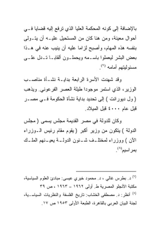 ‫ﺒﺎﻹﻀﺎﻓﺔ ﺇﻟﻰ ﻜﻭﻨﻪ ﺍﻟﻤﺤﻜﻤﺔ ﺍﻟﻌﻠﻴﺎ ﺍﻟﺫﻱ ﺘﺭﻓﻊ ﺇﻟﻴﻪ ﻗﻀﺎﻴﺎ ﻓـﻲ‬
‫ﺃﺤﻭﺍل ﻤﻌﻴﻨﺔ، ﻭﻤﻥ ﻫﻨﺎ ﻜﺎﻥ ﻤﻥ ﺍﻟﻤﺴﺘﺤﻴل ﻋﻠﻴـﻪ ﺃﻥ ﻴﺘـﻭﻟﻰ‬
‫ﺒﻨﻔﺴﻪ ﻫﺫﻩ ﺍﻟﻤﻬﺎﻡ، ﻭﺃﺼﺒﺢ ﻟﺯﺍﻤﺎ ﻋﻠﻴﻪ ﺃﻥ ﻴﻨﻴﺏ ﻋﻨﻪ ﻓﻲ ﻫـﺫﺍ‬
                          ‫‪‬‬
‫ﺒﻌﺽ ﺍﻟﺒﺸﺭ ﻟﻴﻌﻤﻠﻭﺍ ﺒﺎﺴـﻤﻪ ﻭﻴﺤﻤﻠـﻭﻥ ﺃﻟﻘﺎ ‪‬ـﺎ ﺘـﺩل ﻋﻠـﻰ‬
            ‫ﺒ‬
                                        ‫ﻤﺴﺌﻭﻟﻴﺘﻬﻡ ﺃﻤﺎﻤﻪ )٧(.‬

‫ﻭﻗﺩ ﺸﻬﺩﺕ ﺍﻷﺴﺭﺓ ﺍﻟﺭﺍﺒﻌﺔ ﺒﺩﺍﻴـﺔ ﻨﺸـﺄﺓ ﻤﻨﺎﺼـﺏ‬
‫ﺍﻟﻭﺯﻴﺭ، ﺍﻟﺫﻱ ﺍﺴﺘﻤﺭ ﻤﻭﺠﻭﺩﺍ ﻁﻴﻠﺔ ﺍﻟﻌﺼﺭ ﺍﻟﻔﺭﻋﻭﻨﻲ. ﻭﻴﺫﻫﺏ‬
                            ‫‪‬‬
‫) ﻭل ﺩﻴﻭﺭﺍﻨﺕ ( ﺇﻟﻰ ﺘﺤﺩﻴﺩ ﺒﺩﺍﻴﺔ ﻨﺸﺄﺓ ﺍﻟﺤﻜﻭﻤﺔ ﻓـﻲ ﻤﺼـﺭ‬
                                ‫ﻗﺒل ﻋﺎﻡ ٠٠٠٤ ﻗﺒل ﺍﻟﻤﻴﻼﺩ.‬

‫ﻭﻜﺎﻥ ﻟﻠﺩﻭﻟﺔ ﻓﻲ ﻤﺼﺭ ﺍﻟﻘﺩﻴﻤﺔ ﻤﺠﻠﺱ ﻴﺴﻤﻰ ) ﻤﺠﻠﺱ‬
‫ﺍﻟﺩﻭﻟﺔ ( ﻴﺘﻜﻭﻥ ﻤﻥ ﻭﺯﻴﺭ ﺃﻜﺒﺭ ) ﻴﻘﻭﻡ ﻤﻘﺎﻡ ﺭﺌﻴﺱ ﺍﻟـﻭﺯﺭﺍﺀ‬
‫ﺍﻵﻥ ( ﻭﻭﺯﺭﺍﺀ ﻟﻤﺨﺘﻠ ـﻑ ﺸ ـﺌﻭﻥ ﺍﻟﺩﻭﻟ ـﺔ ﻴﻌﻴ ـﻨﻬﻡ ﺍﻟﻤﻠ ـﻙ‬
 ‫ـ‬         ‫ـ‬      ‫ـ‬          ‫ـ‬    ‫ـ‬
                                                 ‫ﺒﻤﺭﺍﺴﻴﻡ)٨(.‬



                                                            ‫)٧(‬
‫ﺩ. ﺒﻁﺭﺱ ﻏﺎﻟﻲ ، ﺩ. ﻤﺤﻤﻭﺩ ﺨﻴﺭﻱ ﻋﻴﺴﻰ: ﻤﺒﺎﺩﺉ ﺍﻟﻌﻠﻭﻡ ﺍﻟﺴﻴﺎﺴﻴﺔ،‬
        ‫ﻤﻜﺘﺒﺔ ﺍﻷﻨﺠﻠﻭ ﺍﻟﻤﺼﺭﻴﺔ ﻁ. ﺃﻭﻟﻰ ٢٦٩١ – ٣٦٩١ ، ﺹ ٩٣‬
                                                            ‫)٨(‬
‫ﺃﻨﻅﺭ: ﺩ. ﻤﺼﻁﻔﻰ ﺍﻟﺨﺸﺎﺏ: ﺘﺎﺭﻴﺦ ﺍﻟﻔﻠﺴﻔﺔ ﻭﺍﻟﻨﻅﺭﻴﺎﺕ ﺍﻟﺴﻴﺎﺴـﻴﺔ،‬
         ‫ﻟﺠﻨﺔ ﺍﻟﺒﻴﺎﻥ ﺍﻟﻌﺭﺒﻲ ﺒﺎﻟﻘﺎﻫﺭﺓ، ﺍﻟﻁﺒﻌﺔ ﺍﻷﻭﻟﻰ ٣٥٩١ ﺹ ٧١.‬
 