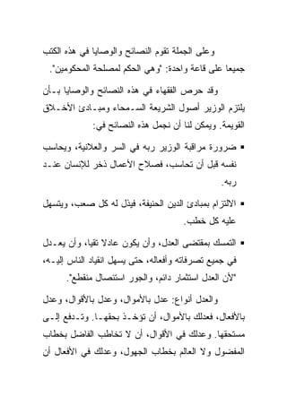 ‫ﻭﻋﻠﻰ ﺍﻟﺠﻤﻠﺔ ﺘﻘﻭﻡ ﺍﻟﻨﺼﺎﺌﺢ ﻭﺍﻟﻭﺼﺎﻴﺎ ﻓﻲ ﻫﺫﻩ ﺍﻟﻜﺘﺏ‬
 ‫ﺠﻤﻴﻌﺎ ﻋﻠﻰ ﻗﺎﻋﺔ ﻭﺍﺤﺩﺓ: "ﻭﻫﻲ ﺍﻟﺤﻜﻡ ﻟﻤﺼﻠﺤﺔ ﺍﻟﻤﺤﻜﻭﻤﻴﻥ".‬

‫ﻭﻗﺩ ﺤﺭﺹ ﺍﻟﻔﻘﻬﺎﺀ ﻓﻲ ﻫﺫﻩ ﺍﻟﻨﺼﺎﺌﺢ ﻭﺍﻟﻭﺼﺎﻴﺎ ﺒـﺄﻥ‬
‫ﻴﻠﺘﺯﻡ ﺍﻟﻭﺯﻴﺭ ﺃﺼﻭل ﺍﻟﺸﺭﻴﻌﺔ ﺍﻟﺴـﻤﺤﺎﺀ ﻭﻤﺒـﺎﺩﺉ ﺍﻷﺨـﻼﻕ‬
             ‫ﺍﻟﻘﻭﻴﻤﺔ. ﻭﻴﻤﻜﻥ ﻟﻨﺎ ﺃﻥ ﻨﺠﻤل ﻫﺫﻩ ﺍﻟﻨﺼﺎﺌﺢ ﻓﻲ:‬

‫ﻀﺭﻭﺭﺓ ﻤﺭﺍﻗﺒﺔ ﺍﻟﻭﺯﻴﺭ ﺭﺒﻪ ﻓﻲ ﺍﻟﺴﺭ ﻭﺍﻟﻌﻼﻨﻴﺔ، ﻭﻴﺤﺎﺴﺏ‬
‫ﻨﻔﺴﻪ ﻗﺒل ﺃﻥ ﺘﺤﺎﺴﺏ، ﻓﺼﻼﺡ ﺍﻷﻋﻤﺎل ﺫﺨﺭ ﻟﻺﻨﺴﺎﻥ ﻋﻨـﺩ‬
                                                 ‫ﺭﺒﻪ.‬

‫ﺍﻻﻟﺘﺯﺍﻡ ﺒﻤﺒﺎﺩﺉ ﺍﻟﺩﻴﻥ ﺍﻟﺤﻨﻴﻔﺔ، ﻓﻴﺫل ﻟﻪ ﻜل ﺼﻌﺏ، ﻭﻴﺘﺴﻬل‬
                                      ‫ﻋﻠﻴﻪ ﻜل ﺨﻁﺏ.‬

‫ﺍﻟﺘﻤﺴﻙ ﺒﻤﻘﺘﻀﻰ ﺍﻟﻌﺩل، ﻭﺃﻥ ﻴﻜﻭﻥ ﻋﺎﺩﻻ ﺘﻘﻴﺎ، ﻭﺃﻥ ﻴﻌـﺩل‬
‫ﻓﻲ ﺠﻤﻴﻊ ﺘﺼﺭﻓﺎﺘﻪ ﻭﺃﻓﻌﺎﻟﻪ، ﺤﺘﻰ ﻴﺴﻬل ﺍﻨﻘﻴﺎﺩ ﺍﻟﻨﺎﺱ ﺇﻟﻴـﻪ،‬
      ‫"ﻷﻥ ﺍﻟﻌﺩل ﺍﺴﺘﺜﻤﺎﺭ ﺩﺍﺌﻡ، ﻭﺍﻟﺠﻭﺭ ﺍﺴﺘﺌﺼﺎل ﻤﻨﻘﻁﻊ".‬

‫ﻭﺍﻟﻌﺩل ﺃﻨﻭﺍﻉ: ﻋﺩل ﺒﺎﻷﻤﻭﺍل، ﻭﻋﺩل ﺒﺎﻷﻗﻭﺍل، ﻭﻋﺩل‬
‫ﺒﺎﻷﻓﻌﺎل، ﻓﻌﺩﻟﻙ ﺒﺎﻷﻤﻭﺍل، ﺃﻥ ﺘﺅﺨـﺫ ﺒﺤﻘﻬـﺎ. ﻭﺘـﺩﻓﻊ ﺇﻟـﻰ‬
‫ﻤﺴﺘﺤﻘﻬﺎ. ﻭﻋﺩﻟﻙ ﻓﻲ ﺍﻷﻗﻭﺍل، ﺃﻥ ﻻ ﺘﺨﺎﻁﺏ ﺍﻟﻔﺎﻀل ﺒﺨﻁﺎﺏ‬
‫ﺍﻟﻤﻔﻀﻭل ﻭﻻ ﺍﻟﻌﺎﻟﻡ ﺒﺨﻁﺎﺏ ﺍﻟﺠﻬﻭل، ﻭﻋﺩﻟﻙ ﻓﻲ ﺍﻷﻓﻌﺎل ﺃﻥ‬
 