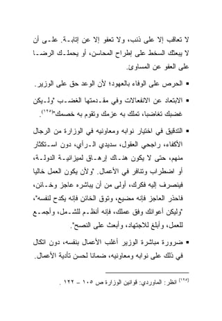 ‫ﻻ ﺘﻌﺎﻗﺏ ﺇﻻ ﻋﻠﻰ ﺫﻨﺏ، ﻭﻻ ﺘﻌﻔﻭ ﺇﻻ ﻋﻥ ﺇﺘﺎﺒـﺔ. ﻋﻠـﻰ ﺃﻥ‬
‫ﻻ ﻴﺒﻌﺜﻙ ﺍﻟﺴﺨﻁ ﻋﻠﻰ ﺇﻁﺭﺍﺡ ﺍﻟﻤﺤﺎﺴﻥ، ﺃﻭ ﻴﺤﻤﻠـﻙ ﺍﻟﺭﻀـﺎ‬
                                  ‫ﻋﻠﻰ ﺍﻟﻌﻔﻭ ﻋﻥ ﺍﻟﻤﺴﺎﻭﺉ.‬

‫ﺍﻟﺤﺭﺹ ﻋﻠﻰ ﺍﻟﻭﻓﺎﺀ ﺒﺎﻟﻌﻬﻭﺩ؛ ﻷﻥ ﺍﻟﻭﻋﺩ ﺤﻕ ﻋﻠﻰ ﺍﻟﻭﺯﻴﺭ.‬

‫ﺍﻻﺒﺘﻌﺎﺩ ﻋﻥ ﺍﻻﻨﻔﻌﺎﻻﺕ ﻭﻓﻲ ﻤﻘـﺩﻤﺘﻬﺎ ﺍﻟﻐﻀـﺏ "ﻭﻟـﻴﻜﻥ‬
  ‫ﻏﻀﺒﻙ ﺘﻐﺎﻀﺒﺎ، ﺘﻤﻠﻙ ﺒﻪ ﻋﺯﻤﻙ ﻭﺘﻘﻭﻡ ﺒﻪ ﺨﺼﻤﻙ")٥٢١(.‬

‫ﺍﻟﺘﺩﻗﻴﻕ ﻓﻲ ﺍﺨﺘﻴﺎﺭ ﻨﻭﺍﺒﻪ ﻭﻤﻌﺎﻭﻨﻴﻪ ﻓﻲ ﺍﻟﻭﺯﺍﺭﺓ ﻤﻥ ﺍﻟﺭﺠﺎل‬
‫ﺍﻷﻜﻔﺎﺀ، ﺭﺍﺠﺤﻲ ﺍﻟﻌﻘﻭل، ﺴﺩﻴﺩﻱ ﺍﻟـﺭﺃﻱ، ﺩﻭﻥ ﺍﺴـﺘﻜﺜﺎﺭ‬
‫ﻤﻨﻬﻡ، ﺤﺘﻰ ﻻ ﻴﻜﻭﻥ ﻫﻨـﺎﻙ ﺇﺭﻫـﺎﻕ ﻟﻤﻴﺯﺍﻨﻴـﺔ ﺍﻟﺩﻭﻟـﺔ،‬
‫ﺃﻭ ﺍﻀﻁﺭﺍﺏ ﻭﺘﻨﺎﻓﺭ ﻓﻲ ﺍﻷﻋﻤﺎل. "ﻭﻷﻥ ﻴﻜﻭﻥ ﺍﻟﻌﻤل ﺨﺎﻟﻴﺎ‬
‫ﻓﻴﻨﺼﺭﻑ ﺇﻟﻴﻪ ﻓﻜﺭﻙ، ﺃﻭﻟﻰ ﻤﻥ ﺃﻥ ﻴﺒﺎﺸﺭﻩ ﻋﺎﺠﺯ ﻭﺨـﺎﺌﻥ،‬
‫ﻓﺎﺤﺫﺭ ﺍﻟﻌﺎﺠﺯ ﻓﺈﻨﻪ ﻤﻀﻴﻊ، ﻭﺘﻭﻕ ﺍﻟﺨﺎﺌﻥ ﻓﺈﻨﻪ ﻴﻜﺩﺡ ﻟﻨﻔﺴﻪ"،‬
‫"ﻭﻟﻴﻜﻥ ﺃﻋﻭﺍﻨﻙ ﻭﻓﻕ ﻋﻤﻠﻙ، ﻓﺈﻨﻪ ﺃﻨﻅـﻡ ﻟﻠﺸـﻤل، ﻭﺃﺠﻤـﻊ‬
             ‫ﻟﻠﻌﻤل، ﻭﺃﺒﻠﻎ ﻟﻼﺠﺘﻬﺎﺩ، ﻭﺃﺒﻌﺙ ﻋﻠﻰ ﺍﻟﻨﺼﺢ".‬

‫ﻀﺭﻭﺭﺓ ﻤﺒﺎﺸﺭﺓ ﺍﻟﻭﺯﻴﺭ ﺃﻏﻠﺏ ﺍﻷﻋﻤﺎل ﺒﻨﻔﺴﻪ، ﺩﻭﻥ ﺍﺘﻜﺎل‬
‫ﻓﻲ ﺫﻟﻙ ﻋﻠﻰ ﻨﻭﺍﺒﻪ ﻭﻤﻌﺎﻭﻨﻴﻪ، ﻀﻤﺎﻨﺎ ﻟﺤﺴﻥ ﺘﺄﺩﻴﺔ ﺍﻷﻋﻤﺎل.‬

                                                        ‫)٥٢١(‬
         ‫ﺍﻨﻅﺭ: ﺍﻟﻤﺎﻭﺭﺩﻱ: ﻗﻭﺍﻨﻴﻥ ﺍﻟﻭﺯﺍﺭﺓ ﺹ ٥٠١ – ٢٢١ .‬
 