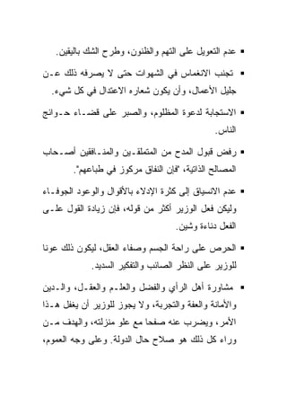 ‫ﻋﺩﻡ ﺍﻟﺘﻌﻭﻴل ﻋﻠﻰ ﺍﻟﺘﻬﻡ ﻭﺍﻟﻅﻨﻭﻥ، ﻭﻁﺭﺡ ﺍﻟﺸﻙ ﺒﺎﻟﻴﻘﻴﻥ.‬

‫ﺘﺠﻨﺏ ﺍﻻﻨﻐﻤﺎﺱ ﻓﻲ ﺍﻟﺸﻬﻭﺍﺕ ﺤﺘﻰ ﻻ ﻴﺼﺭﻓﻪ ﺫﻟﻙ ﻋـﻥ‬
  ‫ﺠﻠﻴل ﺍﻷﻋﻤﺎل، ﻭﺃﻥ ﻴﻜﻭﻥ ﺸﻌﺎﺭﻩ ﺍﻻﻋﺘﺩﺍل ﻓﻲ ﻜل ﺸﻲﺀ.‬

‫ﺍﻻﺴﺘﺠﺎﺒﺔ ﻟﺩﻋﻭﺓ ﺍﻟﻤﻅﻠﻭﻡ، ﻭﺍﻟﺼﺒﺭ ﻋﻠﻰ ﻗﻀـﺎﺀ ﺤـﻭﺍﺌﺞ‬
                                                ‫ﺍﻟﻨﺎﺱ.‬

‫ﺭﻓﺽ ﻗﺒﻭل ﺍﻟﻤﺩﺡ ﻤﻥ ﺍﻟﻤﺘﻤﻠﻘـﻴﻥ ﻭﺍﻟﻤﻨـﺎﻓﻘﻴﻥ ﺃﺼـﺤﺎﺏ‬
        ‫ﺍﻟﻤﺼﺎﻟﺢ ﺍﻟﺫﺍﺘﻴﺔ، "ﻓﺈﻥ ﺍﻟﻨﻔﺎﻕ ﻤﺭﻜﻭﺯ ﻓﻲ ﻁﺒﺎﻋﻬﻡ".‬

‫ﻋﺩﻡ ﺍﻻﻨﺴﻴﺎﻕ ﺇﻟﻰ ﻜﺜﺭﺓ ﺍﻹﺩﻻﺀ ﺒﺎﻷﻗﻭﺍل ﻭﺍﻟﻭﻋﻭﺩ ﺍﻟﺠﻭﻓـﺎﺀ‬
‫ﻭﻟﻴﻜﻥ ﻓﻌل ﺍﻟﻭﺯﻴﺭ ﺃﻜﺜﺭ ﻤﻥ ﻗﻭﻟﻪ، ﻓﺈﻥ ﺯﻴﺎﺩﺓ ﺍﻟﻘﻭل ﻋﻠـﻰ‬
                                    ‫ﺍﻟﻔﻌل ﺩﻨﺎﺀﺓ ﻭﺸﻴﻥ.‬

‫ﺍﻟﺤﺭﺹ ﻋﻠﻰ ﺭﺍﺤﺔ ﺍﻟﺠﺴﻡ ﻭﺼﻔﺎﺀ ﺍﻟﻌﻘل، ﻟﻴﻜﻭﻥ ﺫﻟﻙ ﻋﻭﻨﺎ‬
             ‫ﻟﻠﻭﺯﻴﺭ ﻋﻠﻰ ﺍﻟﻨﻅﺭ ﺍﻟﺼﺎﺌﺏ ﻭﺍﻟﺘﻔﻜﻴﺭ ﺍﻟﺴﺩﻴﺩ.‬

‫ﻤﺸﺎﻭﺭﺓ ﺃﻫل ﺍﻟﺭﺃﻱ ﻭﺍﻟﻔﻀل ﻭﺍﻟﻌﻠـﻡ ﻭﺍﻟﻌﻘـل، ﻭﺍﻟـﺩﻴﻥ‬
‫ﻭﺍﻷﻤﺎﻨﺔ ﻭﺍﻟﻌﻔﺔ ﻭﺍﻟﺘﺠﺭﺒﺔ، ﻭﻻ ﻴﺠﻭﺯ ﻟﻠﻭﺯﻴﺭ ﺃﻥ ﻴﻐﻔل ﻫـﺫﺍ‬
‫ﺍﻷﻤﺭ، ﻭﻴﻀﺭﺏ ﻋﻨﻪ ﺼﻔﺤﺎ ﻤﻊ ﻋﻠﻭ ﻤﻨﺯﻟﺘﻪ، ﻭﺍﻟﻬﺩﻑ ﻤـﻥ‬
‫ﻭﺭﺍﺀ ﻜل ﺫﻟﻙ ﻫﻭ ﺼﻼﺡ ﺤﺎل ﺍﻟﺩﻭﻟﺔ. ﻭﻋﻠﻰ ﻭﺠﻪ ﺍﻟﻌﻤﻭﻡ،‬
 
