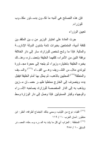 ‫ﻓﺈﻥ ﻫﺫﻩ ﺍﻟﻨﺼﺎﺌﺢ ﻫﻲ ﺃﺸﺒﻪ ﻤﺎ ﺘﻜـﻭﻥ ﺒﺩﺴـﺘﻭﺭ ﻤﻜﺘـﻭﺏ‬
                                                  ‫ﻟﻠﻭﺯﺭﺍﺀ.‬

                                               ‫ﺘﻌﻴﻴﻥ ﺍﻟﻭﺯﺭﺍﺀ‬

‫ﺠﺭﺕ ﺍﻟﻌﺎﺩﺓ ﻋﻠﻰ ﺍﺨﺘﻴﺎﺭ ﺍﻟﻭﺯﻴﺭ ﻤﻥ ﺒـﻴﻥ ﺍﻟﻤﺜﻘﻔـﻴﻥ‬
‫ﺜﻘﺎﻓﺔ ﺃﺩﺒﻴﺔ، ﺍﻟﻤﺘﻤﺘﻌﻴﻥ ﺒﺨﺒﺭﺍﺕ ﺘﺎﻤﺔ ﺒﺸﺌﻭﻥ ﺍﻟﺩﻭﻟﺔ ﺍﻹﺩﺍﺭﻴـﺔ‬
‫ﻭﺍﻟﻤﺎﻟﻴﺔ. ﻓﺈﺫﺍ ﻤﺎ ﺭﺸﺢ ﺸﺨﺹ ﻟﻠﻭﺯﺍﺭﺓ، ﺴﺎﺭ ﺇﻟﻰ ﺩﺍﺭ ﺍﻟﺨﻼﻓﺔ‬
‫ﺒﺭﻓﻘﺔ ﺍﺜﻨﻴﻥ ﻤﻥ ﺍﻷﻤﺭﺍﺀ، ﻜﻠﻔﻬﻤﺎ ﺍﻟﺨﻠﻴﻔﺔ ﺒﺈﺤﻀـﺎﺭﻩ، ﻭﻫﻨـﺎﻙ‬
‫ﻴﺨﺒﺭﻩ ﺍﻟﺨﻠﻴﻔﺔ ﺒﺎﺨﺘﻴﺎﺭﻩ ﻭﺯﻴﺭﺍ، ﺜﻡ ﻴﺘﺠﻪ ﺇﻟﻰ ﺤﺠﺭﺓ ﻤﺠـﺎﻭﺭﺓ‬
                           ‫‪‬‬
‫ﻭﺍﻟﺴـﻴﻑ‬    ‫)٦٢١(‬
                   ‫ﻟﻴﺭﺘﺩﻱ ﻤﻼﺒـﺱ ﺍﻟﺘﺸـﺭﻴﻑ ﻭﻫـﻲ ﺍﻟﻘﺒـﺎﺀ‬
‫ﻭﺍﻟﻤﻨﻁﻘﺔ)٧٢١( ﺍﻟﻤﺤﻠﻴﻴﻥ ﺒﺎﻟﺫﻫﺏ، ﺜﻡ ﻴﻤﺜل ﺒﻬﺎ ﺃﻤﺎﻡ ﺍﻟﺨﻠﻴﻔﺔ ﻓﻴﻘﺒل‬
‫ﻴﺩﻩ، ﻭﻴﻨﺼﺭﻑ ﺇﻟﻰ ﺍﻟﺨﺎﺭﺝ ﻤﻤﺘﻁﻴﺎ ﻅﻬـﺭ ﺤﺼـﺎﻥ ﻤـﺯﻴﻥ‬
                  ‫‪‬‬
‫ﻭﻴﺫﻫﺏ ﺒﻪ ﺇﻟﻰ ﺍﻟﺩﺍﺭ ﺍﻟﻤﺨﺼﺼﺔ ﻟﻠﻭﺯﺍﺭﺓ، ﻴﺼﺎﺤﺒﻪ ﺍﻷﻤـﺭﺍﺀ‬
‫ﻭﺍﻟﻭﺠﻬﺎﺀ ﻭﻜﺒﺎﺭ ﺍﻟﻤﺴﺌﻭﻟﻴﻥ. ﻓﺈﺫﺍ ﻭﺼل ﺇﻟﻰ ﺩﺍﺭ ﺍﻟﻭﺯﺍﺭﺓ ﻭﺴﻁ‬



                                                            ‫)٦٢١(‬
‫ﺍﻟﻘﺒﺎﺀ: ﻨﻭﻉ ﻤﻥ ﺍﻟﺜﻴﺎﺏ، ﻭﺴﻤﻲ ﺒﺫﻟﻙ ﻻﺠﺘﻤﺎﻉ ﺃﻁﺭﺍﻓﻪ، ﺃﻨﻅﺭ: ﺍﺒﻥ‬
                                 ‫ﻤﻨﻅﻭﺭ: ﻟﺴﺎﻥ ﺍﻟﻌﺭﺏ ٠١ / ٩١١‬
                                                            ‫)٧٢١(‬
‫ﺍﻟﻤﻨﻁﻘﺔ : ﺍﻟﺤﺯﺍﻡ، ﺃﻱ ﻜل ﻤﺎ ﻴﺸﺩ ﺒﻪ ﺍﻟﻤـﺭﺀ ﻭﺴـﻁﻪ، ﺍﻟﻤﺼـﺩﺭ‬
                                             ‫ﺍﻟﺴﺎﺒﻕ ٠١ / ٥٥٣‬
 