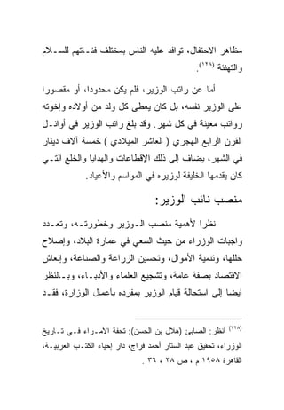 ‫ﻤﻅﺎﻫﺭ ﺍﻻﺤﺘﻔﺎل، ﺘﻭﺍﻓﺩ ﻋﻠﻴﻪ ﺍﻟﻨﺎﺱ ﺒﻤﺨﺘﻠﻑ ﻓﺌـﺎﺘﻬﻡ ﻟﻠﺴـﻼﻡ‬
                                                ‫ﻭﺍﻟﺘﻬﻨﺌﺔ )٨٢١(.‬

‫ﺃﻤﺎ ﻋﻥ ﺭﺍﺘﺏ ﺍﻟﻭﺯﻴﺭ، ﻓﻠﻡ ﻴﻜﻥ ﻤﺤﺩﻭﺩﺍ، ﺃﻭ ﻤﻘﺼﻭﺭﺍ‬
 ‫‪‬‬          ‫‪‬‬
‫ﻋﻠﻰ ﺍﻟﻭﺯﻴﺭ ﻨﻔﺴﻪ، ﺒل ﻜﺎﻥ ﻴﻌﻁﻰ ﻜل ﻭﻟﺩ ﻤﻥ ﺃﻭﻻﺩﻩ ﻭﺇﺨﻭﺘﻪ‬
‫ﺭﻭﺍﺘﺏ ﻤﻌﻴﻨﺔ ﻓﻲ ﻜل ﺸﻬﺭ. ﻭﻗﺩ ﺒﻠﻎ ﺭﺍﺘﺏ ﺍﻟﻭﺯﻴﺭ ﻓﻲ ﺃﻭﺍﺌـل‬
‫ﺍﻟﻘﺭﻥ ﺍﻟﺭﺍﺒﻊ ﺍﻟﻬﺠﺭﻱ ) ﺍﻟﻌﺎﺸﺭ ﺍﻟﻤﻴﻼﺩﻱ ( ﺨﻤﺴﺔ ﺁﻻﻑ ﺩﻴﻨﺎﺭ‬
‫ﻓﻲ ﺍﻟﺸﻬﺭ، ﻴﻀﺎﻑ ﺇﻟﻰ ﺫﻟﻙ ﺍﻹﻗﻁﺎﻋﺎﺕ ﻭﺍﻟﻬﺩﺍﻴﺎ ﻭﺍﻟﺨﻠﻊ ﺍﻟﺘـﻲ‬
             ‫ﻜﺎﻥ ﻴﻘﺩﻤﻬﺎ ﺍﻟﺨﻠﻴﻔﺔ ﻟﻭﺯﻴﺭﻩ ﻓﻲ ﺍﻟﻤﻭﺍﺴﻡ ﻭﺍﻷﻋﻴﺎﺩ.‬

                                   ‫ﻤﻨﺼﺏ ﻨﺎﺌﺏ ﺍﻟﻭﺯﻴﺭ:‬
‫ﻨﻅﺭﺍ ﻷﻫﻤﻴﺔ ﻤﻨﺼﺏ ﺍﻟـﻭﺯﻴﺭ ﻭﺨﻁﻭﺭﺘـﻪ، ﻭﺘﻌـﺩﺩ‬
                                     ‫‪‬‬
‫ﻭﺍﺠﺒﺎﺕ ﺍﻟﻭﺯﺭﺍﺀ ﻤﻥ ﺤﻴﺙ ﺍﻟﺴﻌﻲ ﻓﻲ ﻋﻤﺎﺭﺓ ﺍﻟﺒﻼﺩ، ﻭﺇﺼﻼﺡ‬
‫ﺨﻠﻠﻬﺎ، ﻭﺘﻨﻤﻴﺔ ﺍﻷﻤﻭﺍل، ﻭﺘﺤﺴﻴﻥ ﺍﻟﺯﺭﺍﻋﺔ ﻭﺍﻟﺼﻨﺎﻋﺔ، ﻭﺇﻨﻌﺎﺵ‬
‫ﺍﻻﻗﺘﺼﺎﺩ ﺒﺼﻔﺔ ﻋﺎﻤﺔ، ﻭﺘﺸﺠﻴﻊ ﺍﻟﻌﻠﻤﺎﺀ ﻭﺍﻷﺩﺒـﺎﺀ، ﻭﺒـﺎﻟﻨﻅﺭ‬
‫ﺃﻴﻀﺎ ﺇﻟﻰ ﺍﺴﺘﺤﺎﻟﺔ ﻗﻴﺎﻡ ﺍﻟﻭﺯﻴﺭ ﺒﻤﻔﺭﺩﻩ ﺒﺄﻋﻤﺎل ﺍﻟﻭﺯﺍﺭﺓ، ﻓﻘـﺩ‬
                                                     ‫‪‬‬


                                                          ‫)٨٢١(‬
‫ﺃﻨﻅﺭ: ﺍﻟﺼﺎﺒﺊ )ﻫﻼل ﺒﻥ ﺍﻟﺤﺴﻥ(: ﺘﺤﻔﺔ ﺍﻷﻤـﺭﺍﺀ ﻓـﻲ ﺘـﺎﺭﻴﺦ‬
‫ﺍﻟﻭﺯﺭﺍﺀ، ﺘﺤﻘﻴﻕ ﻋﺒﺩ ﺍﻟﺴﺘﺎﺭ ﺃﺤﻤﺩ ﻓﺭﺍﺝ، ﺩﺍﺭ ﺇﺤﻴﺎﺀ ﺍﻟﻜﺘـﺏ ﺍﻟﻌﺭﺒﻴـﺔ،‬
                               ‫ﺍﻟﻘﺎﻫﺭﺓ ٨٥٩١ ﻡ ، ﺹ ٨٢ ، ٦٣ .‬
 