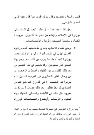 ‫ﻜﺎﻨﺕ ﻭﺍﺴﻌﺔ ﻭﻤﺘﻌﺩﺩﺓ، ﻭﻜﺎﻥ ﻨﻔﻭﺫﻩ ﺃﻗﻭﻯ ﻤﻤﺎ ﻜﺎﻥ ﻋﻠﻴﻪ ﻓـﻲ‬
                                              ‫ﺍﻟﻌﺼﺭ ﺍﻟﻔﺎﺭﺴﻲ.‬

‫ﻴﺤﻕ ﻟﻨﺎ – ﺒﻌﺩ ﻫﺫﺍ – ﺃﻥ ﻨﻨﻜﺭ ﺍﻷﺼـل ﺍﻟﺴﺎﺴـﺎﻨﻲ‬
‫ﻟﻠﻭﺯﺍﺭﺓ ﻓﻲ ﺍﻹﺴﻼﻡ، ﻭﻨﺅﻜﺩ، ﻤﻥ ﻨﺎﺤﻴـﺔ ﺃﺨـﺭﻯ، ﻋﺭﻭﺒـﺔ‬
          ‫ﺍﻟﻜﻠﻤﺔ، ﻭﺇﺴﻼﻤﻴﺔ ﺍﻟﻤﻨﺼﺏ ﻭﺍﻟﺭﺘﺒﺔ ﻭﺍﻻﺨﺘﺼﺎﺼﺎﺕ.‬

‫ﻴﺭﺠﻊ ﻟﻔﻘﻬﺎﺀ ﺍﻹﺴﻼﻡ، ﻭﻓـﻲ ﻤﻘـﺩﻤﺘﻬﻡ ﺍﻟﻤـﺎﻭﺭﺩﻱ،‬
‫ﺍﻟﻔﻀل ﺍﻷﻭل ﻓﻲ ﺘﻘﺴﻴﻡ ﺍﻟﻭﺯﺍﺭﺓ ﺇﻟﻰ ﻭﺯﺍﺭﺓ ﺘﻔـﻭﻴﺽ‬
‫ﻭﻭﺯﺍﺭﺓ ﺘﻨﻔﻴﺫ*، ﻤﻨﺫ ﻤﺎ ﻴﻘﺭﺏ ﻤﻥ ﺃﻟﻑ ﻋﺎﻡ. ﻭﻫﻡ ﺒﻬﺫﺍ‬
‫ﺍﻟﺼﻨﻊ ﻏﻴﺭ ﻤﺴﺒﻭﻗﻴﻥ، ﻭﻗﺩ ﺘﺎﺒﻌﻬﻡ ﻓﻲ ﻫﺫﺍ ﺍﻟﺘﻘﺴﻴﻡ ﻤﻥ‬
‫ﺒﻌﺩ ﺫﻟﻙ ﺍﻟﻜﺜﻴﺭﻭﻥ ﻤﻥ ﺍﻟﻔﻘﻬﺎﺀ ﻭﺍﻟﺒﺎﺤﺜﻭﻥ ﺍﻟﻤﻌﺎﺼﺭﻭﻥ‬
‫ﻤﻥ ﺭﺠﺎل ﺍﻟﻔﻜﺭ ﺍﻟﺩﺴﺘﻭﺭﻱ ﻓﻲ ﺍﻟﻐﺭﺏ، ﺍﻟـﺫﻴﻥ ﻟـﻡ‬
‫ﻴﻌﺭﻓﻭﺍ ﻫﺫﺍ ﺍﻟﻤﻨﺼﺏ ﺇﻻ ﻓﻲ ﺍﻟﻘـﺭﻥ ﺍﻟﺴـﺎﺒﻊ ﻋﺸـﺭ‬
‫ﺍﻟﻤﻴﻼﺩﻱ ﺜﻡ ﺃﺨﺫ ﻴﺘﻁﻭﺭ ﺒﻌﺩ ﺫﻟﻙ ﺤﻴـﺙ ﻟـﻡ ﻴﻜـﻥ‬
‫ﻤﻌﺭﻭﻓﺎ ﻗﺒل ﺫﻟﻙ ﻓﻲ ﺍﻷﻨﻅﻤﺔ ﻭﺍﻟﺩﺴﺎﺘﻴﺭ ﺍﻟﺤﺩﻴﺜﺔ ﺒﻬﺫﻩ‬
                                          ‫ﹰ‬
‫ﺍﻟﺤﺩﻭﺩ ﻭﺍﻷﻭﺼﺎﻑ ﻭﺃﻭﻀﺎﻉ ﻭﺍﺨﺘﺼﺎﺼﺎﺕ ﺍﻟﻭﺯﺭﺍﺀ‬

                                                                ‫*‬
‫ﻴﻘﺎﺒل ﻭﺯﺍﺭﺓ ﺍﻟﺘﻔﻭﻴﺽ ﻓﻲ ﻋﺼﺭﻨﺎ ﺍﻟﺤﺩﻴﺙ ﻤﻨﺼـﺏ ﺍﻟـﻭﺯﻴﺭ ﺍﻷﻭل‬
‫ﺃﻭ ﺭﺌﻴﺱ ﺍﻟﻭﺯﺭﺍﺀ، ﻭﻴﻘﺎﺒل ﻭﺯﺭﺍﺀ ﺍﻟﺘﻨﻔﻴﺫ ﺍﻟﻭﺯﺭﺍﺀ ﺍﻟﻌـﺎﺩﻴﻭﻥ ﻜـﻭﺯﺭﺍﺀ‬
                                 ‫ﺍﻟﻤﺎﻟﻴﺔ ﻭﺍﻟﺤﺭﺒﻴﺔ ﻭﺍﻟﻌﺩل ﻭﺍﻟﺨﺯﺍﻨﺔ.‬
 