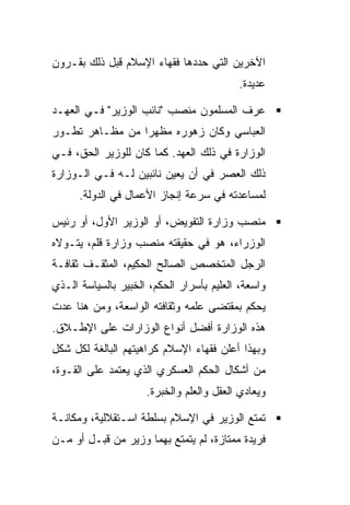 ‫ﺍﻵﺨﺭﻴﻥ ﺍﻟﺘﻲ ﺤﺩﺩﻫﺎ ﻓﻘﻬﺎﺀ ﺍﻹﺴﻼﻡ ﻗﺒل ﺫﻟﻙ ﺒﻘـﺭﻭﻥ‬
                                          ‫ﻋﺩﻴﺩﺓ.‬

‫ﻋﺭﻑ ﺍﻟﻤﺴﻠﻤﻭﻥ ﻤﻨﺼﺏ "ﻨﺎﺌﺏ ﺍﻟﻭﺯﻴﺭ" ﻓـﻲ ﺍﻟﻌﻬـﺩ‬
‫ﺍﻟﻌﺒﺎﺴﻲ ﻭﻜﺎﻥ ﺯﻫﻭﺭﻩ ﻤﻅﻬﺭﺍ ﻤﻥ ﻤﻅـﺎﻫﺭ ﺘﻁـﻭﺭ‬
                 ‫‪‬‬
‫ﺍﻟﻭﺯﺍﺭﺓ ﻓﻲ ﺫﻟﻙ ﺍﻟﻌﻬﺩ. ﻜﻤﺎ ﻜﺎﻥ ﻟﻠﻭﺯﻴﺭ ﺍﻟﺤﻕ، ﻓـﻲ‬
‫ﺫﻟﻙ ﺍﻟﻌﺼﺭ ﻓﻲ ﺃﻥ ﻴﻌﻴﻥ ﻨﺎﺌﺒﻴﻥ ﻟـﻪ ﻓـﻲ ﺍﻟـﻭﺯﺍﺭﺓ‬
      ‫ﻟﻤﺴﺎﻋﺩﺘﻪ ﻓﻲ ﺴﺭﻋﺔ ﺇﻨﺠﺎﺯ ﺍﻷﻋﻤﺎل ﻓﻲ ﺍﻟﺩﻭﻟﺔ.‬

‫ﻤﻨﺼﺏ ﻭﺯﺍﺭﺓ ﺍﻟﺘﻔﻭﻴﺽ، ﺃﻭ ﺍﻟﻭﺯﻴﺭ ﺍﻷﻭل، ﺃﻭ ﺭﺌﻴﺱ‬
‫ﺍﻟﻭﺯﺭﺍﺀ، ﻫﻭ ﻓﻲ ﺤﻘﻴﻘﺘﻪ ﻤﻨﺼﺏ ﻭﺯﺍﺭﺓ ﻗﻠﻡ، ﻴﺘـﻭﻻﻩ‬
‫ﺍﻟﺭﺠل ﺍﻟﻤﺘﺨﺼﺹ ﺍﻟﺼﺎﻟﺢ ﺍﻟﺤﻜﻴﻡ، ﺍﻟﻤﺜﻘـﻑ ﺜﻘﺎﻓـﺔ‬
‫ﻭﺍﺴﻌﺔ، ﺍﻟﻌﻠﻴﻡ ﺒﺄﺴﺭﺍﺭ ﺍﻟﺤﻜﻡ، ﺍﻟﺨﺒﻴﺭ ﺒﺎﻟﺴﻴﺎﺴﺔ ﺍﻟـﺫﻱ‬
‫ﻴﺤﻜﻡ ﺒﻤﻘﺘﻀﻰ ﻋﻠﻤﻪ ﻭﺜﻘﺎﻓﺘﻪ ﺍﻟﻭﺍﺴﻌﺔ، ﻭﻤﻥ ﻫﻨﺎ ﻋﺩﺕ‬
‫ﻫﺫﻩ ﺍﻟﻭﺯﺍﺭﺓ ﺃﻓﻀل ﺃﻨﻭﺍﻉ ﺍﻟﻭﺯﺍﺭﺍﺕ ﻋﻠﻰ ﺍﻹﻁـﻼﻕ.‬
‫ﻭﺒﻬﺫﺍ ﺃﻋﻠﻥ ﻓﻘﻬﺎﺀ ﺍﻹﺴﻼﻡ ﻜﺭﺍﻫﻴﺘﻬﻡ ﺍﻟﺒﺎﻟﻐﺔ ﻟﻜل ﺸﻜل‬
‫ﻤﻥ ﺃﺸﻜﺎل ﺍﻟﺤﻜﻡ ﺍﻟﻌﺴﻜﺭﻱ ﺍﻟﺫﻱ ﻴﻌﺘﻤﺩ ﻋﻠﻰ ﺍﻟﻘـﻭﺓ،‬
                     ‫ﻭﻴﻌﺎﺩﻱ ﺍﻟﻌﻘل ﻭﺍﻟﻌﻠﻡ ﻭﺍﻟﺨﺒﺭﺓ.‬

‫ﺘﻤﺘﻊ ﺍﻟﻭﺯﻴﺭ ﻓﻲ ﺍﻹﺴﻼﻡ ﺒﺴﻠﻁﺔ ﺍﺴـﺘﻘﻼﻟﻴﺔ، ﻭﻤﻜﺎﻨـﺔ‬
‫ﻓﺭﻴﺩﺓ ﻤﻤﺘﺎﺯﺓ، ﻟﻡ ﻴﺘﻤﺘﻊ ﺒﻬﻤﺎ ﻭﺯﻴﺭ ﻤﻥ ﻗﺒـل ﺃﻭ ﻤـﻥ‬
 