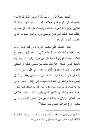 ‫ﻭﻜﺎﻨﺕ ﻤﻬﻤﺔ ﺍﻟﻭﺯﺭﺍﺀ ﺤﻤـل ﺃﻭﺍﻤـﺭ ﺍﻟﻤﻠـﻙ ﺍﻹﻟـﻪ‬
‫ﻭﺘﻌﻠﻴﻤﺎﺘﻪ ﺇﻟﻰ ﺍﻟﺭﻋﻴﺔ، ﻭﺇﺤﺎﻁﺘﻪ ﻋﻠﻤـﺎ ﺒﺭﻏﺒـﺎﺘﻬﻡ، ﻭﺇﻨﻔـﺎﺫ‬
‫ﺍﻟﻘﺎﻨﻭﻥ، ﻭﻤﺭﺍﻋﺎﺓ ﺍﻟﻌﺭﻑ ﺍﻟﺴﺎﺌﺩ، ﻭﺇﻋﻁﺎﺀ ﻜل ﺇﻨﺴـﺎﻥ ﺤﻘـﻪ.‬
‫ﻭﻟﺫﻟﻙ ﻨﺠﺩ ﺍﻟﻤﻠﻙ ﺍﻟﻔﺭﻋﻭﻥ ﻴﻭﺼﻲ ﻭﺯﻴﺭﻩ ﺍﻟﺫﻱ ﻴﻌﻴﻨـﻪ ﻓـﻲ‬
                                      ‫ﻤﻨﺼﺏ ﺍﻟﻭﺯﻴﺭ ﺒﻘﻭﻟﻪ:‬

‫ﺍﺠﻌل ﻋﻴﻨﻴﻙ ﻋﻠﻰ ﻤﻜﺘﺏ ﺍﻟﻭﺯﻴﺭ، ﻭﺭﺍﻗﺏ ﻜـل ﻤـﺎ‬
‫ﻴﺤﺩﺙ ﻓﻴﻪ، ﻭﺍﻋﻠﻡ ﺃﻨﻪ ﻫﻭ ﺍﻟﺩﻋﺎﻤﺔ ﺍﻟﺘﻲ ﺘﺴـﺘﻨﺩ ﺇﻟﻴﻬـﺎ ﺠﻤﻴـﻊ‬
‫ﺍﻟﺒﻼﺩ.. ﻟﻴﺴﺕ ﺍﻟﻭﺯﺍﺭﺓ ﺤﻠﻭﺓ ﺒل ﻫﻲ ﻤﺭﺓ، ﻭﻟﻴﺴـﺕ ﻭﺴـﻴﻠﺔ‬
‫ﻻﺘﺨﺎﺫ ﺍﻟﻨﺎﺱ ﻋﺒﻴﺩﺍ.. ﺇﺫﺍ ﺃﺘﺎﻙ ﺸﺎﻙ ﻤﻥ ﻤﺼﺭ ﺍﻟﻌﻠﻴﺎ ﺃﻭ ﺍﻟﺴﻔﻠﻰ‬
                                        ‫‪‬‬
‫ﻓﺎﺤﺭﺹ ﻋﻠﻰ ﺃﻥ ﻴﺠﺭﻱ ﺍﻟﻘﺎﻨﻭﻥ ﻤﺠﺭﺍﻩ ﻓﻲ ﻜل ﺸـﻲﺀ، ﻭﺃﻥ‬
‫ﻴﺘﺒﻊ ﻓﻲ ﻜل ﺸﻲﺀ ﺍﻟﻌﺭﻑ ﺍﻟﺴﺎﺌﺩ ﻓﻲ ﺒﻠﺩﻩ، ﻭﺃﻥ ﻴﻌﻁـﻲ ﻜـل‬
‫ﺇﻨﺴﺎﻥ ﺤﻘﻪ ﻭﺍﻋﻠﻡ ﺃﻥ ﺍﻟﻤﺤﺎﺒﺎﺓ ﺒﻐﻴﻀﺔ ﺇﻟﻰ ﺍﻹﻟﻪ.. ﻋﺎﻤل ﻤـﻥ‬
‫ﺘﻌﺭﻓﻪ ﻜﻤﻥ ﻻ ﺘﻌﺭﻓﻪ، ﻭﻤﻥ ﻴﻜﻭﻥ ﻤﻥ ﺃﻗﺎﺭﺏ ﺍﻟﻤﻠﻙ ﻜﻤﻥ ﻴﻜﻭﻥ‬
‫ﺒﻌﻴﺩﺍ ﻋﻨﻪ، ﻭﺍﻋﻠﻡ ﺃﻥ ﺍﻷﻤﻴﺭ ﺍﻟﺫﻱ ﻴﻘﻭﻡ ﺒﺫﻟﻙ ﺴﻴﺴﺘﻤﺭ ﻫﻨﺎ ﻓﻲ‬
                                                  ‫‪‬‬
‫ﻫﺫﺍ ﺍﻟﻤﻜﺎﻥ، ﻭﻟﻴﻜﻥ ﻤﺎ ﻴﺨﺎﻓﻪ ﺍﻟﻨﺎﺱ ﻤﻥ ﺍﻷﻤﻴﺭ ﺃﻨﻪ ﻴﻌﺩل ﻓـﻲ‬
                    ‫ﺤﻜﻤﻪ. ﺍﺭﻉ ﺍﻟﻘﻭﺍﻋﺩ ﺍﻟﻤﻔﺭﻭﻀﺔ ﻋﻠﻴﻙ)٩(.‬

                                                          ‫)٩(‬
‫ﺃﻨﻅﺭ: ﻭل ﺩﻴﻭﺭﺍﻨﺕ: ﻗﺼﺔ ﺍﻟﺤﻀﺎﺭﺓ ﺘﺭﺠﻤﺔ ﻤﺤﻤﺩ ﺒﺩﺭﺍﻥ، ﺍﻟﻁﺒﻌـﺔ‬
              ‫ﺍﻟﺜﺎﻟﺜﺔ، ﺍﻟﺠﺯﺀ ﺍﻟﺜﺎﻨﻲ ﻤﻥ ﺍﻟﻤﺠﻠﺩ ﺍﻷﻭل ٣٦٩١ ﺹ ٣٩‬
 