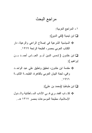 ‫ﻤﺭﺍﺠﻊ ﺍﻟﺒﺤﺙ‬
                                      ‫١- ﺍﻟﻤﺭﺍﺠﻊ ﺍﻟﻌﺭﺒﻴﺔ:‬

                                ‫ﺍﺒﻥ ﺘﻴﻤﻴﺔ )ﺘﻘﻲ ﺍﻟﺩﻴﻥ(:‬

‫ﺍﻟﺴﻴﺎﺴﻴﺔ ﺍﻟﺸﺭﻋﻴﺔ ﻓﻲ ﺇﺼﻼﺡ ﺍﻟﺭﺍﻋﻲ ﻭﺍﻟﺭﻋﻴﺔ، ﺩﺍﺭ‬
      ‫ﺍﻟﻜﺘﺎﺏ ﺍﻟﻌﺭﺒﻲ ﺒﻤﺼﺭ، ﺍﻟﻁﺒﻌﺔ ﺍﻟﺭﺍﺒﻌﺔ ٩٦٩١.‬

‫ﺍﺒﻥ ﺨﻠﺩﻭﻥ ) ﺸﻤﺱ ﺍﻟﺩﻴﻥ ﺃﺒـﻭ ﺍﻟﻌﺒـﺎﺱ ﺃﺤﻤـﺩ ﺒـﻥ‬
                                                 ‫ﺇﺒﺭﺍﻫﻴﻡ (:‬

‫ﻤﻘﺩﻤﺔ ﺍﺒﻥ ﺨﻠﺩﻭﻥ، ﺘﺤﻘﻴﻕ ﻭﺘﻌﻠﻴﻕ ﻋﻠﻲ ﻋﺒﺩ ﺍﻟﻭﺍﺤـﺩ‬
‫ﻭﺍﻓﻲ، ﻟﺠﻨﺔ ﺍﻟﺒﻴﺎﻥ ﺍﻟﻌﺭﺒﻲ ﺒﺎﻟﻘﺎﻫﺭﺓ، ﺍﻟﻁﺒﻌـﺔ ﺍﻟﺜﺎﻨﻴـﺔ‬
                                           ‫٦٦٩١.‬

                           ‫ﺍﺒﻥ ﻁﺒﺎﻁﺒﺎ )ﻤﺤﻤﺩ ﺒﻥ ﻋﻠﻲ(:‬

‫ﻜﺘ ـﺎﺏ ﺍﻟﻔﺨ ـﺭﻱ ﻓ ـﻲ ﺍﻵﺩﺍﺏ ﺍﻟﺴ ـﻠﻁﺎﻨﻴﺔ ﻭﺍﻟ ـﺩﻭل‬
   ‫ـ‬           ‫ـ‬            ‫ـ‬     ‫ـ‬        ‫ـ‬
  ‫ﺍﻹﺴﻼﻤﻴﺔ، ﻤﻁﺒﻌﺔ ﺍﻟﻤﻭﺴﻭﻋﺎﺕ ﺒﻤﺼﺭ ٧١٣١ ﻫـ.‬
 