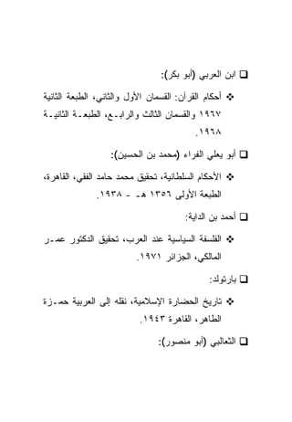 ‫ﺍﺒﻥ ﺍﻟﻌﺭﺒﻲ )ﺃﺒﻭ ﺒﻜﺭ(:‬

‫ﺃﺤﻜﺎﻡ ﺍﻟﻘﺭﺁﻥ: ﺍﻟﻘﺴﻤﺎﻥ ﺍﻷﻭل ﻭﺍﻟﺜﺎﻨﻲ، ﺍﻟﻁﺒﻌﺔ ﺍﻟﺜﺎﻨﻴﺔ‬
‫٧٦٩١ ﻭﺍﻟﻘﺴﻤﺎﻥ ﺍﻟﺜﺎﻟﺙ ﻭﺍﻟﺭﺍﺒـﻊ، ﺍﻟﻁﺒﻌـﺔ ﺍﻟﺜﺎﻨﻴـﺔ‬
                                          ‫٨٦٩١.‬

                  ‫ﺃﺒﻭ ﻴﻌﻠﻲ ﺍﻟﻔﺭﺍﺀ )ﻤﺤﻤﺩ ﺒﻥ ﺍﻟﺤﺴﻴﻥ(:‬

‫ﺍﻷﺤﻜﺎﻡ ﺍﻟﺴﻠﻁﺎﻨﻴﺔ، ﺘﺤﻘﻴﻕ ﻤﺤﻤﺩ ﺤﺎﻤﺩ ﺍﻟﻔﻘﻲ، ﺍﻟﻘﺎﻫﺭﺓ،‬
              ‫ﺍﻟﻁﺒﻌﺔ ﺍﻷﻭﻟﻰ ٦٥٣١ ﻫـ - ٨٣٩١.‬

                                       ‫ﺃﺤﻤﺩ ﺒﻥ ﺍﻟﺩﺍﻴﺔ:‬

‫ﺍﻟﻔﻠﺴﻔﺔ ﺍﻟﺴﻴﺎﺴﻴﺔ ﻋﻨﺩ ﺍﻟﻌﺭﺏ، ﺘﺤﻘﻴﻕ ﺍﻟﺩﻜﺘﻭﺭ ﻋﻤـﺭ‬
                          ‫ﺍﻟﻤﺎﻟﻜﻲ، ﺍﻟﺠﺯﺍﺌﺭ ١٧٩١.‬

                                              ‫ﺒﺎﺭﺘﻭﻟﺩ:‬

‫ﺘﺎﺭﻴﺦ ﺍﻟﺤﻀﺎﺭﺓ ﺍﻹﺴﻼﻤﻴﺔ، ﻨﻘﻠﻪ ﺇﻟﻰ ﺍﻟﻌﺭﺒﻴﺔ ﺤﻤـﺯﺓ‬
                           ‫ﺍﻟﻁﺎﻫﺭ، ﺍﻟﻘﺎﻫﺭﺓ ٣٤٩١.‬

                                ‫ﺍﻟﺜﻌﺎﻟﺒﻲ )ﺃﺒﻭ ﻤﻨﺼﻭﺭ(:‬
 