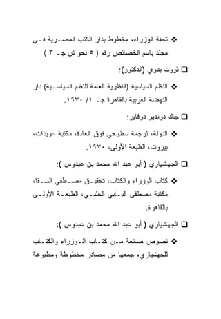 ‫ﺘﺤﻔﺔ ﺍﻟﻭﺯﺭﺍﺀ، ﻤﺨﻁﻭﻁ ﺒﺩﺍﺭ ﺍﻟﻜﺘﺏ ﺍﻟﻤﺼـﺭﻴﺔ ﻓـﻲ‬
    ‫ﻤﺠﻠﺩ ﺒﺎﺴﻡ ﺍﻟﺨﺼﺎﺌﺹ ﺭﻗﻡ ) ٥ ﻨﺤﻭ ﺵ ﺠـ ٣ (‬

                                ‫ﺜﺭﻭﺕ ﺒﺩﻭﻱ )ﺍﻟﺩﻜﺘﻭﺭ(:‬

‫ﺍﻟﻨﻅﻡ ﺍﻟﺴﻴﺎﺴﻴﺔ )ﺍﻟﻨﻅﺭﻴﺔ ﺍﻟﻌﺎﻤﺔ ﻟﻠﻨﻅﻡ ﺍﻟﺴﻴﺎﺴـﻴﺔ( ﺩﺍﺭ‬
           ‫ﺍﻟﻨﻬﻀﺔ ﺍﻟﻌﺭﺒﻴﺔ ﺒﺎﻟﻘﺎﻫﺭﺓ ﺠـ ١/ ٠٧٩١.‬

                                   ‫ﺠﺎﻙ ﺩﻭﻨﺩﻴﻭ ﺩﻭﻓﺎﻴﺭ:‬

‫ﺍﻟﺩﻭﻟﺔ، ﺘﺭﺠﻤﺔ ﺴﻁﻭﺤﻲ ﻓﻭﻕ ﺍﻟﻌﺎﺩﺓ، ﻤﻜﺘﺒﺔ ﻋﻭﻴﺩﺍﺕ،‬
                    ‫ﺒﻴﺭﻭﺕ، ﺍﻟﻁﺒﻌﺔ ﺍﻷﻭﻟﻰ، ٠٧٩١.‬

        ‫ﺍﻟﺠﻬﺸﻴﺎﺭﻱ ) ﺃﺒﻭ ﻋﺒﺩ ﺍﷲ ﻤﺤﻤﺩ ﺒﻥ ﻋﺒﺩﻭﺱ (:‬

‫ﻜﺘﺎﺏ ﺍﻟﻭﺯﺭﺍﺀ ﻭﺍﻟﻜﺘﺎﺏ، ﺘﺤﻘﻴـﻕ ﻤﺼـﻁﻔﻲ ﺍﻟﺴـﻘﺎ،‬
‫ﻤﻜﺘﺒﺔ ﻤﺼﻁﻔﻰ ﺍﻟﺒـﺎﺒﻲ ﺍﻟﺤﻠﺒـﻲ، ﺍﻟﻁﺒﻌـﺔ ﺍﻷﻭﻟـﻰ‬
                                          ‫ﺒﺎﻟﻘﺎﻫﺭﺓ.‬

        ‫ﺍﻟﺠﻬﺸﻴﺎﺭﻱ ) ﺃﺒﻭ ﻋﺒﺩ ﺍﷲ ﻤﺤﻤﺩ ﺒﻥ ﻋﺒﺩﻭﺱ (:‬

‫ﻨﺼﻭﺹ ﻀﺎﺌﻌﺔ ﻤـﻥ ﻜﺘـﺎﺏ ﺍﻟـﻭﺯﺭﺍﺀ ﻭﺍﻟﻜﺘـﺎﺏ‬
‫ﻟﻠﺠﻬﺸﻴﺎﺭﻱ، ﺠﻤﻌﻬﺎ ﻤﻥ ﻤﺼﺎﺩﺭ ﻤﺨﻁﻭﻁﺔ ﻭﻤﻁﺒﻭﻋﺔ‬
 