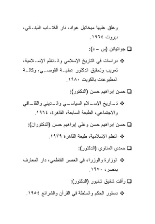 ‫ﻭﻋﻠﻕ ﻋﻠﻴﻬﺎ ﻤﻴﺨﺎﺌﻴل ﻋﻭﺍﺩ، ﺩﺍﺭ ﺍﻟﻜﺘـﺎﺏ ﺍﻟﻠﺒﻨـﺎﻨﻲ،‬
                                 ‫ﺒﻴﺭﻭﺕ ٤٦٩١.‬

                                ‫ﺠﻭﺍﺘﻴﺎﻨﻥ )ﺱ – ﺩ(:‬

‫ﺩﺭﺍﺴﺎﺕ ﻓﻲ ﺍﻟﺘﺎﺭﻴﺦ ﺍﻹﺴﻼﻤﻲ ﻭﺍﻟـﻨﻅﻡ ﺍﻹﺴـﻼﻤﻴﺔ،‬
‫ﺘﻌﺭﻴﺏ ﻭﺘﺤﻘﻴﻕ ﺍﻟﺩﻜﺘﻭﺭ ﻋﻁﻴـﺔ ﺍﻟﻘﻭﺼـﻲ، ﻭﻜﺎﻟـﺔ‬
                     ‫ﺍﻟﻤﻁﺒﻭﻋﺎﺕ ﺒﺎﻟﻜﻭﻴﺕ ٠٨٩١.‬

                       ‫ﺤﺴﻥ ﺇﺒﺭﺍﻫﻴﻡ ﺤﺴﻥ )ﺍﻟﺩﻜﺘﻭﺭ(:‬

‫ـﺎﻓﻲ‬
   ‫ـﻲ ـﺩﻴﻨﻲ ﻭﺍﻟﺜﻘـ‬
              ‫ـﻼﻡ ﺍﻟﺴﻴﺎﺴـ ﻭﺍﻟـ‬
                             ‫ـﺎﺭﻴﺦ ﺍﻹﺴـ‬
                                      ‫ﺘـ‬
     ‫ﻭﺍﻻﺠﺘﻤﺎﻋﻲ، ﺍﻟﻁﺒﻌﺔ ﺍﻟﺴﺎﺒﻌﺔ، ﺍﻟﻘﺎﻫﺭﺓ، ٤٦٩١.‬

  ‫ﺤﺴﻥ ﺇﺒﺭﺍﻫﻴﻡ ﺤﺴﻥ ﻭﻋﻠﻲ ﺇﺒﺭﺍﻫﻴﻡ ﺤﺴﻥ )ﺍﻟﺩﻜﺘﻭﺭﺍﻥ(:‬

            ‫ﺍﻟﻨﻅﻡ ﺍﻹﺴﻼﻤﻴﺔ، ﻁﺒﻌﺔ ﺍﻟﻘﺎﻫﺭﺓ ٩٣٩١.‬

                           ‫ﺤﻤﺩﻱ ﺍﻟﻤﻨﺎﻭﻱ )ﺍﻟﺩﻜﺘﻭﺭ(:‬

‫ﺍﻟﻭﺯﺍﺭﺓ ﻭﺍﻟﻭﺯﺭﺍﺀ ﻓﻲ ﺍﻟﻌﺼﺭ ﺍﻟﻔﺎﻁﻤﻲ، ﺩﺍﺭ ﺍﻟﻤﻌﺎﺭﻑ‬
                                ‫ﺒﻤﺼﺭ، ٠٧٩١.‬

                       ‫ﺭﺃﻓﺕ ﺸﻔﻴﻕ ﺸﻨﺒﻭﺭ )ﺍﻟﺩﻜﺘﻭﺭ(:‬

 ‫ﺩﺴﺘﻭﺭ ﺍﻟﺤﻜﻡ ﻭﺍﻟﺴﻠﻁﺔ ﻓﻲ ﺍﻟﻘﺭﺁﻥ ﻭﺍﻟﺸﺭﺍﺌﻊ ٤٥٩١.‬
 