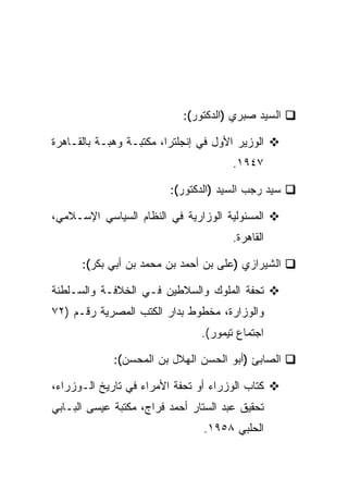 ‫ﺍﻟﺴﻴﺩ ﺼﺒﺭﻱ )ﺍﻟﺩﻜﺘﻭﺭ(:‬

‫ﺍﻟﻭﺯﻴﺭ ﺍﻷﻭل ﻓﻲ ﺇﻨﺠﻠﺘﺭﺍ، ﻤﻜﺘﺒـﺔ ﻭﻫﺒـﺔ ﺒﺎﻟﻘـﺎﻫﺭﺓ‬
                                       ‫٧٤٩١.‬

                         ‫ﺴﻴﺩ ﺭﺠﺏ ﺍﻟﺴﻴﺩ )ﺍﻟﺩﻜﺘﻭﺭ(:‬

‫ﺍﻟﻤﺴﺌﻭﻟﻴﺔ ﺍﻟﻭﺯﺍﺭﻴﺔ ﻓﻲ ﺍﻟﻨﻅﺎﻡ ﺍﻟﺴﻴﺎﺴﻲ ﺍﻹﺴـﻼﻤﻲ،‬
                                       ‫ﺍﻟﻘﺎﻫﺭﺓ.‬

      ‫ﺍﻟﺸﻴﺭﺍﺯﻱ )ﻋﻠﻰ ﺒﻥ ﺃﺤﻤﺩ ﺒﻥ ﻤﺤﻤﺩ ﺒﻥ ﺃﺒﻲ ﺒﻜﺭ(:‬

‫ﺘﺤﻔﺔ ﺍﻟﻤﻠﻭﻙ ﻭﺍﻟﺴﻼﻁﻴﻥ ﻓـﻲ ﺍﻟﺨﻼﻓـﺔ ﻭﺍﻟﺴـﻠﻁﻨﺔ‬
‫ﻭﺍﻟﻭﺯﺍﺭﺓ، ﻤﺨﻁﻭﻁ ﺒﺩﺍﺭ ﺍﻟﻜﺘﺏ ﺍﻟﻤﺼﺭﻴﺔ ﺭﻗـﻡ )٢٧‬
                                ‫ﺍﺠﺘﻤﺎﻉ ﺘﻴﻤﻭﺭ(.‬

             ‫ﺍﻟﺼﺎﺒﺊ )ﺃﺒﻭ ﺍﻟﺤﺴﻥ ﺍﻟﻬﻼل ﺒﻥ ﺍﻟﻤﺤﺴﻥ(:‬

‫ﻜﺘﺎﺏ ﺍﻟﻭﺯﺭﺍﺀ ﺃﻭ ﺘﺤﻔﺔ ﺍﻷﻤﺭﺍﺀ ﻓﻲ ﺘﺎﺭﻴﺦ ﺍﻟـﻭﺯﺭﺍﺀ،‬
‫ﺘﺤﻘﻴﻕ ﻋﺒﺩ ﺍﻟﺴﺘﺎﺭ ﺃﺤﻤﺩ ﻓﺭﺍﺝ، ﻤﻜﺘﺒﺔ ﻋﻴﺴﻰ ﺍﻟﺒـﺎﺒﻲ‬
                                ‫ﺍﻟﺤﻠﺒﻲ ٨٥٩١.‬
 