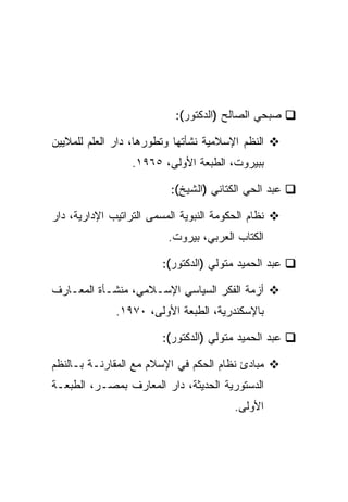 ‫ﺼﺒﺤﻲ ﺍﻟﺼﺎﻟﺢ )ﺍﻟﺩﻜﺘﻭﺭ(:‬

‫ﺍﻟﻨﻅﻡ ﺍﻹﺴﻼﻤﻴﺔ ﻨﺸﺄﺘﻬﺎ ﻭﺘﻁﻭﺭﻫﺎ، ﺩﺍﺭ ﺍﻟﻌﻠﻡ ﻟﻠﻤﻼﻴﻴﻥ‬
                  ‫ﺒﺒﻴﺭﻭﺕ، ﺍﻟﻁﺒﻌﺔ ﺍﻷﻭﻟﻰ، ٥٦٩١.‬

                           ‫ﻋﺒﺩ ﺍﻟﺤﻲ ﺍﻟﻜﺘﺎﻨﻲ )ﺍﻟﺸﻴﺦ(:‬

‫ﻨﻅﺎﻡ ﺍﻟﺤﻜﻭﻤﺔ ﺍﻟﻨﺒﻭﻴﺔ ﺍﻟﻤﺴﻤﻰ ﺍﻟﺘﺭﺍﺘﻴﺏ ﺍﻹﺩﺍﺭﻴﺔ، ﺩﺍﺭ‬
                          ‫ﺍﻟﻜﺘﺎﺏ ﺍﻟﻌﺭﺒﻲ، ﺒﻴﺭﻭﺕ.‬

                         ‫ﻋﺒﺩ ﺍﻟﺤﻤﻴﺩ ﻤﺘﻭﻟﻲ )ﺍﻟﺩﻜﺘﻭﺭ(:‬

‫ﺃﺯﻤﺔ ﺍﻟﻔﻜﺭ ﺍﻟﺴﻴﺎﺴﻲ ﺍﻹﺴـﻼﻤﻲ، ﻤﻨﺸـﺄﺓ ﺍﻟﻤﻌـﺎﺭﻑ‬
              ‫ﺒﺎﻹﺴﻜﻨﺩﺭﻴﺔ، ﺍﻟﻁﺒﻌﺔ ﺍﻷﻭﻟﻰ، ٠٧٩١.‬

                         ‫ﻋﺒﺩ ﺍﻟﺤﻤﻴﺩ ﻤﺘﻭﻟﻲ )ﺍﻟﺩﻜﺘﻭﺭ(:‬

‫ﻤﺒﺎﺩﺉ ﻨﻅﺎﻡ ﺍﻟﺤﻜﻡ ﻓﻲ ﺍﻹﺴﻼﻡ ﻤﻊ ﺍﻟﻤﻘﺎﺭﻨـﺔ ﺒـﺎﻟﻨﻅﻡ‬
‫ﺍﻟﺩﺴﺘﻭﺭﻴﺔ ﺍﻟﺤﺩﻴﺜﺔ، ﺩﺍﺭ ﺍﻟﻤﻌﺎﺭﻑ ﺒﻤﺼـﺭ، ﺍﻟﻁﺒﻌـﺔ‬
                                          ‫ﺍﻷﻭﻟﻰ.‬
 