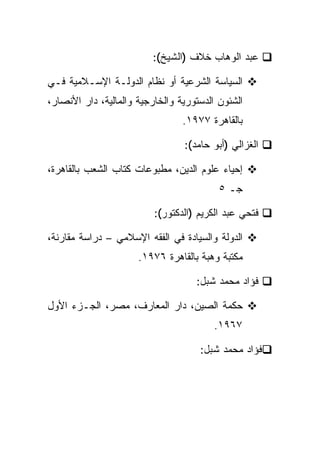 ‫ﻋﺒﺩ ﺍﻟﻭﻫﺎﺏ ﺨﻼﻑ )ﺍﻟﺸﻴﺦ(:‬

‫ﺍﻟﺴﻴﺎﺴﺔ ﺍﻟﺸﺭﻋﻴﺔ ﺃﻭ ﻨﻅﺎﻡ ﺍﻟﺩﻭﻟـﺔ ﺍﻹﺴـﻼﻤﻴﺔ ﻓـﻲ‬
‫ﺍﻟﺸﺌﻭﻥ ﺍﻟﺩﺴﺘﻭﺭﻴﺔ ﻭﺍﻟﺨﺎﺭﺠﻴﺔ ﻭﺍﻟﻤﺎﻟﻴﺔ، ﺩﺍﺭ ﺍﻷﻨﺼﺎﺭ،‬
                                 ‫ﺒﺎﻟﻘﺎﻫﺭﺓ ٧٧٩١.‬

                                 ‫ﺍﻟﻐﺯﺍﻟﻲ )ﺃﺒﻭ ﺤﺎﻤﺩ(:‬

‫ﺇﺤﻴﺎﺀ ﻋﻠﻭﻡ ﺍﻟﺩﻴﻥ، ﻤﻁﺒﻭﻋﺎﺕ ﻜﺘﺎﺏ ﺍﻟﺸﻌﺏ ﺒﺎﻟﻘﺎﻫﺭﺓ،‬
                                          ‫ﺠـ ٥‬

                          ‫ﻓﺘﺤﻲ ﻋﺒﺩ ﺍﻟﻜﺭﻴﻡ )ﺍﻟﺩﻜﺘﻭﺭ(:‬

‫ﺍﻟﺩﻭﻟﺔ ﻭﺍﻟﺴﻴﺎﺩﺓ ﻓﻲ ﺍﻟﻔﻘﻪ ﺍﻹﺴﻼﻤﻲ – ﺩﺭﺍﺴﺔ ﻤﻘﺎﺭﻨﺔ،‬
                      ‫ﻤﻜﺘﺒﺔ ﻭﻫﺒﺔ ﺒﺎﻟﻘﺎﻫﺭﺓ ٦٧٩١.‬

                                    ‫ﻓﺅﺍﺩ ﻤﺤﻤﺩ ﺸﺒل:‬

‫ﺤﻜﻤﺔ ﺍﻟﺼﻴﻥ، ﺩﺍﺭ ﺍﻟﻤﻌﺎﺭﻑ، ﻤﺼﺭ، ﺍﻟﺠـﺯﺀ ﺍﻷﻭل‬
                                         ‫٧٦٩١.‬

                                     ‫ﻓﺅﺍﺩ ﻤﺤﻤﺩ ﺸﺒل:‬
 